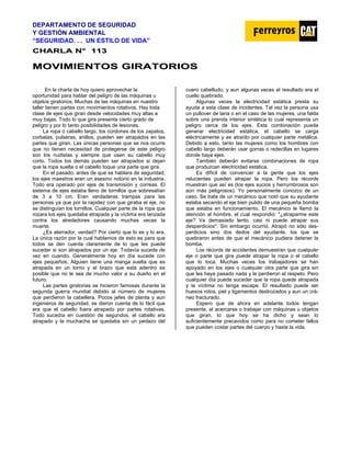 DEPARTAMENTO DE SEGURIDAD
Y GESTIÓN AMBIENTAL
“SEGURIDAD. . . UN ESTILO DE VIDA”
C
CH
HA
AR
RL
LA
A N
N°
° 1
11
13
3
M
MO
OV
VI
IM
MI
IE
EN
NT
TO
OS
S G
GI
IR
RA
AT
TO
OR
RI
IO
OS
S
En la charla de hoy quiero aprovechar la
oportunidad para hablar del peligro de las máquinas u
objetos giratorios. Muchas de las máquinas en nuestro
taller tienen partes con movimientos rotativos. Hay toda
clase de ejes que giran desde velocidades muy altas a
muy bajas. Todo lo que gira presenta cierto grado de
peligro y por lo tanto posibilidades de lesiones.
La ropa o cabello largo, los cordones de los zapatos,
corbatas, pulseras, anillos, pueden ser atrapados en las
partes que giran. Las únicas personas que se nos ocurre
que no tienen necesidad de protegerse de este peligro
son los nudistas y siempre que usen su cabello muy
corto. Todos los demás pueden ser atrapados si dejan
que la ropa suelta o el cabello toque una parte que gira.
En el pasado, antes de que se hablara de seguridad,
los ejes maestros eran un asesino notorio en la industria.
Todo era operado por ejes de transmisión y correas. El
sistema de ejes estaba lleno de tornillos que sobresalían
de 3 a 10 cm. Eran verdaderas trampas para las
personas ya que por la rapidez con que giraba el eje, no
se distinguían los tornillos. Cualquier parte de la ropa que
rozara los ejes quedaba atrapada y la víctima era lanzada
contra los alrededores causando muchas veces la
muerte.
¿Es aterrador, verdad? Por cierto que lo es y lo era.
La única razón por la cual hablamos de esto es para que
todos se den cuenta claramente de lo que les puede
suceder si son atrapados por un eje. Todavía sucede de
vez en cuando. Generalmente hoy en día sucede con
ejes pequeños. Alguien tiene una manga suelta que es
atrapada en un torno y el brazo que está adentro es
posible que no le sea de mucho valor a su dueño en el
futuro.
Las partes giratorias se hicieron famosas durante la
segunda guerra mundial debido al número de mujeres
que perdieron la cabellera. Pocos jefes de planta y aun
ingenieros de seguridad, se dieron cuenta de lo fácil que
era que el cabello fuera atrapado por partes rotativas.
Todo sucedía en cuestión de segundos, el cabello era
atrapado y la muchacha se quedaba sin un pedazo del
cuero cabelludo, y aun algunas veces el resultado era el
cuello quebrado.
Algunas veces la electricidad estática presta su
ayuda a esta clase de incidentes. Tal vez la persona usa
un pullover de lana o en el caso de las mujeres, una falda
sobre una prenda interior sintética lo cual representa un
peligro cerca de los ejes. Esta combinación puede
generar electricidad estática, el cabello se carga
eléctricamente y es atraído por cualquier parte metálica.
Debido a esto, tanto las mujeres como los hombres con
cabello largo deberán usar gorras o redecillas en lugares
donde haya ejes.
También deberán evitarse combinaciones de ropa
que produzcan electricidad estática.
Es difícil de convencer a la gente que los ejes
relucientes pueden atrapar la ropa. Pero los récords
muestran que así es (los ejes sucios y herrumbrosos son
aún más peligrosos). Yo personalmente conozco de un
caso. Se trata de un mecánico que notó que su ayudante
estaba secando el eje bien pulido de una pequeña bomba
que estaba en funcionamiento. El mecánico le llamó la
atención al hombre, el cual respondió: "¿atraparme este
eje? Va demasiado lento, casi ni puede atrapar sus
desperdicios". Sin embargo ocurrió. Atrapó no sólo des-
perdicios sino dos dedos del ayudante, los que se
quebraron antes de que el mecánico pudiera detener la
bomba.
Los récords de accidentes demuestran que cualquier
eje o parte que gira puede atrapar la ropa o el cabello
que lo toca. Muchas veces los trabajadores se han
apoyado en los ejes o cualquier otra parte que gira sin
que les haya pasado nada y le perdieron el respeto. Pero
cualquier día puede suceder que la ropa quede atrapada
y la víctima no tenga escape. El resultado puede ser
huesos rotos, piel y ligamentos destrozados y aun un crá-
neo fracturado.
Espero que de ahora en adelante todos tengan
presente, al acercarse o trabajar con máquinas u objetos
que giran, lo que hoy se ha dicho y sean lo
suficientemente precavidos como para no cometer fallos
que pueden costar partes del cuerpo y hasta la vida.
 