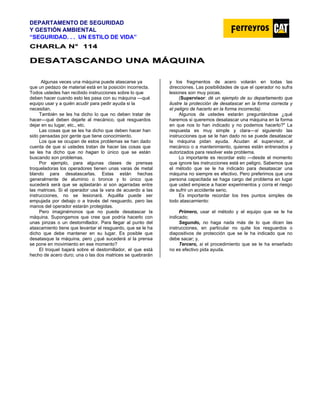DEPARTAMENTO DE SEGURIDAD
Y GESTIÓN AMBIENTAL
“SEGURIDAD. . . UN ESTILO DE VIDA”
C
CH
HA
AR
RL
LA
A N
N°
° 1
11
14
4
D
DE
ES
SA
AT
TA
AS
SC
CA
AN
ND
DO
O U
UN
NA
A M
MÁ
ÁQ
QU
UI
IN
NA
A
Algunas veces una máquina puede atascarse ya
que un pedazo de material está en la posición incorrecta.
Todos ustedes han recibido instrucciones sobre lo que
deben hacer cuando esto les pasa con su máquina —qué
equipo usar y a quién acudir para pedir ayuda si la
necesitan.
También se les ha dicho lo que no deben tratar de
hacer—qué deben dejarle al mecánico, qué resguardos
dejar en su lugar, etc., etc.
Las cosas que se les ha dicho que deben hacer han
sido pensadas por gente que tiene conocimiento.
Los que se ocupan de estos problemas se han dado
cuenta de que si ustedes tratan de hacer las cosas que
se les ha dicho que no hagan lo único que se están
buscando son problemas.
Por ejemplo, para algunas clases de prensas
troqueladoras los operadores tienen unas varas de metal
blando para desatascarlas. Estas están hechas
generalmente de aluminio o bronce y lo único que
sucederá será que se aplastarán si son agarradas entre
las matrices. Si el operador usa la vara de acuerdo a las
instrucciones, no se lesionará. Aquélla puede ser
empujada por debajo o a través del resguardo, pero las
manos del operador estarán protegidas.
Pero imaginémonos que no puede desatascar la
máquina. Supongamos que cree que podría hacerlo con
unas pinzas o un destornillador. Para llegar al punto del
atascamiento tiene que levantar el resguardo, que se le ha
dicho que debe mantener en su lugar. Es posible que
desatasque la máquina, pero ¿qué sucederá si la prensa
se pone en movimiento en ese momento?
El troquel bajará sobre el destornillador, el que está
hecho de acero duro; una o las dos matrices se quebrarán
y los fragmentos de acero volarán en todas las
direcciones. Las posibilidades de que el operador no sufra
lesiones son muy pocas.
(Supervisor: dé un ejemplo de su departamento que
ilustre la protección de desatascar en la forma correcta y
el peligro de hacerlo en la forma incorrecta).
Algunos de ustedes estarán preguntándose ¿qué
haremos si queremos desatascar una máquina en la forma
en que nos lo han indicado y no podemos hacerlo?" La
respuesta es muy simple y clara—si siguiendo las
instrucciones que se le han dado no se puede desatascar
la máquina pidan ayuda. Acudan al supervisor, al
mecánico o a mantenimiento, quienes están entrenados y
autorizados para resolver este problema.
Lo importante es recordar esto —desde el momento
que ignore las instrucciones está en peligro. Sabemos que
el método que se le ha indicado para desatascar una
máquina no siempre es efectivo. Pero preferimos que una
persona capacitada se haga cargo del problema en lugar
que usted empiece a hacer experimentos y corra el riesgo
de sufrir un accidente serio.
Es importante recordar los tres puntos simples de
todo atascamiento:
Primero, usar el método y el equipo que se le ha
indicado;
Segundo, no haga nada más de lo que dicen las
instrucciones, en particular no quite los resguardos o
diapositivos de protección que se le ha indicado que no
debe sacar; y,
Tercero, si el procedimiento que se le ha enseñado
no es efectivo pida ayuda.
 