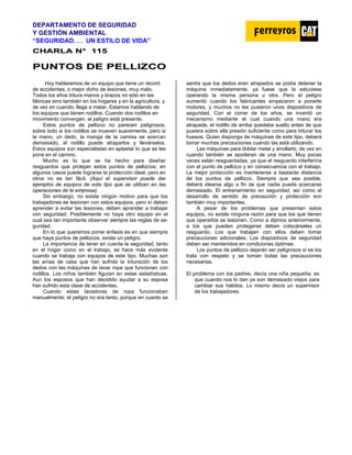 DEPARTAMENTO DE SEGURIDAD
Y GESTIÓN AMBIENTAL
“SEGURIDAD. . . UN ESTILO DE VIDA”
C
CH
HA
AR
RL
LA
A N
N°
° 1
11
15
5
P
PU
UN
NT
TO
OS
S D
DE
E P
PE
EL
LL
LI
IZ
ZC
CO
O
Hoy hablaremos de un equipo que tiene un récord
de accidentes, o mejor dicho de lesiones, muy malo.
Todos los años tritura manos y brazos no sólo en las
fábricas sino también en los hogares y en la agricultura, y
de vez en cuando, llega a matar. Estamos hablando de
los equipos que tienen rodillos. Cuando dos rodillos en
movimiento convergen, el peligro está presente.
Estos puntos de pellizco no parecen peligrosos,
sobre todo si los rodillos se mueven suavemente, pero si
la mano, un dedo, la manga de la camisa se acercan
demasiado, el rodillo puede atraparlos y llevárselos.
Estos equipos son especialistas en aplastar lo que se les
pone en el camino.
Mucho es lo que se ha hecho para diseñar
resguardos que protejan estos puntos de pellizcos; en
algunos casos puede lograrse la protección ideal, pero en
otros no es tan fácil. (Aquí el supervisor puede dar
ejemplos de equipos de este tipo que se utilicen en las
operaciones de la empresa).
Sin embargo, no existe ningún motivo para que los
trabajadores se lesionen con estos equipos, pero sí deben
aprender a evitar las lesiones, deben aprender a trabajar
con seguridad. Posiblemente no haya otro equipo en el
cual sea tan importante observar siempre las reglas de se-
guridad.
En lo que queremos poner énfasis es en que siempre
que haya puntos de pellizcos, existe un peligro.
La importancia de tener en cuenta la seguridad, tanto
en el hogar como en el trabajo, se hace más evidente
cuando se trabaja con equipos de este tipo. Muchas son
las amas de casa que han sufrido la trituración de los
dedos con las máquinas de lavar ropa que funcionan con
rodillos. Los niños también figuran en estas estadísticas.
Aun los esposos que han decidido ayudar a su esposa
han sufrido esta clase de accidentes.
Cuando estas lavadoras de ropa funcionaban
manualmente, el peligro no era tanto, porque en cuanto se
sentía que los dedos eran atrapados se podía detener la
máquina inmediatamente, ya fuese que la estuviese
operando la misma persona u otra. Pero el peligro
aumentó cuando los fabricantes empezaron a ponerle
motores, y muchos no les pusieron unos dispositivos de
seguridad. Con el correr de los años, se inventó un
mecanismo mediante el cual cuando una mano era
atrapada, el rodillo de arriba quedaba suelto antes de que
pusiera sobre ella presión suficiente como para triturar los
huesos. Quien disponga de máquinas de este tipo, deberá
tomar muchas precauciones cuando las está utilizando.
Las máquinas para doblar metal y arrollarlo, de vez en
cuando también se apoderan de una mano. Muy pocas
veces están resguardadas, ya que el resguardo interferiría
con el punto de pellizco y en consecuencia con el trabajo.
La mejor protección es mantenerse a bastante distancia
de los puntos de pellizco. Siempre que sea posible,
deberá idearse algo a fin de que nadie pueda acercarse
demasiado. El entrenamiento en seguridad, así como el
desarrollo de sentido de precaución y protección son
también muy importantes.
A pesar de los problemas que presentan estos
equipos, no existe ninguna razón para que los que tienen
que operarlos se lesionen. Como a dijimos anteriormente,
a los que pueden protegerse deben colocárseles un
resguardo. Los que trabajen con ellos deben tomar
precauciones adicionales. Los dispositivos de seguridad
deben ser mantenidos en condiciones óptimas.
Los puntos de pellizco dejarán ser peligrosos si se los
trata con respeto y se toman todas las precauciones
necesarias.
El problema con los padres, decía una niña pequeña, es
que cuando nos lo dan ya son demasiado viejos para
cambiar sus hábitos. Lo mismo decía un supervisor
de los trabajadores.
 