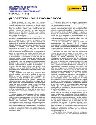 DEPARTAMENTO DE SEGURIDAD
Y GESTIÓN AMBIENTAL
“SEGURIDAD. . . UN ESTILO DE VIDA”
C
CH
HA
AR
RL
LA
A N
N°
° 1
11
16
6
¡
¡R
RE
ES
SP
PE
ET
TE
EN
N L
LO
OS
S R
RE
ES
SG
GU
UA
AR
RD
DO
OS
S!
!
Desde principios de este siglo, Ios avances
tecnológicos han venido desarrollándose de una forma
cada vez más precipitada. Alguien dijo en alguna ocasión
que todos los que hemos nacido en este siglo "somos los
hijos del progreso''. Nadie dude a estas alturas que
estemos viviendo en tiempos de gran progreso.
Especialmente en los últimos 30 años hemos visto un
gran avance en la actitud de la gerencia en el campo de
la prevención de accidentes.
Hay dos cosas sobresalientes que son evidencia de
este avance. Una esta relacionada con el equipo y la otra
con el programa. Con respecto al equipo, vemos
diariamente los cambios que se han realizado en
dispositivos de protección, Ios cuales han sido aplicados
a todas clases de maquinaria para protegernos, espe-
cialmente a ustedes, que tienen que trabajar
directamente en contacto con ella. Hoy día, cuando
recibimos un nuevo equipo, lo recibimos ya con toda
clase de protección. Y en relación con los programas, es
grande la evidencia de que nuestra gerencia cada año
emplea más tiempo y dinero para educarnos en el tema
de la prevención de accidentes y evitar así que nos
podamos lesionar. Incluso nuestra alta gerencia esta
verdaderamente interesada en el tema de la prevención
de accidentes, y esto sale a relucir continuamente en las
discusiones que tienen a nivel departamental, donde se
discuten y tratan todos los informes de accidentes y la
forma en que se puede prevenir que ocurran otros
similares. Como se suele decir, Ia seguridad tiene que
venir desde arriba; y les aseguro que en esta planta viene
desde allá arriba.
Hay accidentes que eran muy comunes hace
muchas décadas, pero que ya apenas se producen
debido a que la maquinaria viene protegida con
resguardos y otros dispositivos de protección. Tales
equipos se diseñan con mucho cuidado y cuestan más
naturalmente, pero esos dispositivos se pagan por si
solos al reducirse significativamente los accidentes y los
costos que estos acarrean. Todos los dispositivos de
protección, especialmente los resguardos, se han
construido para proteger nuestra salud, sin disminuir el
nivel de producción. No hay duda, por lo tanto, que se
han dado pasos agigantados para hacer nuestro trabajo
más seguro.
A pesar de esto, cuando a veces ando por entre las
máquinas, observando la situación en que operan,
observo que no siempre ofrecen el grado de protección
que deberían. Por qué? Por que hay algunos que, por
razones mal entendidas, quitan los resguardos
intencionalmente, para aumentar el nivel de protección o
para trabajar con más comodidad. Por muy buenas
intenciones que se tengan para hacer esto, esta solución
no tiene la menor justificación. Los resguardos se han
instalado en los equipos y maquinaria para que funcionen
siempre con ellos.
Por lo tanto, quien opera un equipo o maquinaria sin
el resguardo debido, se expone a sufrir una lesión por la
cual él o ella será responsable.
Y si no es para elevar el nivel de producción o para
la propia comodidad, ¿hay alguna otra razón por la que a
veces se remueve un resguardo? ... Quizá porque haya
sido necesario removerlo para reparar o ajustar la
máquina. Si es este el caso, Ia remoción es justificada,
pero lo que no es justificado es seguir trabajando sin el
resguardo debido. Una máquina que no está
correctamente resguardada debe estar parada hasta que
haya sido reinstalado el resguardo adecuado.
Y si un resguardo se rompe o daña, es
responsabilidad del operador de la máquina
comunicármelo inmediatamente para que sea reparado lo
antes posible, pero no antes de haber parado la máquina
y haber puesto un letrero en el que se diga 'máquina
averiada'.
Recuerdo que hace unos años un individuo se
introdujo en la línea de tráfico en una planta y fue
golpeado brutalmente por un tractor. Debido al golpe el
individuo se lesionó gravemente un pie. En la
investigación del accidente informó que él ni había visto
ni había oído que se acercaba el tractor. Efectivamente,
tras hacer un examen más detallado de las condiciones
del tractor, se comprobó que la bocina del tractor no
había funcionado durante el último mes. Tras esto, se le
responsabilizó al operador del tractor de la lesión que
sufrió su compañero de trabajo. El operador debiera
haber comunicado que la bocina no funcionaba tan
pronto como observó este defecto. Sin embargo, continuó
operando el tractor durante un mes, sin siquiera
comunicar a su supervisor del defecto que tenía. Pero lo
curioso de este accidente es que también se
responsabilizó del mismo, a otros compañeros de trabajo
del operador que conocían el defecto que tenia el tractor
pero que no se lo comunicaron a su supervisor inmediato.
Aunque en muchas situaciones la bocina no es esencial,
en este caso narrado el sonido de la bocina pudo haber
evitado que el trabajador perdiera un pie. En
consecuencia, el tractor estuvo operando durante un mes
de una forma insegura.
Quizá este otro caso nos ayude a comprender un
poquito mejor la importancia de trabajar siempre con el
equipo en perfectas condiciones. En una ocasión un
trabajador de un departamento de construcción tuvo un
ataque epiléptico. Perdió su equilibrio, y al caer extendió
su brazo derecho. La mano se introdujo en una rotura
que se había producido en el resguardo de una
mezcladora de concreto. Se pueden imaginar cómo
terminó su mano! Esa mezcladora se debía haber re-
tirado de servicio en cuanto se observó que se había
dañado el resguardo, porque ya no estaba en
condiciones de ofrecer la seguridad que los ingenieros
habían diseñado para él.
Hace muchos años era muy común ver en algunas
plantas a trabajadores que trabajaban normalmente sin
 