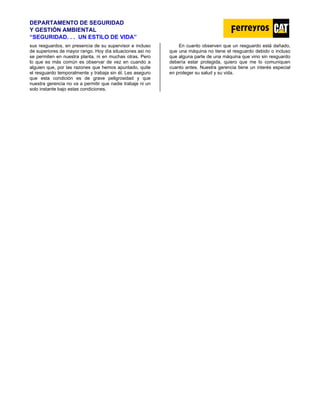 DEPARTAMENTO DE SEGURIDAD
Y GESTIÓN AMBIENTAL
“SEGURIDAD. . . UN ESTILO DE VIDA”
sus resguardos, en presencia de su supervisor e incluso
de superiores de mayor rango. Hoy día situaciones así no
se permiten en nuestra planta, ni en muchas otras. Pero
lo que es más común es observar de vez en cuando a
alguien que, por las razones que hemos apuntado, quite
el resguardo temporalmente y trabaja sin él. Les aseguro
que esta condición es de grave peligrosidad y que
nuestra gerencia no va a permitir que nadie trabaje ni un
solo instante bajo estas condiciones.
En cuanto observen que un resguardo está dañado,
que una máquina no tiene el resguardo debido o incluso
que alguna parte de una máquina que vino sin resguardo
debería estar protegida, quiero que me lo comuniquen
cuanto antes. Nuestra gerencia tiene un interés especial
en proteger su salud y su vida.
 