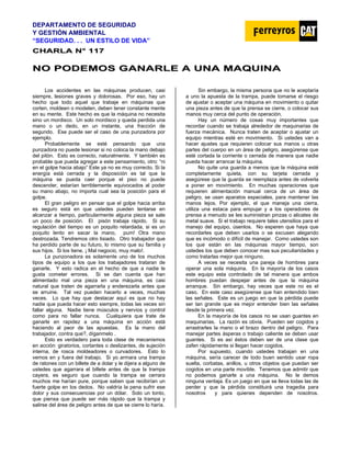 DEPARTAMENTO DE SEGURIDAD
Y GESTIÓN AMBIENTAL
“SEGURIDAD. . . UN ESTILO DE VIDA”
C
CH
HA
AR
RL
LA
A N
N°
° 1
11
17
7
N
NO
O P
PO
OD
DE
EM
MO
OS
S G
GA
AN
NA
AR
RL
LE
E A
A U
UN
NA
A M
MA
AQ
QU
UI
IN
NA
A
Los accidentes en las máquinas producen, casi
siempre, lesiones graves y dolorosas. Por eso, hay un
hecho que todo aquel que trabaje en máquinas que
corten, moldeen o modelen, deben tener constante mente
en su mente. Este hecho es que la máquina no necesita
sino un mordisco. Un solo mordisco y queda perdida una
mano o un dedo, en un instante, una fracción de
segundo. Ese puede ser el caso de una punzadora por
ejemplo.
Probablemente se esté pensando que una
punzadora no puede lesionar si no coloca la mano debajo
del pitón. Esto es correcto, naturalmente. Y también es
probable que pueda agregar a este pensamiento, otro: “ni
en el golpe hacia abajo” Este ya no es muy correcto. Si la
energía está cerrada y la disposición es tal que la
máquina se pueda caer porque el piso no puede
descender, estarían terriblemente equivocados al poder
su mano abajo, no importa cual sea la posición para el
golpe.
El gran peligro en pensar que el golpe hacia arriba
es seguro está en que ustedes pueden tentarse en
alcanzar a tiempo, particularmente alguna pieza se sale
un poco de posición. El pisón trabaja rápido. Si su
regulación del tiempo es un poquito retardada, si es un
poquito lento en sacar la mano, pum! Otra mano
destrozada. Tendremos otro lisiado. Otro trabajador que
ha perdido parte de su futuro, lo mismo que su familia y
sus hijos. Si los tiene. ¡ Mal negocio, muy malo!.
La punzonadora es solamente uno de los muchos
tipos de equipo a los que los trabajadores trataran de
ganarle. Y esto radica en el hecho de que a nadie le
gusta cometer errores. Si se dan cuenta que han
alimentado mal una pieza en una máquina, es casi
natural que traten de agarrarla y enderezarla antes que
se arruine. Tal vez pueden hacerlo a veces, muchas
veces. Lo que hay que destacar aquí es que no hay
nadie que pueda hacer esto siempre, todas las veces sin
fallar alguna. Nadie tiene músculos y nervios y control
como para no fallar nunca. Cualquiera que trate de
ganarle en rapidez a una máquina en acción está
haciendo al peor de las apuestas. Es la mano del
trabajador, contra que?, díganmelo .
Esto es verdadero para toda clase de mecanismos
en acción: giratorios, cortantes o deslizantes, de sujeción
interna, de rosca moldeadores o curvadores. Esto lo
vemos en y fuera del trabajo. Si yo armara una trampa
de ratones con un billete de a dolar y le dijera a alguno de
ustedes que agarrara el billete antes de que la trampa
cayera, es seguro que cuando la trampa se cerrara
muchos me harían pure, porque saben que recibirían un
fuerte golpe en los dedos. No valdría la pena sufrir ese
dolor y sus consecuencias por un dólar. Solo un tonto,
que piensa que puede ser más rápido que la trampa y
salirse del área de peligro antes de que se cierre lo haría.
Sin embargo, la misma persona que no le aceptaría
a uno la apuesta de la trampa, puede tomarse el riesgo
de ajustar o aceptar una máquina en movimiento o quitar
una pieza antes de que la prensa se cierre, o colocar sus
manos muy cerca del punto de operación.
Hay un número de cosas muy importantes que
recordar cuando se trabaja alrededor de maquinarias de
fuerza mecánica. Nunca traten de aceptar o ajustar un
equipo mientras esté en movimiento. Si ustedes van a
hacer ajustes que requieren colocar sus manos u otras
partes del cuerpo en un área de peligro, asegúrense que
esté cortada la corriente o cerrada de manera que nadie
pueda hacer arrancar la máquina.
No quite una guarda a menos que la máquina esté
completamente quieta, con su tarjeta cerrada y
asegúrese que la guarda se reemplaza antes de volverla
a poner en movimiento. En muchas operaciones que
requieren alimentación manual cerca de un área de
peligro, se usan aparatos especiales, para mantener las
manos lejos. Por ejemplo, el que maneja una cierra,
utiliza una estaca para empujar y a los operadores de
prensa a menudo se les suministran pinzas o alicates de
metal suave. Si el trabajo requiere tales utensilios para el
manejo del equipo, úsenlos. No esperen que haya que
recordarles que deben usarlos o se excusen alegando
que es incómodo o difícil de manejar. Como ustedes son
los que están en las máquinas mayor tiempo, son
ustedes los que deben conocer mas sus peculiaridades y
como tratarlas mejor que ninguno.
A veces se necesita una pareja de hombres para
operar una sola máquina. En la mayoría de los casos
este equipo esta controlado de tal manera que ambos
hombres puedan despejar antes de que la máquina
arranque. Sin embargo, hay veces que este no es el
caso. En este caso asegúrense que han entendido bien
las señales. Este es un juego en que la pérdida puede
ser tan grande que es mejor entender bien las señales
desde la primera vez.
En la mayoría de los casos no se usan guantes en
maquinarias. La razón es obvia. Pueden ser cogidos y
arrastrarles la mano o el brazo dentro del peligro. Para
manejar partes ásperas o trabajo caliente se deben usar
guantes. Si es así éstos deben ser de una clase que
zafen rápidamente si llegan hacer cogidos.
Por supuesto, cuando ustedes trabajan en una
máquina, sería carecer de todo buen sentido usar ropa
suelta, corbatas, anillos, u otros objetos que puedan ser
cogidos en una parte movible. Tenemos que admitir que
no podemos ganarle a una máquina. No le demos
ninguna ventaja. Es un juego en que se lleva todas las de
perder y que la pérdida constituirá una tragedia para
nosotros y para quienes dependen de nosotros.
 