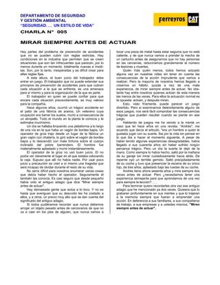 DEPARTAMENTO DE SEGURIDAD
Y GESTIÓN AMBIENTAL
“SEGURIDAD. . . UN ESTILO DE VIDA”
C
CH
HA
AR
RL
LA
A N
N°
° 0
00
05
5
M
MI
IR
RA
AR
R S
SI
IE
EM
MP
PR
RE
E A
AN
NT
TE
ES
S D
DE
E A
AC
CT
TU
UA
AR
R
Hay partes del problema de prevención de accidentes
que no se pueden cubrir con reglas estrictas. Hay
condiciones en la industria que permiten que se creen
situaciones que son tan infrecuentes que parecen, por lo
menos durante un momento, totalmente nuevas e insóli-
tas. Son, por lo tanto, inesperadas y es difícil crear para
ellas reglas fijas.
A esta altura, el buen juicio del trabajador debe
entrar en juego. El trabajador que no puede extender sus
principios de prevención de accidentes para que cubran
cada situación a la que se enfrenta, es una amenaza
para sí mismo y para la organización de la que es parte.
El trabajador en quien se puede confiar para que
encare cada situación precavidamente, es muy valioso
para la compañía.
Hace algunos años, ocurrió un trágico accidente en
el patio de una fábrica de aceros. Un veterano cuya
ocupación era barrer los suelos, murió a consecuencia de
un atropello. Todo el mundo en la planta le conocía y le
estimaba muchísimo.
Un día se hallaba limpiando una plataforma a lo largo
de una vía en la que haba un vagón de bordes bajos. Un
operador de grúa trajo desde un lugar de la fábrica un
gran cajón con chatarra, lo giró sobre el vagón de bordes
bajos y lo descendió con mala fortuna sobre el cuerpo
inclinado del pobre barrendero. El hombre fue
materialmente aplastado y murió instantáneamente.
El operador de la grúa no usó buen juicio. El no
podía ver claramente el lugar en el que estaba colocando
la caja. Supuso que allí no había nadie. Por usar poco
juicio y precaución se creó a sí mismo una tragedia que
será incapaz de olvidar durante el resto de su vida.
No sería difícil para nosotros enumerar varias cosas
que debía haber hecho el operador. Seguramente él
también las conocía. Es casi seguro que desde pequeño
había oído el antiguo adagio que dice "Mirar siempre
antes de actuar".
Hay demasiada gente que actúa a lo loco. Y no es
hasta que averiguan que su descuido les ha costado a
ellos, y a otros, un precio muy alto que se dan cuenta del
significado del antiguo adagio.
Si todos pudiéramos recordar que nunca debemos
arrojar un objeto pesado antes de cercioranos de que no
va a caer en los pies de alguien, que nunca vamos a
tocar una pieza de metal hasta estar seguros que no está
caliente, y de que nunca vamos a prender la mecha de
un cartucho antes de asegurarnos que no hay personas
en las cercanías, reduciríamos grandemente el número
de lesiones y muertes.
Quién más quién menos, todos hemos actuado
alguna vez en nuestras vidas sin tener en cuenta las
consecuencias de la acción imprudente que vamos a
realizar. Pero la mayoría de nosotros hemos llegado a
crearnos un hábito, quizás a raíz de una mala
experiencia, de mirar siempre antes de actuar. No obs-
tante hay entre nosotros quienes actúan de esta manera
las menos de las veces. Para ellos la actuación normal es
la opuesta: actúan, y después miran.
Esto, visto fríamente, puede parecer un juego
divertido. Pero si examinamos detenidamente alguno de
esos juegos, nos será fácil comprobar las consecuencias
trágicas que pueden resultar cuando se pierde en ese
juego.
Hablando de juegos me ha venido a la mente un
caso que leí hace años en una revista. “Andrés", me
acuerdo que decía el articulo, "era un hombre a quien le
gustaba jugar con su suerte. Iba por la vida sin pensar en
lo que iba a hacer el momento siguiente. A pesar de
haber tenido algunas experiencias desagradables, había
llegado a sus cuarenta años sin haber sufrido ningún
percance trágico. Pero un día la suerte le dejó de la
mano. Como siempre lo había hecho, salió por la mañana
de su garaje sin mirar cuidadosamente hacia atrás. De
repente oyó un terrible gemido. Saltó precipitadamente
de su coche y tuvo que presenciar la escena de su único
hijo, de tres años, aplastado bajo las ruedas de su coche.
Andrés tiene ahora sesenta años y mira siempre dos
veces antes de actuar. Pero ¿necesitamos tener una
experiencia semejante para que aprendamos de una vez
para siempre la lección? . . .
Para terminar quiero recordarles otra vez ese antiguo
adagio que he mencionado ya dos veces. Quisiera que lo
grabaran profundamente en sus mentes y que lo trajeran
a la memoria siempre que fueran a emprender una
acción. En deferencia a sus familiares, a sus compañeros
de trabajo, a sus empresas y a ustedes mismos, "Miren
siempre antes de actuar".
 