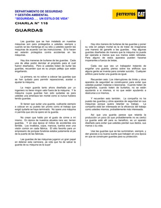 DEPARTAMENTO DE SEGURIDAD
Y GESTIÓN AMBIENTAL
“SEGURIDAD. . . UN ESTILO DE VIDA”
C
CH
HA
AR
RL
LA
A N
N°
° 1
11
18
8
G
GU
UA
AR
RD
DA
AS
S
Las guardas que se han instalado en nuestras
máquinas son para protegerlos a ustedes, siempre y
cuando se las mantenga en su sitio y ustedes operen las
maquinas de acuerdo con las instrucciones. Si lo hacen
así estarán protegidos contra accidentas en las
máquinas.
Hay dos maneras de burlarse de las guardas. Cada
una de ellas podrá derrotar al propósito para el cual
fueron diseñados. Pero si ustedes tratan de burlar las
guardas, recuerden que es su propio pellejo que están
engañando.
La primera, es no volver a colocar las guardas que
se han quitado para permitir reparaciones, aceitar o
ajustar la máquina.
La mejor guarda tanto ahora diseñada por un
ingeniero no tiene ningún valor fuera de la máquina. Y la
máquina cuyas guardas han sido quitadas es para
ustedes una amenaza tan mortal como si nunca hubiera
tenido guardas.
Si tienen que quitar una guarda, vuélvanla siempre
a colocar en su puesto tan pronto como el trabajo que
exigió quitarla se haya terminado. No opere una máquina
ni permita que otro la opere sin la guarda.
No crean que hablo por el gusto de oírme a mí
mismo. En época de nuestros abuelos rara vez, tenían
guardas. Y en esa época el índice de accidentes era
terrible. Los inválidos, cojos, mancos, tuertos eran una
visión común en cada fábrica. El sitio favorito para un
empresario de pompas fúnebres estaba justamente al pie
de la puerta de las fabricas.
Las guardas de las máquinas jugaron un gran papel
en detener esta carnicera, ¡la vida que ha de salvar la
guarda de su máquina es la suya!
Hay otra manera de burlarse de las guardas y poner
su vida en peligro mortal es la de tratar de imaginarse
una manera de ganarle a las guardas. Hay algunas
guardas diseñadas de manera que la máquina no puede
ser operada a menos que sus manos estén retiradas.
Para alguno de estos aparatos pueden hacerse
inoperantes a fuerza de tretas.
Cada vez que veo un trabajador tratando de
engañar una guarda, pienso sobre los artificios que
alguna gente se inventa para cometer suicidio. Cualquier
artificio para burlar una guarda es igual.
Recuerden esto: Los interruptores de límite y otros
aparatos de seguridad se construyeron para evitar que
ustedes puedan matarse o lesionarse. Cuando traten de
engañarlos, cuando traten de burlarlos, no se están
ayudando a si mismos, si no que están ayudando a
destruirse a si mismos.
Y recuerden esto también. La compañía no ha
puesto las guardas y otros aparatos de seguridad en sus
máquinas porque quiera retardar su trabajo. La
compañía está tan interesada en la eficiencia del trabajo
como ustedes mismos, probablemente más interesada.
Así que una guarda parece que retarda la
producción un poco (lo que probablemente no es cierto)
La guarda está allí para su beneficio, es un aparato
diseñado para evitar que ustedes pierdan sus dedos, sus
manos o su vida.
Use las guardas que se les suministran, siempre, y
den gracias a su buena suerte que trabajen en una época
en que se construyen guardas para su protección.
 