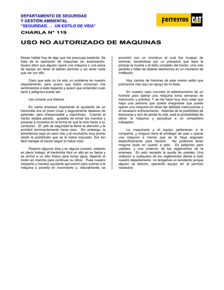 DEPARTAMENTO DE SEGURIDAD
Y GESTIÓN AMBIENTAL
“SEGURIDAD. . . UN ESTILO DE VIDA”
C
CH
HA
AR
RL
LA
A N
N°
° 1
11
19
9
U
US
SO
O N
NO
O A
AU
UT
TO
OR
RI
IZ
ZA
AD
DO
O D
DE
E M
MA
AQ
QU
UI
IN
NA
AS
S
Deseo hablar hoy de algo que me preocupa bastante. Se
trata de la operación de máquinas sin autorización.
Quiero decir que alguien opere una máquina o una pieza
de equipo sin tener el debido permiso y sin tener nada
que ver con ello.
Claro que este no ha sido un problema en nuestro
departamento, pero quiero que todos conozcan mis
sentimientos a este respecto y quiero que entiendan cuan
serio y peligroso puede ser.
Les contaré una historia.
En cierta empresa importante el ayudante de un
tractorista era un joven vivaz y seguramente deseoso de
aprender, pero irresponsable y caprichoso. Cuando el
tractor estaba parado, gustaba de tomar los mandos y
ponerse a moverlos en la forma en que le veía hacer a su
conductor. El jefe de seguridad le llamó la atención y le
prohibió terminantemente hacer esto. Sin embargo, la
advertencia cayó en saco roto y el muchacho muy pronto
olvidó la prohibición que se le había impuesto. Era tan
fácil manejar el tractor según lo había visto.
Pasaron algunos días y en alguna ocasión, estando
en pleno trabajo, el tractorista hizo un alto en su faena y
se arrimó a un sitio fresco para tomar agua, dejando el
motor en marcha para continuar su oficio. Pues nuestro
inexperto y travieso ayudante aprovecho para subirse a la
máquina y ponerla en movimiento y, naturalmente, se
encontró con un monstruo al cual fue incapaz de
dominar, lanzándose por un precipicio que lejos le
produjo la muerte y el daño completo del tractor. Una vida
perdida y miles de dólares deshechos en un momento de
irreflexión.
Hay cientos de historias de este mismo estilo que
podríamos citar aquí en apoyo de mi tesis.
En nuestro caso concreto el adiestramiento de un
hombre para operar una máquina toma semanas de
instrucción y práctica. Y se me hace muy duro creer que
haya una persona que pueda imaginarse que puede
operar una máquina sin tener las debidas instrucciones y
el necesario entrenamiento. Además de la posibilidad de
lesionarse y aún de perder la vida, está la probabilidad de
dañar la máquina y perjudicar a un compañero
trabajador.
La maquinaria y el equipo pertenecen a la
compañía, y ninguno tiene el privilegio de usar u operar
una máquina a menos que se le haya asignado
específicamente para hacerlo. No podemos tener
ninguna duda en cuanto a esto. Es peligroso para
ustedes, y una violación de los reglamentos de la
empresa. En esto necesito la ayuda de ustedes. Una
violación a cualquiera de los reglamentos afecta a todo
nuestro departamento no tengamos un accidente porque
alguien se lesione, operando equipo sin el permiso
necesario.
 