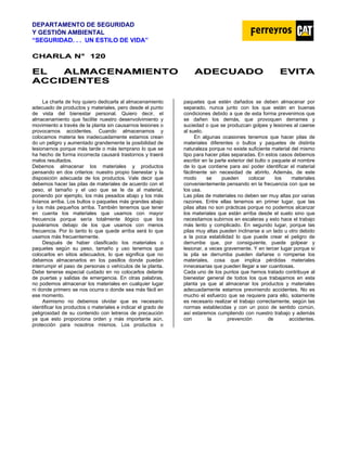 DEPARTAMENTO DE SEGURIDAD
Y GESTIÓN AMBIENTAL
“SEGURIDAD. . . UN ESTILO DE VIDA”
C
CH
HA
AR
RL
LA
A N
N°
° 1
12
20
0
E
EL
L A
AL
LM
MA
AC
CE
EN
NA
AM
MI
IE
EN
NT
TO
O A
AD
DE
EC
CU
UA
AD
DO
O E
EV
VI
IT
TA
A
A
AC
CC
CI
ID
DE
EN
NT
TE
ES
S
La charla de hoy quiero dedicarla al almacenamiento
adecuado de productos y materiales, pero desde el punto
de vista del bienestar personal. Quiero decir, el
almacenamiento que facilite nuestro desenvolvimiento y
movimiento a través de la planta sin causarnos lesiones o
provocarnos accidentes. Cuando almacenamos y
colocamos materia les inadecuadamente estamos crean
do un peligro y aumentado grandemente la posibilidad de
lesionarnos porque más tarde o más temprano lo que se
ha hecho de forma incorrecta causará trastornos y traerá
malos resultados.
Debemos almacenar los materiales y productos
pensando en dos criterios: nuestro propio bienestar y la
disposición adecuada de los productos. Vale decir que
debemos hacer las pilas de materiales de acuerdo con el
peso, el tamaño y el uso que se le da al material,
poniendo por ejemplo, los más pesados abajo y los más
livianos arriba. Los bultos o paquetes más grandes abajo
y los más pequeños arriba. También tenemos que tener
en cuenta los materiales que usamos con mayor
frecuencia porque sería totalmente ilógico que los
pusiéramos debajo de los que usamos con menos
frecuencia. Por lo tanto lo que quede arriba será lo que
usamos más frecuentemente.
Después de haber clasificado los materiales o
paquetes según su peso, tamaño y uso tenemos que
colocarlos en sitios adecuados, lo que significa que no
debemos almacenarlos en los pasillos donde puedan
interrumpir el paso de personas o vehículos de la planta.
Debe tenerse especial cuidado en no colocarlos delante
de puertas y salidas de emergencia. En otras palabras,
no podemos almacenar los materiales en cualquier lugar
ni donde primero se nos ocurra o donde sea más fácil en
ese momento.
Asimismo no debemos olvidar que es necesario
identificar los productos o materiales e indicar el grado de
peligrosidad de su contenido con letreros de precaución
ya que esto proporciona orden y más importante aún,
protección para nosotros mismos. Los productos o
paquetes que estén dañados se deben almacenar por
separado, nunca junto con los que están en buenas
condiciones debido a que de esta forma prevenimos que
se dañen los demás, que provoquen derrames y
suciedad o que se produzcan golpes y lesiones al caerse
al suelo.
En algunas ocasiones tenemos que hacer pilas de
materiales diferentes o bultos y paquetes de distinta
naturaleza porque no existe suficiente material del mismo
tipo para hacer pilas separadas. En estos casos debemos
escribir en la parte exterior del bulto o paquete el nombre
de lo que contiene para así poder identificar el material
fácilmente sin necesidad de abrirlo. Además, de este
modo se pueden colocar los materiales
convenientemente pensando en la frecuencia con que se
los usa.
Las pilas de materiales no deben ser muy altas por varias
razones. Entre ellas tenemos en primer lugar, que las
pilas altas no son prácticas porque no podemos alcanzar
los materiales que están arriba desde el suelo sino que
necesitamos subirnos en escaleras y esto hace el trabajo
más lento y complicado. En segundo lugar, porque las
pilas muy altas pueden inclinarse a un lado u otro debido
a la poca estabilidad lo que puede crear el peligro de
derrumbe que, por consiguiente, puede golpear y
lesionar, a veces gravemente. Y en tercer lugar porque si
la pila se derrumba pueden dañarse o romperse los
materiales, cosa que implica pérdidas materiales
innecesarias que pueden llegar a ser cuantiosas.
Cada uno de los puntos que hemos tratado contribuye al
bienestar general de todos los que trabajamos en esta
planta ya que al almacenar los productos y materiales
adecuadamente estamos previniendo accidentes. No es
mucho el esfuerzo que se requiere para ello, solamente
es necesario realizar el trabajo correctamente, según las
normas establecidas y con un poco de sentido común,
así estaremos cumpliendo con nuestro trabajo y además
con la prevención de accidentes.
 