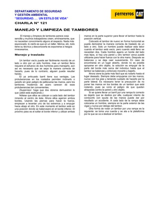 DEPARTAMENTO DE SEGURIDAD
Y GESTIÓN AMBIENTAL
“SEGURIDAD. . . UN ESTILO DE VIDA”
C
CH
HA
AR
RL
LA
A N
N°
° 1
12
21
1
M
MA
AN
NE
EJ
JO
O Y
Y L
LI
IM
MP
PI
IE
EZ
ZA
A D
DE
E T
TA
AM
MB
BO
OR
RE
ES
S
El manejo y limpieza de tambores parece cosa
sencilla y muchos trabajadores creen, erróneamente, que
no necesitan conocimiento alguno al respecto. Nada más
equivocado, lo cierto es que en un taller, fábrica, etc. todo
tiene su técnica y desconocerla es exponerse a riesgos
innecesarios.
M
Ma
an
ne
ej
jo
o y
y t
tr
ra
as
sl
la
ad
do
o
Un tambor vacío puede ser fácilmente movido de un
lado a otro por un solo hombre, mas un tambor lleno
requiere el esfuerzo de dos hombres para manejarlo, aún
así es necesario que se sepa la manera correcta de
hacerlo, pues de lo contrario, alguien puede resultar
herido.
El ya anticuado barril tiene sus ventajas. Las
protuberancias en los costados permiten inclinarlo o
pararlo sin gran peligro de pellizcarse las manos, pero los
tambores modernos de acero carecen de esas
protuberancias tan convenientes.
(Supervisor: haga que dos obreros demuestren lo
que usted está explicando.)
Nótese que ellos se colocan a cada lado del tambor
mirando al centro de éste. Ahora ellos agarran ambos
bordes. Usando las piernas para hacer la fuerza,
empiezan a levantar uno de los extremos y a empujar
hacia abajo el otro. En este momento el tambor está en
una posición donde se balanceará en el borde inferior. El
próximo paso es el soltar el borde inferior y utilizar ambas
manos en la parte superior para llevar el tambor hasta la
posición vertical.
Colocado el tambor de nuevo en forma horizontal se
puede demostrar la manera correcta de traslado de un
lado a otro. Solo un hombre puede realizar esta labor
cuando el tambor está vacío, pero cuando está lleno se
necesitan dos. Cada hombre agarra un borde del lado
mas lejos, si hay una pared u otro tambor cerca puede
utilizarse para hacer fuerza con la otra mano. Después se
balancea y se deja caer suavemente. En caso de
encontrarse en un lugar abierto, donde no es posible
apoyarse en otro objeto, la solución es empujar de la
parte del borde más cerca del individuo hasta que el
tambor se balancee y entonces moverlo y bajarlo.
Ahora viene la parte más fácil que es rodarlo hasta el
lugar deseado. Siempre debe empujarse con las manos,
nunca con los pies y teniendo cuidado de hacerlo por la
parte lateral. Es necesario tener la precaución de no
poner las manos en los bordes de un tambor que está
rodando, pues se corre el peligro de que queden
atrapadas contra la pared u otro objeto.
Si se quiere llevar un barril por una rampa lo correcto
es dejarlo que se deslice por ella, cualquier intento de
conducirlo con ayuda de las manos puede dar por
resultado un accidente. A cada lado de la rampa debe
colocarse un hombre, siempre en la parte exterior de las
vigas y nunca por debajo del tambor.
Otra forma de rodar un tambor por una rampa es la
siguiente: se toma una cuerda y se ata a la plataforma
por la que se va a deslizar el tambor.
 