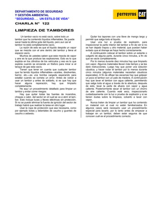 DEPARTAMENTO DE SEGURIDAD
Y GESTIÓN AMBIENTAL
“SEGURIDAD. . . UN ESTILO DE VIDA”
C
CH
HA
AR
RL
LA
A N
N°
° 1
12
22
2
L
LI
IM
MP
PI
IE
EZ
ZA
A D
DE
E T
TA
AM
MB
BO
OR
RE
ES
S
Un tambor vacío no está vacío, sobre todo un
tambor que ha contenido líquidos inflamables. Se puede
sacar hasta la última gota del líquido, pero aun así el
tambor no está completamente vacío.
La razón de esto es que el líquido despide un vapor
que se mezcla con el aire dentro del tambor y llena el
espacio vacío.
Muchos de ustedes saben que esta mezcla de vapor
y aire es la que produce las explosiones. Esto es lo que
explota en los cilindros de los vehículos y eso es lo que
explota cuando se enciende un fósforo para mirar si el
tanque de gas esta vacío.
Tienen que tener en cuenta que cualquier tambor
que ha tenido líquidos inflamables—aceites, disolventes,
barniz, etc.—es una bomba cargada esperando para
estallar cuando se cometa un error. Antes de volver a
usar un tambor y antes de soldarlo, si es que hay que
hacer alguna reparación, hay que limpiarlo
completamente.
He aquí un procedimiento detallado para limpiar un
tambor y evitar correr riesgos:
Hay que quitar todas las fuentes de incendios,
chispas o calor, del sector en el cual se va a abrir el tam-
bor. Esto incluye luces y llaves eléctricas sin protección.
Si no se puede eliminar la fuente de ignición del sector de
trabajo habrá que realizar la tarea en otro lugar.
Usar la ropa de protección que sea necesaria, como
por ejemplo botas y delantales de caucho y guantes de
caucho o asbesto.
Quitar los tapones con una llave de mango largo y
permitir que salga todo el liquido.
Usar una luz a prueba de explosión, para
inspeccionar la parte interior del tambor a fin de ver si no
se han dejado trapos u otro material, que puedan haber
evitado que el drenaje se haya hecho correctamente.
A continuación colocar el tambor sobre un estante o
colgarlo de alguna parte, durante cinco minutos, a fin de
que se vacíe completamente.
Por lo menos durante diez minutos hay que limpiarlo
con vapor. Algunos materiales llevan más tiempo y se les
dará instrucciones. Luego hay que poner una solución
cáustica, y hacer rodar el tambor por lo menos durante
cinco minutos (algunos materiales necesitan cáusticos
especiales). A fin de aflojar las escamas hay que golpear
un poco el tambor con un palo de madera. A continuación
hay que lavar el tambor con agua caliente, permitiendo
que salga toda el agua a través de la abertura, después
de esto, lavar la parte de afuera con vapor y agua
caliente. Posteriormente secar el tambor con un chorro
de aire caliente. Cuando esté seco, inspeccionarlo
cuidadosamente con la luz a prueba de explosión y si se
tienen dudas sobre la limpieza, volverlo a lavar con
vapor.
Nunca traten de limpiar un tambor que ha contenido
un material con el cual no están familiarizados En
algunos casos será necesario usar un procedimiento
especial para lavarlo, por lo tanto antes de empezar a
trabajar en un tambor, deben estar seguros de que
conocen cuál es el procedimiento correcto.
 