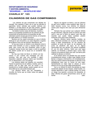 DEPARTAMENTO DE SEGURIDAD
Y GESTIÓN AMBIENTAL
“SEGURIDAD. . . UN ESTILO DE VIDA”
C
CH
HA
AR
RL
LA
A N
N°
° 1
12
23
3
C
CI
IL
LI
IN
ND
DR
RO
OS
S D
DE
E G
GA
AS
S C
CO
OM
MP
PR
RI
IM
MI
ID
DO
O
Los cilindros de gas comprimido son difíciles de
manejar. Son pesados y lisos, por lo que se dificulta el
agarrarlos; tienen válvulas que pueden dañarse con
facilidad y, al estar llenos de gas bajo presión, pueden
causar muchos problemas si uno se suelta en el taller.
Ha habido muchos casos de lesiones, muertes y
daños a la propiedad causados por los cilindros de gas
comprimido al transformarse en proyectiles de alta
velocidad cuando escapa gas de los mismos, al romperse
el cuello debido a un manejo incorrecto.
Muchos son los casos conocidos en que el cilindro
destruye lo que encuentra a su paso llegando a lugares
de la fábrica como son las oficinas, laboratorios, etc.
Si hay que mover un cilindro a una distancia corta lo
mejor será inclinarlo un poco y hacerlo rodar sobre la
base, pero nunca hay que arrastrarlo sobre el piso.
Cualquier manejo brusco que raspe o corte la superficie
del cilindro puede ser la causa de un accidente más
adelante.
No hay que tratar de llevar un cilindro con las
manos ni aun cuando sea manejado por dos
hombres. Hay que usar una carretilla o algún
dispositivo especial, tampoco habrá que Ievantarlo
con un electroimán o con una eslinga.
Los cilindros deben ser tratados con suavidad.
Tienen la apariencia de ser sólidos y fuertes, pero un
cilindro que se deja caer sino se rompe y se
transforma en cohete salvaje, puede quedar con un
área débil por la cual puede escapar gas.
Los cilindros tienen que ser manejados y
movidos de forma que se eviten todos los golpes
innecesarios.
Alguna vez alguien se tienta y usa los cilindros
de gas como rodillos o para sostener algo. Esto no
debe hacerse nunca. Los cilindros no deberán
usarse para ninguna otra cosa que para almacenar
gas.
Siempre hay que pensar que cualquier cilindro
de gas está lleno. Algunas veces se piensa que está
vacío y que por lo tanto es seguro, pero hay que
recordar que puede haber quedado presión
suficiente como para crear problemas,
Algunos cilindros tienen tapones fusibles, es
decir, aberturas cerradas con un poco de metal que
funde a bajas temperaturas. En los cilindros de
acetileno el punto de fusión es de alrededor del
punto de ebullición del agua. Si en alguna
oportunidad hay que derretir una válvula congelada
en uno de estos cilindros, habrá que usar agua
caliente, no hirviendo y siempre agua, nunca, bajo
ninguna circunstancia habrá que usar una llama para
calentar la válvula o el cilindro.
Si el cilindro tiene una pérdida hay que sacarlo
inmediatamente afuera, a algún lugar alejado de las
llamas o chispas e informarme a mí inmediatamente.
Hay que colocar Ietreros llamándole la atención a los
trabajadores para que no fumen en ese lugar.
Generalmente es mejor dejar la válvula un poco
abierta a fin de que el gas salga gradualmente.
Aun si un cilindro no tiene una pérdida es mejor
mantenerlo alejado de las chispas, metal fundido, co-
rrientes eléctricas o calor o llamas fuertes. Es correr
un riesgo muy grande y provocar los desastres, el
dejar cilindros de gases comprimidos cerca de una
fuente de calor.
 