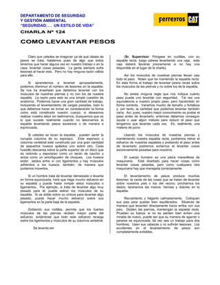 DEPARTAMENTO DE SEGURIDAD
Y GESTIÓN AMBIENTAL
“SEGURIDAD. . . UN ESTILO DE VIDA”
C
CH
HA
AR
RL
LA
A N
Nº
º 1
12
24
4
C
CO
OM
MO
O L
LE
EV
VA
AN
NT
TA
AR
R P
PE
ES
SO
OS
S
Claro que ustedes se imaginan ya de qué clases de
pesos se trata, hablemos pues de algo que todos
tenemos que hacer alguna vez en nuestro trabajo o en la
casa: levantar cosas pesadas. La gente siempre sufre
lesiones al hacer esto. Pero no hay ninguna razón válida
para ello.
Si aprendemos a levantar apropiadamente,
podemos disminuir el número de lesiones en la espalda.
Se nos ha enseñado que debemos levantar con los
músculos de nuestras piernas y no con los de nuestra
espalda. La razón para esto es una simple cuestión de
anatomía. Podemos hacer una gran cantidad de trabajo,
incluyendo el levantamiento de cargas pesadas, todo lo
que debemos hacer es tomar en consideración la forma
como está constituido nuestro cuerpo, si deseamos
realizar nuestra labor sin lastimarnos, busquemos que es
lo que sucede realmente cuando no lesionamos la
espalda levantando pesos excesivos o de manera a
equivocada.
Si ustedes se tocan la espalda, pueden sentir la
curvada columna de su espinazo. Este espinazo o
columna vertebral está construido por una gran cantidad
de pequeños huesos apilados uno sobre otro. Cada
huesillo descansa sobre la parte superior de un disco que
es redondo y esponjoso como un tacón de caucho y
actúa como un amortiguador de choques. Los huesos
están asidos entre sí con ligamentos y hay músculos
adheridos a los huesos, también, de manera que
podamos moverlos.
Si un hombre trata de levantar demasiado o levanta
en forma equivocada, hará que haga mucho esfuerzo en
su espalda y puede hasta romper estos músculos o
ligamentos. Por ejemplo, si trata de levantar algo muy
pesado para él, puede estirar los músculos de su
espalda. Si se dobla sobre su cintura para levantar algo
pesado, puede hacer mucho esfuerzo sobre sus
ligamentos en la parte baja de la espalda.
Doblando sus rodillas, permite que los fuertes
músculos de las piernas reciban mayor parte del
esfuerzo, evitándose que todo este esfuerzo recaiga
sobre los ligamentos y músculos de su columna vertebral.
Se levanta así:
(Sr. Supervisor: Póngase en cuclillas, con su
espalda recta, luego párese levantando una caja, esta
caja deberá llevarse previamente si no hay una
disponible en el lugar de la charla).
Así los músculos de nuestras piernas llevan casi
todo el peso. Noten que he mantenido la espalda recta.
En esta forma el trabajo de levantar pesos recae sobre
los músculos de las piernas y no sobre los de la espalda.
No existe ninguna regla que nos indique cuánto
peso puede uno levantar con seguridad. Tal vez una
equivalencia a nuestro propio peso, pero haciéndolo en
forma correcta. Variamos mucho de tamaño y fortaleza
y, por tanto, la cantidad que podamos levantar también
varía. Así, pues, nuestro mejor conocimiento es probar el
peso antes de levantarlo, entonces debemos conseguir
ayuda o usar algún método para reducir el peso que
tengamos que levantar cada vez. Es, realmente, una
materia de juicio.
Usando los músculos de nuestras piernas y
manteniendo nuestra espalda recta, podremos retirar el
esfuerzo de nuestras espaldas y probando el peso antes
de levantarlo podremos evitarnos el levantar cosas
excesivamente pesadas para nosotros.
El cuerpo humano es una pieza maravillosa de
maquinaria. Está diseñado para hacer cosas como
levantar cosas pesadas, pero como cualquiera otra
maquinaria hay que manejarla correctamente.
El levantamiento de pesos produce muchas
lesiones: la caída de las cosas que se tratan de levantar
sobre nuestros pies o los del vecino; pincharnos los
dedos; lacerarnos las manos; hernias y dolores en la
espalda.
Recuérdenlo y háganlo calmadamente. Coloquen
sus pies para quedar bien equilibrados. Sitúense de
manera que levanten directamente hacia arriba con sus
pies. Doblen las piernas, mantengan la espalda recta.
Prueben su fuerza: si no se sienten bien echen una
mirada de nuevo, puede ser que su manera de agarrar o
pararse es equivocada; tal vez sea un trabajo para dos
hombres. Usen sus cabezas y no sufrirán lesiones. Los
accidentes en el levantamiento de pesos son
completamente evitables.
 