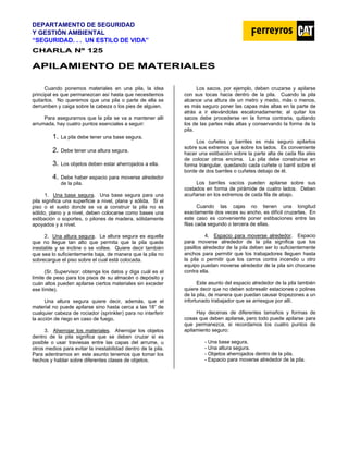DEPARTAMENTO DE SEGURIDAD
Y GESTIÓN AMBIENTAL
“SEGURIDAD. . . UN ESTILO DE VIDA”
C
CH
HA
AR
RL
LA
A N
Nº
º 1
12
25
5
A
AP
PI
IL
LA
AM
MI
IE
EN
NT
TO
O D
DE
E M
MA
AT
TE
ER
RI
IA
AL
LE
ES
S
Cuando ponemos materiales en una pila, la idea
principal es que permanezcan así hasta que necesitemos
quitarlos. No queremos que una pila o parte de ella se
derrumben y caiga sobre la cabeza o los pies de alguien.
Para asegurarnos que la pila se va a mantener allí
arrumada, hay cuatro puntos esenciales a seguir:
1. La pila debe tener una base segura.
2. Debe tener una altura segura.
3. Los objetos deben estar aherrojados a ella.
4. Debe haber espacio para moverse alrededor
de la pila.
1. Una base segura. Una base segura para una
pila significa una superficie a nivel, plana y sólida. Si el
piso o el suelo donde se va a construir la pila no es
sólido, plano y a nivel, deben colocarse como bases una
estibación o soportes, o pilones de madera, sólidamente
apoyados y a nivel.
2. Una altura segura. La altura segura es aquella
que no llegue tan alto que permita que la pila quede
inestable y se incline o se voltee. Quiere decir también
que sea lo suficientemente baja, de manera que la pila no
sobrecargue el piso sobre el cual está colocada.
(Sr. Supervisor: obtenga los datos y diga cuál es el
límite de peso para los pisos de su almacén o depósito y
cuán altos pueden apilarse ciertos materiales sin exceder
ese límite).
Una altura segura quiere decir, además, que el
material no puede apilarse sino hasta cerca a las 18” de
cualquier cabeza de rociador (sprinkler) para no interferir
la acción de riego en caso de fuego.
3. Aherrojar los materiales. Aherrojar los objetos
dentro de la pila significa que se deben cruzar si es
posible o usar traviesas entre las capas del arrume, u
otros medios para evitar la inestabilidad dentro de la pila.
Para adentrarnos en este asunto tenemos que tomar los
hechos y hablar sobre diferentes clases de objetos.
Los sacos, por ejemplo, deben cruzarse y apilarse
con sus tocas hacia dentro de la pila. Cuando la pila
alcance una altura de un metro y medio, más o menos,
es más seguro poner las capas más altas en la parte de
atrás a ir elevándolas escalonadamente; al quitar los
sacos debe procederse en la forma contraria, quitando
los de las partes más altas y conservando la forma de la
pila.
Los cuñetes y barriles es más seguro apilarlos
sobre sus extremos que sobre los lados. Es conveniente
hacer una estibación sobre la parte alta de cada fila ates
de colocar otros encima. La pila debe construirse en
forma triangular, quedando cada cuñete o barril sobre el
borde de dos barriles o cuñetes debajo de él.
Los barriles vacíos pueden apilarse sobre sus
costados en forma de pirámide de cuatro lados. Deben
acuñarse en los extremos de cada fila de abajo.
Cuando las cajas no tienen una longitud
exactamente dos veces su ancho, es difícil cruzarlas. En
este caso es conveniente poner estibaciones entre las
filas cada segundo o tercera de ellas.
4. Espacio para moverse alrededor. Espacio
para moverse alrededor de la pila significa que los
pasillos alrededor de la pila deben ser lo suficientemente
anchos para permitir que los trabajadores lleguen hasta
la pila o permitir que los carros contra incendio u otro
equipo puedan moverse alrededor de la pila sin chocarse
contra ella.
Este asunto del espacio alrededor de la pila también
quiere decir que no deben sobresalir estaciones o polines
de la pila, de manera que puedan causar tropezones a un
infortunado trabajador que se arriesgue por allí.
Hay decenas de diferentes tamaños y formas de
cosas que deben apilarse, pero todo puede apilarse para
que permanezca, si recordamos los cuatro puntos de
apilamiento seguro:
- Una base segura.
- Una altura segura.
- Objetos aherrojados dentro de la pila.
- Espacio para moverse alrededor de la pila.
 