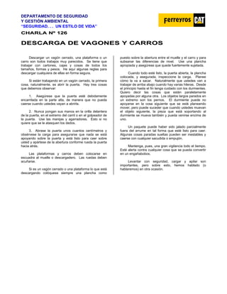 DEPARTAMENTO DE SEGURIDAD
Y GESTIÓN AMBIENTAL
“SEGURIDAD. . . UN ESTILO DE VIDA”
C
CH
HA
AR
RL
LA
A N
Nº
º 1
12
26
6
D
DE
ES
SC
CA
AR
RG
GA
A D
DE
E V
VA
AG
GO
ON
NE
ES
S Y
Y C
CA
AR
RR
RO
OS
S
Descargar un vagón cerrado, una plataforma o un
carro son todos trabajos muy parecidos. Se tiene que
trabajar con cartones, cajas y cosas de todos los
tamaños, formas y pesos. He aquí algunas reglas para
descargar cualquiera de ellas en forma segura.
Si están trabajando en un vagón cerrado, la primera
cosa, naturalmente, es abrir la puerta. Hay tres cosas
que debemos observar:
1. Asegúrese que la puerta esté debidamente
encarrilada en la parte alta, de manera que no pueda
caerse cuando ustedes vayan a abrirla.
2. Nunca pongan sus manos en la orilla delantera
de la puerta, en el extremo del carril o en el golpeador de
la puerta. Use las manijas y agarradores. Esto si no
quiere que se le atasquen los dedos.
3. Abrase la puerta unos cuantos centímetros y
obsérvese la carga para asegurarse que nada se está
apoyando sobre la puerta y está listo para caer sobre
usted y apártese de la abertura conforme rueda la puerta
hacia atrás.
Las plataformas y carros deben colocarse en
escuadra al muelle o descargadero. Las ruedas deben
acuñarse.
Si es un vagón cerrado o una plataforma lo que está
descargando colóquese siempre una plancha como
puesto sobre la abertura entre el muelle y el carro y para
subsanar las diferencias de nivel. Use una plancha
apropiada y asegúrese que quede fuertemente sujetada.
Cuando todo esté listo, la puerta abierta, la plancha
colocada, y asegurada, inspeccione la carga. Planee
cómo la va a sacar. Naturalmente que ustedes van a
trabajar de arriba abajo cuando hay varias hileras. Desde
el principio hasta el fin tenga cuidado con los durmientes.
Quiero decir las cosas que están paralelamente
apoyadas por alguna otra. Los objetos largos parados en
un extremo son los pernos. El durmiente puede no
apoyarse en la cosa siguiente que se está planeando
mover, pero puede suceder que cuando ustedes muevan
el objeto siguiente, la pieza que está soportando al
durmiente se mueva también y pueda venirse encima de
uno.
Un paquete puede haber sido jalado parcialmente
fuera del arrume en tal forma que esté listo para caer.
Algunas cosas paradas sueltas pueden ser inestables y
caerse con cualquier sacudida o empujón.
Mantenga, pues, una gran vigilancia todo el tiempo.
Esté alerta contra cualquier cosa que se pueda convertir
en un engañabobos.
Levantar con seguridad, cargar y apilar son
importantes, pero sobre esto, hemos hablado (o
hablaremos) en otra ocasión.
 