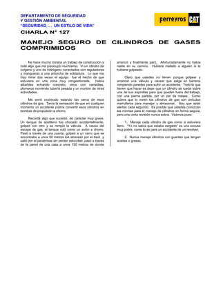 DEPARTAMENTO DE SEGURIDAD
Y GESTIÓN AMBIENTAL
“SEGURIDAD. . . UN ESTILO DE VIDA”
C
CH
HA
AR
RL
LA
A N
N°
° 1
12
27
7
M
MA
AN
NE
EJ
JO
O S
SE
EG
GU
UR
RO
O D
DE
E C
CI
IL
LI
IN
ND
DR
RO
OS
S D
DE
E G
GA
AS
SE
ES
S
C
CO
OM
MP
PR
RI
IM
MI
ID
DO
OS
S
No hace mucho miraba un trabajo de construcción y
noté algo que me preocupó muchísimo. Vi un cilindro de
oxígeno y uno de hidrógeno conectados con reguladores
y mangueras a una antorcha de soldadura. Lo que me
hizo mirar dos veces el equipo fue el hecho de que
estuviera en una zona muy congestionada. Había
albañiles echando concreto, otros con carretillas,
plomeros moviendo tubería pesada y un montón de otras
actividades.
Me sentí incómodo estando tan cerca de esos
cilindros de gas. Tenía la sensación de que en cualquier
momento un accidente podría convertir esos cilindros en
bombas de propulsión a chorro.
Recordé algo que sucedió, de carácter muy grave.
Un tanque de acetileno fue chocado accidentalmente,
golpeó con otro y se rompió la válvula. A causa del
escape de gas, el tanque voló como un avión a chorro.
Pasó a través de una puerta, golpeó a un carro que se
encontraba a unos 50 metros los atravesó por el baúl y
salió por el parabrisas sin perder velocidad, pasó a través
de la pared de una casa a unos 150 metros de donde
arrancó y finalmente paró. Afortunadamente no había
nadie en su camino. Hubiera matado a alguien si le
hubiera golpeado.
Claro que ustedes no tienen porque golpear y
arrancar una válvula y causar que salga en barrena
rompiendo paredes para sufrir un accidente. Todo lo que
tienen que hacer es dejar que un cilindro se ruede sobre
una de sus espinillas para que queden fuera del trabajo,
con una pierna partida, por un par de meses. Como
quiera que lo miren los cilindros de gas son artículos
marrulleros para manejar y almacenar. Hay que estar
alertas cada segundo. Es posible que ustedes conozcan
las normas para el manejo de cilindros en forma segura,
pero una corta revisión nunca sobra. Veamos pues:
1. Maneje cada cilindro de gas como si estuviera
lleno. “Yo no sabía que estaba cargado” es una excusa
muy pobre, como lo es para un accidente de un revolver.
2. Nunca maneje cilindros con guantes que tengan
aceites o grasas.
 