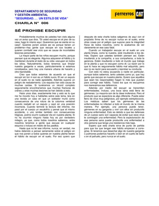 DEPARTAMENTO DE SEGURIDAD
Y GESTIÓN AMBIENTAL
“SEGURIDAD. . . UN ESTILO DE VIDA”
C
CH
HA
AR
RL
LA
A N
N°
° 0
00
06
6
S
SÉ
É P
PR
RO
OH
HI
IB
BE
E E
ES
SC
CU
UP
PI
IR
R
Probablemente muchos de ustedes han visto alguna
vez un aviso que dice, "Si usted escupe en el piso de su
casa, hago lo mismo aquí. Queremos que se sienta en su
casa". Quienes ponen avisos así es porque tienen un
problema—hay gente que escupe en sus locales y
quieren combatir ese vicio que es causa de incontables
lesiones personales.
La mayor parte de los niños escupen mucho, porque
piensan que es elegante. Algunos adquieren el hábito y lo
mantienen durante el resto de su vida—escupen en todos
los sitios. Naturalmente, todos tenemos que limpiar
nuestra garganta a veces, particularmente si estamos
constipados, pero hay una manera urbana de hacerlo y
otra reprobable.
Creo que todos estamos de acuerdo en que el
escupir sin ton ni son es un hábito sucio. El ver un esputo
en el suelo no es nada agradable. Además supone un
peligro de resbalamiento. Los esputos han sido causa de
muchas caídas. Si tuviéramos un récord completo
seguramente encontraríamos que muchas fracturas de
cráneo y otras muchas lesiones se han debido a esto.
Hace unos días, exactamente tres y esto es lo que
me ha movido hoy a hablarles sobre este tema, leía en
una revista un caso en que un soldador murió como
consecuencia de una rotura de la columna vertebral
cuando resbaló en un esputo y cayó en una posición
incorrecta. Cuando terminé la lectura del informe, me
pasó por el cuerpo un escalofrío y pensé que el mismo
accidente, o uno similar también con consecuencias
trágicas, podría ocurrir cualquier día en nuestra planta. Si
no ha ocurrido ninguno hasta hoy es por verdadero
milagro, ya que, como todos nosotros sabemos, entre
nosotros tenemos a gente que escupe en cualquier
esquina o incluso en medio de los pasillos.
Hasta que no leí ese informe, nunca, en verdad, me
había detenido a pensar seriamente sobre el peligro en
que nos ponen a todos quienes en nuestra planta tienen
el hábito de escupir en el suelo. Por eso quiero que
después de esta charla todos salgamos de aquí con el
propósito firme de no escupir nunca en el suelo, entre
otras cosas por el peligro que supone para la integridad
física de todos nosotros, como lo acabamos de ver
claramente en ese caso fatal.
Cuando un trabajador escupe en el suelo en una
planta limpia, como la nuestra, está insultando a los de-
más. Espero que ustedes también piensen así. Están
insultando a la compañía, a sus compañeros, a toda la
gerencia. Están insultando a todo el mundo que trabaja
en la planta y que no escupen como él. La razón por lo
que lo hace es seguramente hábito mal adquirido, pero
eso no es razón para excusarlo y reprobar su conducta.
Con esto no estoy acusando a nadie en particular,
aunque todos sabemos, tanto ustedes como yo, que hay
gente que escupe en nuestra planta. Quiero que aquéllos
que sean los responsables hagan lo más que puedan
para corregir ese hábito. Todos los que no escupimos
nos merecemos esa deferencia.
Además por medio del escupir se transmiten
enfermedades. Incluso, una boca sana está llena de
gérmenes. La mayoría son de la clase inofensiva. Pero el
producto que se expectora es algo diferente. Puede estar
lleno de virus muy peligrosos, por ejemplo estreptococos.
Los médicos saben que los gérmenes de las
enfermedades no infectan a todo el mundo de la misma
manera. Por ejemplo, una persona puede tener,
gérmenes en su garganta y vivir con ellos sin producirle
ninguna enfermedad. Esto es debido a que las defensas
de un cuerpo sano son capaces de evitar que esos virus
le contraigan una enfermedad. Pero la expectoración de
esa persona sana puede producirle una enfermedad a
otra persona que tenga una resistencia más baja.
Espero que esta charla sirva de punto de partida
para que los que tengan ese hábito empiecen a corre-
girse. Si tenemos que desechar algo de nuestra garganta
o pulmones podemos hacerlo o bien en el cuarto de baño
o en el pañuelo, pero nunca en el suelo.
 