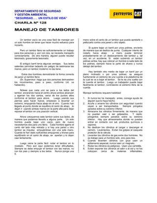 DEPARTAMENTO DE SEGURIDAD
Y GESTIÓN AMBIENTAL
“SEGURIDAD. . . UN ESTILO DE VIDA”
C
CH
HA
AR
RL
LA
A N
Nº
º 1
12
28
8
M
MA
AN
NE
EJ
JO
O D
DE
E T
TA
AM
MB
BO
OR
RE
ES
S
Un tambor vacío es una cosa fácil de manejar por
un solo hombre sin tener que hacer mucho esfuerzo para
moverlo.
Pero un tambor lleno es suficientemente un trabajo
para dos personas y, aún con dos, se necesita manejarlo
correctamente. De otra manera, alguien puede resultar
lesionado, gravemente lesionado.
El antiguo barril tenía algunas ventajas. Sus lados
salientes permitían ladearlo sin peligro de lastimarse las
manos, pero un tambor moderno no las tiene.
Estos dos hombres demostrarán la forma correcta
de parar un tambor lleno
(Sr. Supervisor: haga que dos personas demuestren
los movimientos, paso a paso, conforme Ud. va
hablando).
Nótese que cada uno se para a los lados del
tambor, encarando hacia el centro ahora ambos alcanzan
y agarran los dos cantos, cerca de los puntos altos
conforme el tambor yace ahora. Luego usando sus
piernas para hacer fuerza, empiezan a levantar un
extremo, empujando hacia abajo en el otro. Cuando han
llegado al punto donde se equilibra el canto de abajo, lo
dejan ir usando ambas manos en la parte alta para dejar
reposar el tambor en una posición vertical.
Ahora coloquemos este tambor sobre sus lados, de
manera que podamos llevarlo a alguna parte. Un solo
hombre puede bajar uno vacío, pero de nuevo
necesitamos dos para uno lleno. Cada hombre agarra el
canto del lado más retirado y si hay una pared u otro
tambor se impulsa empujándose con una sola mano.
Cuando le han dado suficientes empujones y tirones para
equilibrarlo en el canto de abajo, se apartan y lo dejan
caer lentamente.
Luego viene la parte fácil: rodar el tambor en lo
nivelado. Pero aún aquí podemos tener dificultades.
Siempre se debe empujar el tambor con las manos, no
con los pies y siempre a los lados. Nunca ponga una
mano sobre el canto de un tambor que pueda apretarle o
pellizcarlo contra una pared u otro objeto.
Si quiere bajar un barril por unos polines, envíenlo
de manera que se deslice de punta. Cualquier intento de
rodarlo hacia abajo a mano puede terminar
probablemente en un desbocamiento del tambor y, tal
vez, en un accidente. Si están subiendo un tambor
polines arriba, hay que colocar un hombre a cada lado de
los polines, siempre hacia la parte de afuera y nunca
debajo del tambor.
Hay también otro medio de bajar un barril por un
plano inclinado o por unos polines: se asegura
fuertemente un extremo de una cuerda a la plataforma de
la cual se va a bajar el tambor. Se le da una vuelta con
la cuerda al tambor. Luego un trabajador puede bajar
fácilmente el tambor, controlando el extremo libre de la
cuerda.
Manejar tambores requiere habilidad:
1. Si nunca los ha manejado antes, consiga ayuda de
alguien que lo haya hecho.
2. Acuñe o amarre los cilindros con seguridad cuando
vayan a ser transportados. Siempre póngalos
parados sobre su extremo inferior.
3. Almacene los cilindros firmemente, de manera que
no puedan caer o ser golpeados. Y repito:
pónganlos siempre parados sobre su extremo
inferior. Hay que almacenarlos donde no puedan
entrar en contacto con sal, productos químicos o
vapores.
4. No deslicen los cilindros al cargar o descargar el
camión. Levántenlos. Eviten los golpes al casquete
protector de la válvula.
5. Levanten los cilindros de gas entre dos hombres. No
es trabajo para un hombre solo, sino para dos.
6. Cuando levanten cilindros con grúa usen un
aditamento especial, nunca usen un magneto.
7. Rodar los cilindros es peligroso. Usen una carretilla.
8. Eviten exponer los cilindros al calor o al sol y no los
coloquen cerca de materias inflamables.
9.
 