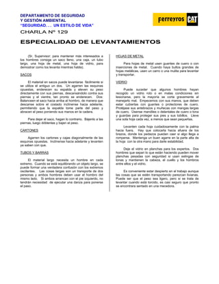 DEPARTAMENTO DE SEGURIDAD
Y GESTIÓN AMBIENTAL
“SEGURIDAD. . . UN ESTILO DE VIDA”
C
CH
HA
AR
RL
LA
A N
Nº
º 1
12
29
9
E
ES
SP
PE
EC
CI
IA
AL
LI
ID
DA
AD
D D
DE
E L
LE
EV
VA
AN
NT
TA
AM
MI
IE
EN
NT
TO
OS
S
(Sr. Supervisor: para mantener más interesados a
los hombres consiga un saco lleno, una caja, un tubo
largo, una hoja de metal, una hoja de vidrio, para
demostrar como los levanta mientras habla).
SACOS
El material en sacos puede levantarse fácilmente si
se utiliza el antiguo un dos. Un agarren las esquinas
opuestas, enderecen su espalda y eleven su peso
directamente con sus piernas, descansándolo contra sus
piernas y el vientre, tan pronto se enderecen. Dos:
Balanceen el saco hacia arriba al hombro, de manera que
descanse sobre el costado inclínense hacia adelante,
permitiendo que la espalda tome parte del peso y
abracen el peso poniendo sus manos en la cadera.
Para dejar el saco, hagan lo contrario. Bájenlo a las
piernas, luego dóblenlas y bajen el peso.
CARTONES
Agarren los cartones y cajas diagonalmente de las
esquinas opuestas. Inclínense hacia adelante y levanten
ya saben con que.
TUBOS Y BARRAS
El material largo necesita un hombre en cada
extremo. Cuando se está equilibrando un objeto largo, se
puede formar una verdadera confusión con los extremos
oscilantes. Las cosas largas son un transporte de dos
personas y ambos hombres deben usar el hombro del
mismo lado. Si ambos arrancan con el pie izquierdo, no
tendrán necesidad de ejecutar una danza para ponerse
el paso.
HOJAS DE METAL
Para hojas de metal usen guantes de cuero o con
inserciones de metal. Cuando haya bultos grandes de
hojas metálicas, usen un carro o una mulita para levantar
y transportar.
VIDRIO
Puede suceder que algunos hombres hayan
recogido un vidrio roto o en malas condiciones sin
lesionarse, pero la mayoría se corta gravemente al
manejarlo mal. Empecemos con sus manos, que deben
estar cubiertas con guantes o protectores de cuero.
Protéjase sus antebrazos y muñecas con mangas largas
de cuero. Úsense mandiles o delantales de cuero o lona
y guardas para proteger sus pies y sus tobillos. Lleve
una sola hoja cada vez, a menos que sean pequeñas.
Levanten cada hoja cuidadosamente con la palma
hacia fuera. Hay que colocarla hacia afuera de los
brazos, donde los pedazos puedan caer si algo llega a
romperse. Mantenga un buen agarre en la parte alta de
la hoja con la otra mano para darle estabilidad.
Deje el vidrio en planchas para los expertos. Dos
hombres que sepan lo que están haciendo pueden mover
planchas pesadas con seguridad si usan eslingas de
lonas y mantienen la cabeza, el cuello y los hombros
entre ellos y el vidrio.
Es conveniente estar despierto en el trabajo aunque
las cosas que se estén transportando parezcan livianas.
Puede ser que el peso sea ligero, pero si se trata de
levantar cuando está torcido, es casi seguro que pronto
se encontrara sentado en una mecedora.
 