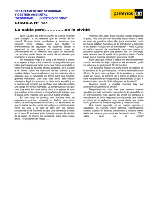DEPARTAMENTO DE SEGURIDAD
Y GESTIÓN AMBIENTAL
“SEGURIDAD. . . UN ESTILO DE VIDA”
C
CH
HA
AR
RL
LA
A N
N°
° 1
13
31
1
L
Lo
o s
sa
ab
bí
ía
a p
pe
er
ro
o…
……
……
……
….
.s
se
e l
le
e o
ol
lv
vi
id
dó
ó
QUE CLASE DE SALVAVIDAS se podría inventar
para proteger a las personas que se olvidan de las
cosas? Ocurren tantos accidentes a personas que
conocen como trabajar, pero que olvidan el
entrenamiento de seguridad! No podemos olvidar la
seguridad ni tan siquiera un momento pues es
precisamente en un momento que pasa un accidente.
Los archivos están llenos de casos de accidentes que
ocurrieron a los que olvidaron.
Un trabajador llegó a su casa y el empezó a contar
a su esposa e hijos sobre la reunión de seguridad en que
había participado esa tarde, en la que había aprendido la
forma correcta de levantar objetos pesados. El le explicó
a la familia como los músculos de las piernas y los
muslos, deben hacer el esfuerzo y no los músculos de la
espalda, que la naturaleza no formó para que hicieran
grandes esfuerzos. Unos días mas tarde, este mismo
trabajador llegó a la casa con un dolor en la espalda y no
le quedó más remedio que confesar que había levantado
una carga en forma incorrecta. La consecuencia fue que
tuvo que estar en cama varios días y la esposa le tuvo
que explicar a los vecinos y compañeros de trabajo, que
él sabía como hacerlo pero que se le había olvidado.
En otro caso un químico, con muchos años de
experiencia práctica, encendió un fósforo para mirar
dentro de un tanque de ácido sulfúrico. En el momento en
que lo hacía se dio cuenta del peligro e instintivamente
cerró los ojos y se tapó la cara con las manos,
justamente en el momento en que una llamarada le daba
en la cara. El accidente pudo haberle causado la pérdida
de la visión. El informe del accidente, entre otras cosas
decía “Al olvidarse del riesgo……”
Veamos otro caso: Este individuo estaba limpiando
el patio, hizo una pila con todas las hojas secas y vertió
un vaso de gasolina sobre ellas para quemarlas; como
las hojas estaban húmedas no se prendieron y entonces
él se acercó y probó con el encendedor – Pufff. Cuando
el médico terminó de vendarle la cara solo quedó un
pequeño agujerito para que pudiera ver. Sin embargo,
esta persona tuvo la suerte de no perder la visión. Desde
luego que él conocía el peligro!, pero se le olvidó.
Este caso que vamos a relatar es extremadamente
común, se trata de dejar objetos en las escaleras, quién
no sabe que es peligroso? El informe dice:
“Un asistente colocó una barra sobre el peldaño de
la escalera en la que trabajaba. La barra sobresalía unos
45 cm. Al poco rato se bajó de la escalera y, cuando
subió de nuevo, el extremo de la barra lo golpeó en la
cara rompiéndole los espejuelos y lesionándole un ojo. Y
tenemos otro caso de “él lo sabía pero se le olvidó”.
Cuantos casos y cuantas muertes hay que
achacarle anualmente al olvido?
Despertémonos, más vale que usemos nuestra
agudeza en todo momento y recordemos lo aprendido en
el entrenamiento. Ese asunto del olvido no conduce a
nada bueno, el único resguardo que se puede usar contra
el olvido es la vigilancia, una mente alerta que actúe
como guardián de nuestra seguridad y nuestras vidas.
Una mente aguzada, en un cuerpo vigoroso y
saludable, es nuestra mejor defensa. Mantengamos
nuestro cuerpo en buenas condiciones y nuestra mente
alerta de manera que nunca sea necesario decir : ”El lo
sabía pero se le olvidó”
 