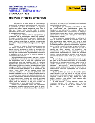 DEPARTAMENTO DE SEGURIDAD
Y GESTIÓN AMBIENTAL
“SEGURIDAD. . . UN ESTILO DE VIDA”
C
CH
HA
AR
RL
LA
A N
N°
° 1
13
32
2
R
RO
OP
PA
AS
S P
PR
RO
OT
TE
EC
CT
TO
OR
RA
AS
S
En cada una de estas charlas de 5 minutos hay
generalmente un aspecto relacionado con la prevención
de accidentes que trato de recalcarles. Si logramos
implantar en nuestra mente algunas de estas ideas y
dejar que influyan sobre nuestro modo de actuar,
reduciremos a un mínimo, donde trabajemos, el número
de lesiones incapacitantes.
Hoy quiero hablarles sobre la ropa protectora y
los equipos que se diseñan para nuestro uso personal.
Empezaré por decirles que el no usarlos, o el abusar de
ellos, es una de la s razones por la que los trabajadores
siguen sufriendo toda clase de lesiones incapacitantes
que podrían evitarse sencillamente siguiendo unas reglas
básicas.
Aunque no podamos decir que estos accidentes
son debido totalmente al descuido, esta afirmación se
acerca mucho a la realidad. A veces, sin embargo, son
consecuencia directa de la ignorancia. Es una forma de
descuido que condenaríamos seguramente si lo viéramos
en cualquier persona, pero no lo hacemos cuando lo
vemos en nosotros mismos.
Si cualquiera de nosotros tuviera que salir a caminar
en medio de una tormenta de una noche fría de invierno,
nos abrigaríamos con la ropa más apropiada. Nos
prepararíamos para esa situación. Aquí, en nuestros
departamentos, diariamente nos enfrentamos a muchos
peligros y sin embargo no usamos la ropa adecuada para
protegernos. Todos ustedes conocen su trabajo y saben
lo que necesitan para protegerse en el desempeño del
mismo. Todos saben que en trabajos donde hay
partículas voladoras es necesario protegerse con
anteojos protectores. Donde se manejan objetos pesados
es necesario llevar zapatos con punteras de acero. Un
soldador eléctrico tiene que llevar un casco equipado con
un vidrio oscuro para proteger sus ojos de las luces
cegadoras y de las chispas de los arcos eléctricos, si
quiere evitar las lesiones en las que incurren los
trabajadores que no llevan la protección necesaria.
Nuestra ropa protectora puede ser simplemente
guantes para proteger nuestras manos, botas de goma,
un traje de amianto un cinturón de seguridad o cualquier
otro de los muchos equipos de protección que existen,
depende de la necesidad.
Supongamos que hiciéramos un inventario de todas
las protecciones que habitualmente llevan los
trabajadores que realmente las necesitan. ¿Cuántos de
ustedes pensarían que esa ropa protectora es peligrosa?
Seguramente ninguno, y en cambio muchos de ustedes
actúan como si así lo fuera, y trabajan sin valerse de la
protección que ofrecen.
Yo no estoy aquí representando a un fabricante de
ropa de protección o tratando de venderles nada. Estoy
aquí simplemente para decirles que paga el estar
preparados. Paga porque las estadísticas demuestran
que los trabajadores que llevan habitualmente protección
sufren muchas menos lesiones que los que no la llevan.
Sabemos que cuando una regla dicta que en un
trabajo se lleven anteojos de protección, ese
requerimiento es para nuestra protección y para la
protección del departamento. En cambio nos olvidamos
muchas veces y dejamos los anteojos en el armario o
descansando sobre nuestra frente y no sobre nuestros
ojos.
El hecho de que no les insista continuamente en que
los usen, no es una señal de que no se los aconsejo.
Simplemente lo hago porque no quiero estar encima de
ustedes continuamente y quiero dejarles a su propia
iniciativa. Nosotros—los supervisores—asumimos,
muchas veces, erróneamente, que el interés en su
protección les conducirá a protegerse con los equipos
que necesitan.
Quiero pedirles que cada uno de ustedes piense
detenidamente sobre los riesgos a que se exponen
diariamente. A continuación repasen los artículos de que
disponen y vean si no hay algo, alguna ropa, algún
equipo protector, que podría estar usando para
protegerse contra ese peligro.
Y para terminar, y como resumen, quiero que
recuerden siempre este eslogan: Usen la ropa
protectora— no abusen de ella. Puede salvarles un ojo,
un pie o incluso la vida.
 