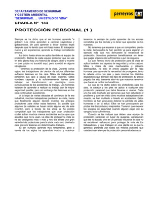 DEPARTAMENTO DE SEGURIDAD
Y GESTIÓN AMBIENTAL
“SEGURIDAD. . . UN ESTILO DE VIDA”
C
CH
HA
AR
RL
LA
A N
N°
° 1
13
33
3
P
PR
RO
OT
TE
EC
CC
CI
IÓ
ÓN
N P
PE
ER
RS
SO
ON
NA
AL
L (
(1
1 )
)
Siempre se ha dicho que el ser humano aprende "a
golpes". Los niños aprenden a caminar cayéndose y
golpeándose. Un país aprende a dictar buenas leyes
después que ha tenido que vivir bajo males. El trabajador
nuevo y sin experiencia, aprende su trabajo cometiendo
errores.
Lo dicho hasta ahora se aplica también al equipo de
protección. Detrás de cada equipo protector que se use
en esta planta hay una historia de sangre, dolor y muerte
— que quizás no sucedió aquí, pero sucedió en alguna
otra planta.
Tomemos la protección de la vista. Durante varios
siglos los trabajadores de cientos de oficios diferentes
sufrieron lesiones en los ojos. Miles de trabajadores
perdieron sus ojos a causa de esas lesiones. Estos
hombres capaces y lo suficientemente fuertes pare
trabajar, se transformaron en mendigos como
consecuencia de los accidentes de trabajo. Los hombres
trataron de aprender a realizar su trabajo con la mayor
seguridad posible, pero sin embargo las lesiones en los
ojos continuaban sucediendo.
A lo largo de varias décadas al comienzo de la era
industrial, muchos trabajadores perdieron su vista, hasta
que finalmente alguien decidió inventar los anteojos
protectores pare evitar estas lesiones. Es posible que
algunos de ustedes se hayan reído alguna vez de este
inventor, pero a través de los años se ha podido
comprobar que Ios trabajadores que usan protección
ocular sufren muchos menos accidentes en los ojos que
aquéllos que no la usan. La idea de proteger la vista se
ha ido arraigando más v más y hoy día existe una gran
variedad de protectores pare la vista, cada uno diseñado
para prevenir lesiones en determinados trabajos.
El ser humano aprende muy lentamente, pero a
través de los siglos ha aprendido mucho y nosotros
tenemos la ventaja de poder aprender de los errores
cometidos por los demás y no tener que aprender de los
nuestros.
No tenemos que esperar a que un compañero pierda
la vista; demasiados la han perdido ya para esperar un
ejemplo más que nos demuestre la necesidad de
protección. Nosotros podemos beneficiarnos sin tener
que pagar el precio de sufrimientos o aun de ceguera.
Lo que hemos dicho de protección para la vista se
aplica también los zapatos de seguridad y a los cascos.
Miles y miles de pies machucados y cráneos
destrozados, ha sido el precio pagado por la raza
humana para aprender la necesidad de protegerse, tanto
la cabeza como los pies y para conocer los distintos
dispositivos que brindan ese tipo de protección. El precio
pagado ha sido bastante alto—lo que nosotros tenemos
que hacer es recibir los beneficios.
Lo que se ha dicho sobre los protectores para los
ojos, Ia cabeza y los pies se aplica a cualquier otra
protección personal que deba llevarse o usarse. Cada
uno ha sido diseñado por personas que han estudiado el
problema y que han visto cómo muchos trabajadores han
muerto, se han mutilado o lisiado en accidentes. Estos
hombres se han propuesto detener la pérdida de vidas
humanas y de la salud. Ellos se han preocupado por
probar los dispositivos y mejorarlos. Tuvieron que mejorar
los equipos de seguridad cuando alguien pagó con su
sangre y sus sufrimientos.
Cuando se les indique que deben usar equipo de
protección personal, en lugar de quejarse, agradezcan
que les ha tocado vivir en un período industrial en que no
se escatiman esfuerzos para proteger la vida de los
trabajadores, y que trabajan en una planta en la que la
gerencia pretende por todos los medios posibles que
ustedes usen siempre la protección personal adecuada.
 