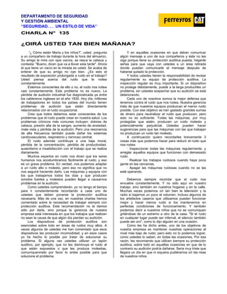 DEPARTAMENTO DE SEGURIDAD
Y GESTIÓN AMBIENTAL
“SEGURIDAD. . . UN ESTILO DE VIDA”
C
CH
HA
AR
RL
LA
A N
N°
° 1
13
35
5
¿
¿O
OI
IR
RÁ
Á U
US
ST
TE
ED
D T
TA
AN
N B
BI
IE
EN
N M
MA
AÑ
ÑA
AN
NA
A?
?
“¿ Cómo están María y los niños?”, usted pregunta
a un compañero de trabajo durante la hora del almuerzo.
Su amigo le mira con ojos vacíos, se rasca la cabeza y
contesta: "Bueno, dicen que va a llover esta tarde". Ahora
el que tiene un vacío en la mirada es usted. Se acaba de
enterar de que su amigo no oye bien. ¿Es esto el
resultado de exposición prolongada a ruido en el trabajo?
Usted piensa acerca del ruido que le rodea
constantemente.
Estemos conscientes de ello o no, el ruido nos rodea
casi constantemente. Este problema no es nuevo. La
pérdida de audición industrial fue diagnosticada ya entre
los caldereros ingleses en el año 1830. Hoy día, millones
de trabajadores en todos los países del mundo tienen
problemas de audición que están directamente
relacionados con el ruido ocupacional.
Creo que todos debemos estar conscientes de los
problemas que el ruido puede crear en nuestra salud. Los
problemas crónicos más comunes incluyen: dolores de
cabeza, presión alta de la sangre, aumento de ansiedad,
mala vista y pérdida de la audición. Pero una resonancia
de alta frecuencia también puede dañar los sistemas
cardiovasculares, respiratorio y nervioso central.
El ruido además contribuye a una baja moral,
pérdida de la concentración, pérdida de productividad,
ausentismo e insatisfacción con el trabajo que se realiza
diariamente.
Muchos expertos en ruido nos dicen que los seres
humanos nos acostumbramos fácilmente al ruido; y eso
es un grave problema. En verdad, nos podemos adaptar
a un ruido alto o molesto, pero eso no significa que no
nos seguirá haciendo daño. Las máquinas y equipos con
los que trabajamos todos los días y que producen
sonidos fuertes y molestos pueden llegar a causarnos
problemas en la audición.
Como ustedes comprenderán, yo no tengo el tiempo
para ir constantemente recordando a cada uno de
ustedes que deben ponerse la protección auditiva
necesaria. Más de una vez, en nuestras charlas hemos
comentado sobre la necesidad de trabajar siempre con
protección auditiva. Esta recomendación no la damos
sólo por darla, sino porque la gerencia de nuestra
empresa está interesada en que los trabajos que realizan
no sean la causa de que algún día pierdan su audición.
Los dispositivos de protección auditiva son
esenciales sobre todo en áreas de ruidos muy altos. A
veces algunos de ustedes me han comentado que esos
dispositivos les producen incomodidad; y en esos casos
yo he hecho lo posible por tratar de solucionar su
problema. Si alguna vez ustedes utilizan un tapón
auditivo, por ejemplo, que no les disminuye el ruido al
que están expuestos o que les produce molestias,
comuníquenmelo por favor lo antes posible para que
solucione el problema.
Y en aquellas ocasiones en que deban comunicar
algún mensaje a uno de sus compañeros y éste no les
oiga porque tiene su protección auditiva puesta, háganle
señas para que vaya con ustedes a un área retirada
donde puedan comunicarle el mensaje después de
haberse quitado la protección.
Y todos ustedes tienen la responsabilidad de revisar
regularmente su equipo de protección auditiva. La
inspección regular es muy importante. Si un dispositivo
no protege debidamente, puede a la larga producirles un
problema, sin ustedes sospechar que su audición se está
deteriorando.
Cada uno de nosotros somos la mejor defensa que
tenemos contra el ruido que nos rodea. Nuestra gerencia
trata de que nuestros equipos produzcan el menor ruido
posible. Con ese objetivo se han gastado grandes sumas
de dinero para neutralizar el ruido que producen; pero
esto no es suficiente. Todas las máquinas, por muy
protegidas que estén, producen un ruido molesto y
potencialmente perjudicial. Ustedes pueden hacer
sugerencias para que las máquinas con las que trabajan
no produzcan un ruido tan molesto.
A continuación quiero recordarles brevemente 3
cosas más que podemos hacer para reducir el ruido que
nos rodea:
· Inspeccionar todas las máquinas regularmente, y
arreglar aquellos equipos que funcionan con demasiado
ruido.
· Realizar los trabajos ruidosos cuando haya poca
gente en las cercanías.
· Apagar las máquinas ruidosas cuando no se las
esté operando.
Debemos siempre recordar que el ruido nos
envuelve constantemente. Y no sólo aquí en nuestro
trabajo, sino también en nuestros hogares y en la calle.
Muchas veces podemos oír tan bien la televisión y la
radio si bajamos un poco el volumen. Incluso algunos de
los artefactos caseros que utilizamos pueden funcionar
mejor y hacer menos ruido si los mantenemos en
perfectas condiciones de funcionamiento. Y también
podemos decir a nuestros niños que no se comuniquen
gritándose de un extremo a otro de la casa. "Si el ruido
en cualquier lugar puede ser infernal, el silencio también
puede ser oro", como lo dijo alguien en una ocasión.
Como les he dicho antes, uno de los objetivos de
nuestra empresa es mantener nuestras operaciones al
nivel más bajo de ruido; pero esto no lo podemos lograr,
como ustedes lo saben, en todas las ocasiones. Por esa
razón, les recomiendo que utilicen siempre su protección
auditiva, sobre todo en aquellas ocasiones en que de lo
contrario su audición podría dañarse. Seria muy triste que
llegara un día en que ni siquiera pudiéramos oír las risas
de nuestros niños.
 