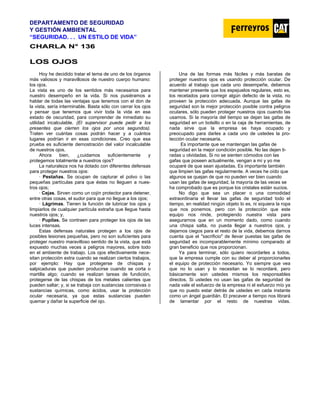 DEPARTAMENTO DE SEGURIDAD
Y GESTIÓN AMBIENTAL
“SEGURIDAD. . . UN ESTILO DE VIDA”
C
CH
HA
AR
RL
LA
A N
N°
° 1
13
36
6
L
LO
OS
S O
OJ
JO
OS
S
Hoy he decidido tratar el tema de uno de los órganos
más valiosos y maravillosos de nuestro cuerpo humano:
los ojos.
La vista es uno de los sentidos más necesarios para
nuestro desempeño en la vida. Si nos pusiéramos a
hablar de todas las ventajas que tenemos con el don de
la vista, sería interminable. Basta sólo con cerrar los ojos
y pensar que tenemos que vivir toda la vida en ese
estado de oscuridad, para comprender de inmediato su
utilidad incalculable. (El supervisor puede pedir a los
presentes que cierren los ojos por unos segundos).
Traten ver cuántas cosas podrán hacer y a cuántos
lugares podrían ir en esas condiciones. Creo que esa
prueba es suficiente demostración del valor incalculable
de nuestros ojos.
Ahora bien, ¿cuidamos suficientemente y
protegemos totalmente a nuestros ojos?
La naturaleza nos ha dotado con diferentes defensas
para proteger nuestros ojos:
· Pestañas. Se ocupan de capturar el polvo o las
pequeñas partículas para que éstas no lleguen a nues-
tros ojos;
· Cejas. Sirven como un cojín protector para detener,
entre otras cosas, el sudor para que no llegue a los ojos;
· Lágrimas. Tienen la función de lubricar los ojos y
limpiarlos de cualquier partícula extraña que llegue hasta
nuestros ojos; y,
· Pupilas. Se contraen para proteger los ojos de las
luces intensas.
Estas defensas naturales protegen a los ojos de
posibles lesiones pequeñas, pero no son suficientes para
proteger nuestro maravilloso sentido de la vista, que está
expuesto muchas veces a peligros mayores, sobre todo
en el ambiente de trabajo. Los ojos efectivamente nece-
sitan protección extra cuando se realizan ciertos trabajos,
por ejemplo: Hay que protegerse de chispas y
salpicaduras que pueden producirse cuando se corta o
martilla algo; cuando se realizan tareas de fundición,
protegerse de las chispas de los metales calientes que
pueden saltar; y, si se trabaja con sustancias corrosivas o
sustancias químicas, como ácidos, usar la protección
ocular necesaria, ya que estas sustancias pueden
quemar y dañar la superficie del ojo.
Una de las formas más fáciles y más baratas de
proteger nuestros ojos es usando protección ocular. De
acuerdo al trabajo que cada uno desempeñe, debemos
mantener presente que los espejuelos regulares, esto es,
los recetados para corregir algún defecto de la vista, no
proveen la protección adecuada. Aunque las gafas de
seguridad son la mejor protección posible contra peligros
oculares, sólo pueden proteger nuestros ojos cuando las
usamos. Si la mayoría del tiempo se dejan las gafas de
seguridad en un bolsillo o en la caja de herramientas, de
nada sirve que la empresa se haya ocupado y
preocupado para darles a cada uno de ustedes la pro-
tección ocular necesaria.
Es importante que se mantengan las gafas de
seguridad en la mejor condición posible. No las dejen ti-
radas u olvidadas. Si no se sienten cómodos con las
gafas que poseen actualmente, vengan a mí y yo me
ocuparé de que sean ajustadas. Es importante también
que limpien las gafas regularmente. A veces he oído que
algunos se quejan de que no pueden ver bien cuando
usan las gafas de seguridad, la mayoría de las veces se
ha comprobado que es porque los cristales están sucios.
No digo que sea un placer o una comodidad
extraordinaria el llevar las gafas de seguridad todo el
tiempo, en realidad ningún objeto lo es, ni siquiera la ropa
que nos ponemos, pero con la protección que este
equipo nos rinde, protegiendo nuestra vista para
asegurarnos que en un momento dado, como cuando
una chispa salta, no pueda llegar a nuestros ojos, y
dejarnos ciegos para el resto de la vida, debemos darnos
cuenta que el "sacrificio" de llevar puestas las gafas de
seguridad es incomparablemente mínimo comparado al
gran beneficio que nos proporcionan.
Ya para terminar, sólo quiero recordarles a todos,
que la empresa cumple con su deber al proporcionarles
el equipo de protección necesario. Yo siempre que vea
que no lo usan y lo necesitan se lo recordaré, pero
básicamente son ustedes mismos los responsables
directos. Si ustedes no usan las gafas de seguridad de
nada vale el esfuerzo de la empresa ni el esfuerzo mío ya
que no puedo estar detrás de ustedes en cada instante
como un ángel guardián. El precaver a tiempo nos librará
de lamentar por el resto de nuestras vidas.
 