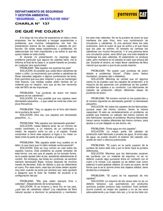 DEPARTAMENTO DE SEGURIDAD
Y GESTIÓN AMBIENTAL
“SEGURIDAD. . . UN ESTILO DE VIDA”
C
CH
HA
AR
RL
LA
A N
N°
° 1
13
37
7
D
DE
E Q
QU
UÉ
É P
PI
IE
E C
CO
OJ
JE
EA
A?
?
A lo largo de mis años de experiencia en ésta y otras
empresas, me he dedicado a recoger experiencias o
problemas que muchos trabajadores me han ido
presentando acerca de los zapatos o calzado de pro-
tección. De todas estas experiencias o problemas, he
seleccionado los más importantes y es sobre lo que les
quiero hablar en esta charla.
Si durante mi presentación no expongo algún
problema particular que alguno de ustedes tiene, me lo
informa al final de la clase o, si quiere hacerlo en privado,
en cualquier otra oportunidad.
PROBLEMA: "Mis zapatos me queman los pies"
SOLUCION: Es posible que usted lleve calcetines de
nailon u orlón. Le recomiendo que cambie a calcetines de
fibras naturales (algodón o alguna combinación de lana).
Esto permitirá que sus pies 'respiren' y que se mantengan
más frescos. Las medias suelas están hechas de un
material que no 'respira', sino que se les han removido
más del 90% de las impurezas.
PROBLEMA: "Las punteras de acero me hacen
agujeros en los calcetines".
SOLUCION: Es muy posible que sus zapatos sean
demasiado pequeños... o que usted se corta las uñas con
poca frecuencia.
PROBLEMA: "Hay un agujero en el forro del interior
de la puntera de acero".
SOLUCION: Otra vez, sus zapatos son demasiado
pequeños... o...
PROBI,EMA: "Mis zapatos son demasiado grandes".
SOLUCION: Usted debería tener de un mínimo de
medio centímetro, a un máximo de un centímetro y
medio, de espacio entre su pie y el zapato. Puede
comprobar si tiene este espacio si logra o no meter un
dedo entre la parte de atrás del pie y el zapato.
PROBLEMA: "Mis zapatos están muy sueltos en el
talón, lo que hace que mi talón resbale continuamente".
SOLUCION: Esto es muy común en casi todos los
zapatos nuevos. Este problema se puede remediar de
esta forma: una vez que el zapato ya ha tomado forma,
se lo puede ajustar bien al pie, apretando debidamente el
cordón. Sin embargo, las botas sin cordones, se sentirán
siempre demasiado flojas, incluso después de muchos
meses de llevarlas. Esto es debido a que se reblandece
el cuero. Por esta razón, este tipo de botas deben ajustar
muy bien cuando se pone por primera vez; esto ayudará
a asegurar que la bota 'se moldee' de acuerdo a la
configuración del pie.
PROBLEMA: "Mis pies están siempre fríos o
calientes". (Dependiendo de la temporada).
SOLUCION: Si es invierno y tiene frío en los pies,
¿qué tipo de calcetines utiliza? Los calcetines de fibra
natural ayudan a disminuir la perspiración y mantienen
los pies más calientes. No es la puntera de acero la que
mantiene los pies fríos, sino una combinación de
circulación y calcetines. Si una persona tiene los pies
sudorosos, será el sudor el que se enfría y el que hace
que los pies se enfríen. El remedio es cambiar los
calcetines con mucha frecuencia. Y si una persona tiene
una circulación pobre, será difícil que una bota aislada le
mantenga los pies calientes. El aislamiento no produce
calor, pero mantiene en el calzado el calor que emana del
pie. Durante el verano, es mejor llevar calcetines de fibra
natural que ayudan a que el pie pueda respirar.
PROBLEMA: "No puedo usar punteras de acero
debido a problemas físicos". (Tales como 'dedos
montados', empeine alto o diabetes).
SOLUCION: Mientras es verdad que en algunos
casos no se pueden usar los zapatos de protección, a la
mayoría de las personas con problemas se les pueden
amoldar los zapatos a su condición. Los fabricantes de
calzado de protección utilizan diferentes clases de
punteras de acero.
PROBLEMA: "Mi número normal no me queda bien y
el número siguiente es demasiado grande" (o demasiado
pequeño).
SOLUCION: No todos los zapatos de los fabricantes,
aunque sean del mismo número, tienen la misma
capacidad. Si esto es verdaderamente un problema, es
posible que tratando un calzado del mismo número de
otro fabricante, resuelva el problema. Muchos fabricantes
hacen varios modelos diferentes del mismo número, para
ajustar a un pie delgado un pie ancho. etc.
PROBLEMA: "Entra agua en mis zapatos".
SOLUCION: La mayor parte del calzado de
protección está fabricado a prueba de agua. Si entra algo
de agua, se puede recubrir el exterior del calzado con
aceite de visón o silicona pulverizada.
PROBLEMA: "El cuero en la parte superior de la
puntera de acero está roto y por lo tanto hace la puntera
defectuosa.
SOLUCION: Mientras que los fabricantes acojinan
las punteras con un material de espuma, no es un
defecto cuando algo punzante entra en contacto con el
cuero y lo rompe. Los zapatos no se deben usar como
palanca ni pare golpear objetos. El cuero es suave, de tal
forma que si se lo oprime entre dos objetos sólidos, tiene
tendencia a romperse.
PROBLEMA: "El cuero se ha separado de mis
zapatos".
SOLUCION: La mayoría de las veces esto no es un
defecto tampoco. Las quemaduras por productos
químicos pueden producir esta condición. Esto también
ocurre cuando se mojan los zapatos y no se los seca
adecuadamente y se mojan otra vez, y no se los trata con
 