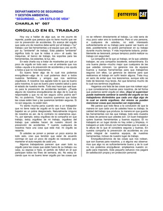 DEPARTAMENTO DE SEGURIDAD
Y GESTIÓN AMBIENTAL
“SEGURIDAD. . . UN ESTILO DE VIDA”
C
CH
HA
AR
RL
LA
A N
N°
° 0
00
07
7
O
OR
RG
GU
UL
LL
LO
O E
EN
N E
EL
L T
TR
RA
AB
BA
AJ
JO
O
Hoy voy a hablar de algo que, se me ocurre de
repente, puede que parezca que no tiene mucho que ver
con la prevención de accidentes. Es acerca del orgullo
que cada uno de nosotros debe sentir por el trabajo—"su"
trabajo—por las herramientas y el equipo que use; en fin,
por su "ambiente" de trabajo. Esta palabra "ambiente"
significa todo lo que le rodea a uno— el suelo, las
máquinas, el banco de trabajo, los soportes para las
herramientas, los estantes, la luz, etc.
En esta charla voy a tratar de mostrarles por qué un
poco de orgullo en todo esto —en el ambiente que nos
rodea—ayuda a la prevención de accidentes y nos ayuda
a todos a que no nos lesionemos.
Es bueno tener algo de lo cual nos podemos
enorgullecer—algo de lo cual podemos decir a todos
nuestros familiares y amigos que nos sentimos
orgullosos. A nosotros nos agrada todo lo que es bueno
para nosotros, lo que es bueno para nuestra salud y para
el estado de nuestra mente. Todo eso hace que sea bue-
no para la prevención de accidentes también. ¿Puede
alguno de nosotros enorgullecerse de algo de lo cual es
responsable y que no es tan seguro cómo podría ser?
No, no podemos. Todos nosotros queremos que todas
las cosas estén bien y las queremos también seguras. Si
no son seguras, no están bien.
Yo siento mucha pena cuando veo a un trabajador
que no tiene nada de orgullo en lo que hace. Este tra-
bajador es un pobre desgraciado. Naturalmente ninguno
de nosotros es así, de lo contrario no estaríamos aquí.
Yo, por ejemplo, estoy orgulloso de la compañía en que
trabajo, estoy orgulloso de mi trabajo, orgulloso del
trabajo que ustedes hacen de nuestro récord de
prevención de accidentes. Y cuando cualquiera de
nosotros hace una cosa que está mal, mi orgullo se
resiente.
Si ustedes se ponen a pensar un poco acerca de
todo esto, creo que tendrán que estar de acuerdo
conmigo en que un poco de orgullo es necesario para
mantener el auto-respeto de cada uno.
Algunos trabajadores parecen que usan todo su
orgullo para las cosas que están fuera de su trabajo—su
casa, su esposa e hijos, el partido de fútbol en el que
participan todos los fines de semana, etc. No estoy di-
ciendo que no es bueno tener orgullo por las cosas que
no se refieren directamente al trabajo. La vida seria de
muy poco valor sino lo tuviéramos. Pero si una persona,
si cualquiera de ustedes, no está interesado
suficientemente en su trabajo para querer ser bueno en
éste, posiblemente no podrá permanecer en su trabajo
durante mucho tiempo. Y más importante todavía, proba-
blemente se lesionará, porque tampoco podrá realizar su
trabajo con seguridad.
La compañía en la que yo trabajo, en la que ustedes
trabajan, es una compañía excelente, extraordinaria. Es
una buena planta—mucho mejor que cualquiera de las
que ustedes conocen. La gerencia nos da equipos
buenos y buenas herramientas para que trabajemos
seguros con ellos. La gerencia se desvive para que
realicemos el trabajo sin sufrir lesión alguna. Trata muy
en serio de evitar que nos lesionemos, aunque sólo se
trate de lesiones muy leves. Así que tenemos mucho de
lo cual nos sentirnos orgullosos.
Hagamos una lista de las cosas que nos rodean aquí
y que consideramos buenas para nosotros, de tal forma
que podamos sentir orgullo en ellas. (Aquí el supervisor
puede realmente sembrar la semilla del orgullo en los
trabajadores diciéndoles que cada uno diga algo de
lo cual se siente orgulloso. Así mismo se pueden
mencionar cosas que necesitan ser mejoradas).
Me parece que todo lleva a la conclusión de que la
manera en que cada uno de ustedes hace su trabajo, la
calidad del trabajo que produce, la manera en que guarda
las herramientas con las que trabaja, todo esto muestra
la clase de persona que ustedes son. Un buen trabajador
quiere buenas herramientas y buenos equipos. El no
trabajará en un lugar donde no hay orden y limpieza, ni
trabajará un solo minuto con herramientas que no están a
la altura de lo que él considera seguras y buenas. En
nuestra compañía la prevención de accidentes es una
parte integral de nuestros equipos, de nuestras
herramientas, incluso de nuestro lugar de trabajo.
Enorgullezcámonos de las cosas que nos rodean,
que son buenas para nosotros, y si alguna vez observa-
mos que algo no es suficientemente bueno y de lo cual
no nos podemos enorgullecer, empleemos nuestro or-
gullo para mejorarlo. Este pequeño esfuerzo nos pagará
en satisfacción propia y en protección personal.
 