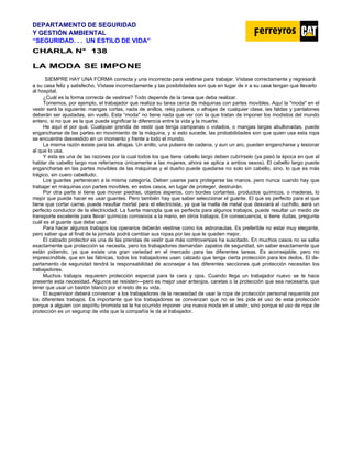 DEPARTAMENTO DE SEGURIDAD
Y GESTIÓN AMBIENTAL
“SEGURIDAD. . . UN ESTILO DE VIDA”
C
CH
HA
AR
RL
LA
A N
N°
° 1
13
38
8
LA MODA SE IMPONE
SIEMPRE HAY UNA FORMA correcta y una incorrecta para vestirse para trabajar. Vístase correctamente y regresará
a su casa feliz y satisfecho. Vístase incorrectamente y las posibilidades son que en lugar de ir a su casa tengan que llevarlo
al hospital.
¿Cuál es la forma correcta de vestirse? Todo depende de la tarea que deba realizar.
Tomemos, por ejemplo, el trabajador que realiza su tarea cerca de máquinas con partes movibles. Aquí la "moda" en el
vestir será la siguiente: mangas cortas, nada de anillos, reloj pulsera, o alhajas de cualquier clase, las faldas y pantalones
deberán ser ajustadas, sin vuelo. Esta “moda" no tiene nada que ver con la que tratan de imponer los modistos del mundo
entero, si no que es la que puede significar la diferencia entre la vida y la muerte.
He aquí el por qué. Cualquier prenda de vestir que tenga campanas o volados, o mangas largas abullonadas, puede
engancharse de las partes en movimiento de la máquina, y si esto sucede, las probabilidades son que quien usa esta ropa
se encuentre desvestido en un momento y frente a todo el mundo.
La misma razón existe para las alhajas. Un anillo, una pulsera de cadena, y aun un aro, pueden engancharse y lesionar
al que lo usa.
Y esta es una de las razones por la cual todos los que tiene cabello largo deben cubrírselo (ya pasó la época en que al
hablar de cabello Iargo nos referíamos únicamente a las mujeres, ahora se aplica a ambos sexos). El cabello largo puede
engancharse en las partes movibles de las máquinas y el dueño puede quedarse no solo sin cabello, sino, lo que es más
trágico, sin cuero cabelludo.
Los guantes pertenecen a la misma categoría. Deben usarse para protegerse las manos, pero nunca cuando hay que
trabajar en máquinas con partes movibles, en estos casos, en lugar de proteger, destruirán.
Por otra parte si tiene que mover piedras, objetos ásperos, con bordes cortantes, productos químicos, o maderas, lo
mejor que puede hacer es usar guantes. Pero también hay que saber seleccionar el guante. El que es perfecto para el que
tiene que cortar carne, puede resultar mortal para el electricista, ya que la malla de metal que desviará el cuchillo, será un
perfecto conductor de la electricidad. La fuerte manopla que es perfecta para algunos trabajos, puede resultar un medio de
transporte excelente para llevar químicos corrosivos a la mano, en otros trabajos. En consecuencia, si tiene dudas, pregunte
cuál es el guante que debe usar.
Para hacer algunos trabajos los operarios deberán vestirse como los astronautas. Es preferible no estar muy elegante,
pero saber que al final de la jornada podrá cambiar sus ropas por las que le queden mejor.
El calzado protector es una de las prendas de vestir que más controversias ha suscitado. En muchos casos no se sabe
exactamente que protección se necesita, pero los trabajadores demandan zapatos de seguridad, sin saber exactamente que
están pidiendo, ya que existe una gran variedad en el mercado para las diferentes tareas. Es aconsejable, pero no
imprescindible, que en las fábricas, todos los trabajadores usen calzado que tenga cierta protección para los dedos. El de-
partamento de seguridad tendrá la responsabilidad de aconsejar a las diferentes secciones qué protección necesitan los
trabajadores.
Muchos trabajos requieren protección especial para la cara y ojos. Cuando llega un trabajador nuevo se le hace
presente esta necesidad. Algunos se resisten—pero es mejor usar anteojos, caretas o la protección que sea necesaria, que
tener que usar un bastón blanco por el resto de su vida.
El supervisor deberá convencer a los trabajadores de la necesidad de usar la ropa de protección personal requerida por
los diferentes trabajos. Es importante que los trabajadores se convenzan que no se les pide el uso de esta protección
porque a alguien con espíritu bromista se le ha ocurrido imponer una nueva moda en el vestir, sino porque el uso de ropa de
protección es un segurop de vida que la compañía le da al trabajador.
 