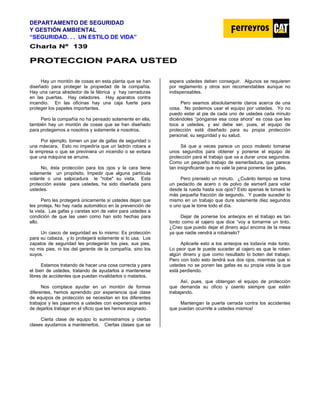 DEPARTAMENTO DE SEGURIDAD
Y GESTIÓN AMBIENTAL
“SEGURIDAD. . . UN ESTILO DE VIDA”
C
Ch
ha
ar
rl
la
a N
Nº
º 1
13
39
9
P
PR
RO
OT
TE
EC
CC
CI
IO
ON
N P
PA
AR
RA
A U
US
ST
TE
ED
D
Hay un montón de cosas en esta planta que se han
diseñado para proteger la propiedad de la compañía.
Hay una cerca alrededor de la fábrica y hay cerraduras
en las puertas. Hay celadores. Hay aparatos contra
incendio. En las oficinas hay una caja fuerte para
proteger los papeles importantes.
Pero la compañía no ha pensado solamente en ella,
también hay un montón de cosas que se han diseñado
para protegernos a nosotros y solamente a nosotros.
Por ejemplo, tomen un par de gafas de seguridad o
una máscara. Esto no impediría que un ladrón robara a
la empresa o que se previniera un incendio o se evitara
que una máquina se arruine.
No, ésta protección para los ojos y la cara tiene
solamente un propósito. Impedir que alguna partícula
volante o una salpicadura le "robe" su vista. Esta
protección existe para ustedes, ha sido diseñada para
ustedes.
Pero les protegerá únicamente si ustedes dejan que
les proteja. No hay nada automático en la prevención de
la vista. Las gafas y caretas son de valor para ustedes a
condición de que las usen como han sido hechas para
ello.
Un casco de seguridad es lo mismo: Es protección
para su cabeza, y lo protegerá solamente si lo usa. Los
zapatos de seguridad les protegerán los pies, sus pies,
no mis pies, ni los del gerente de la compañía, sino los
suyos.
Estamos tratando de hacer una cosa correcta y para
el bien de ustedes, tratando de ayudarlos a mantenerse
libres de accidentes que puedan invalidarlos o matarlos.
Nos complace ayudar en un montón de formas
diferentes, hemos aprendido por experiencia qué clase
de equipos de protección se necesitan en los diferentes
trabajos y les pasamos a ustedes con experiencia antes
de dejarlos trabajar en el oficio que les hemos asignado.
Cierta clase de equipo lo suministramos y ciertas
clases ayudamos a mantenerlos. Ciertas clases que se
espera ustedes deben conseguir. Algunos se requieren
por reglamento y otros son recomendables aunque no
indispensables.
Pero seamos absolutamente claros acerca de una
cosa. No podemos usar el equipo por ustedes. Yo no
puedo estar al pie de cada uno de ustedes cada minuto
diciéndoles “pónganse esa cosa ahora” es cosa que les
toca a ustedes, y así debe ser, pues, el equipo de
protección está diseñado para su propia protección
personal, su seguridad y su salud.
Sé que a veces parece un poco molesto tomarse
unos segundos para obtener y ponerse el equipo de
protección para el trabajo que va a durar unos segundos.
Como un pequeño trabajo de esmeriladura, que parece
tan insignificante que no vale la pena ponerse las gafas.
Pero píenselo un minuto. ¿Cuánto tiempo se toma
un pedacito de acero o de polvo de esmeril para volar
desde la rueda hasta sus ojos? Esto apenas le tomará la
más pequeña fracción de segundo. Y puede suceder lo
mismo en un trabajo que dure solamente diez segundos
o uno que le tome todo el día.
Dejar de ponerse los anteojos en el trabajo es tan
tonto como el cajero que dice “voy a tomarme un tinto.
¿Creo que puedo dejar el dinero aquí encima de la mesa
ya que nadie vendrá a robárselo?
Aplicarle esto a los anteojos es todavía más tonto.
Lo peor que le puede suceder al cajero es que le roben
algún dinero y que como resultado lo boten del trabajo.
Pero con todo esto tendrá sus dos ojos, mientras que si
ustedes no se ponen las gafas es su propia vista la que
está perdiendo.
Así, pues, que obtengan el equipo de protección
que demanda su oficio y úsenlo siempre que estén
trabajando.
Mantengan la puerta cerrada contra los accidentes
que puedan ocurrirle a ustedes mismos!
 