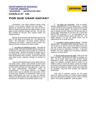 DEPARTAMENTO DE SEGURIDAD
Y GESTIÓN AMBIENTAL
“SEGURIDAD. . . UN ESTILO DE VIDA”
C
CH
HA
AR
RL
LA
A N
Nº
º 1
14
40
0
P
PO
OR
R Q
QU
UE
E U
US
SA
AR
R G
GA
AF
FA
AS
S?
?
Compañeros, creo todos podemos pensar sobre
muchas y muy buenas razones para usar gafas. Y
algunos de nosotros las usamos casi todo el tiempo.
Pero he notado recientemente que algunos fallan en usar
gafas cuando necesitan proteger sus ojos. He oído una
gran cantidad de excusas, pero ninguna resiste una
análisis profundo.
Algunas de las excusas más frecuentes que he oído
para no usar gafas en el trabajo son: “me interfieren la
visión“, “son incómodos”, “me hacen parecer ridículo”,
“siempre se me olvidan”. Veamos si eso es cierto que
algunas de estas excusas tienen algún sentido.
1. Las gafas me interfieren la visión. Hay algo de
verdad en esto, creo, pero recuerden que es más fácil ver
a través de un vidrio que lo que se puede ver a través de
un parche negro. Muchos de quienes se quejan que no
son capaces de ver bien a causa de sus gafas, debían
tratar de limpiarlos más a menudo. Porque es claro que
unas gafas sucias, polvosas, tiznadas la recortan su
visión.
¿Que hay del empañamiento de las gafas? Ésta es
otra queja común. Bueno, esto también es cierto, pero
ustedes pueden fácilmente resolver ese problema. Laven
la parte interna del lente con agua jabonosa o usen una
de esas preparaciones comerciales contra el
empañamiento. Y en tiempo caluroso, o si ustedes
sudan mucho, usen su pañuelo como una banda contra
el sudor para mantener la transpiración fuera de sus
gafas. Naturalmente que toma un poco de esfuerzo
mantener sus gafas limpias, pero este esfuerzo no es una
excusa para ir sin gafas y si es posible, perder un ojo.
2. Las gafas son incómodas. Esto es verdad,
también, especialmente si no se ajustan bien. Tómese
un poco de tiempo para ajustarlas y escasamente se dará
cuenta que las está usando. En cuanto a mí, prefiero
usar un pedazo de vidrio delante de mis ojos que usar un
ojo de vidrio. Pregúntenle al que tiene uno, y él les dirá
cuál es más incómodo! Y si la incomodidad de los
anteojos le molesta piensen acerca del dolor de una
astilla clavada o lo que les puede ocurrir con el
salpicamiento de un ácido corrosivo.
3. Las gafas lo hacen aparecer ridículo. También
aceptaré esto. Las gafas lo hacen aparecer ridículo. Por
eso es que yo no uso los míos en los bailes, pero si los
uso aquí cuando estoy menos interesado en aparecer
bien que el estar en capacidad d ver bien. Y hay esto
también: Han oído ustedes que una persona aparezca
mejor con un ojo de vidrio?
4. Se me olvida ponerme las gafas. Esta es la más
lógica de todas las excusas por fallar en proteger sus
ojos. No se puede negar que todos nosotros somos
olvidadizos a veces. Pero aquella ocasión que ustedes
dejan sus anteojos montados sobre la frente, en su
bolsillo o sobre su banco de trabajo, puede ser el lapso
de memoria más costoso de toda su vida. Así que hagan
del uso de los anteojos un hábito. Entre más lo usan más
los necesitan, más fácil será recordar que debemos
ponérnoslos.
Todo esto lo podemos resumir así: No puedo
pensar en ninguna excusa ni en ninguna razón valedera
para que nadie quiera proteger sus ojos, estos no tienen
precio. Por lo tanto, protéjanlos. Usen sus gafas.
 