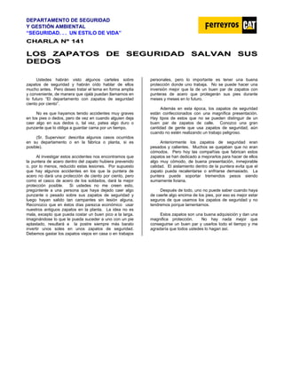 DEPARTAMENTO DE SEGURIDAD
Y GESTIÓN AMBIENTAL
“SEGURIDAD. . . UN ESTILO DE VIDA”
C
CH
HA
AR
RL
LA
A N
Nº
º 1
14
41
1
L
LO
OS
S Z
ZA
AP
PA
AT
TO
OS
S D
DE
E S
SE
EG
GU
UR
RI
ID
DA
AD
D S
SA
AL
LV
VA
AN
N S
SU
US
S
D
DE
ED
DO
OS
S
Ustedes habrán visto algunos carteles sobre
zapatos de seguridad y habrán oído hablar de ellos
mucho antes. Pero deseo tratar el tema en forma amplia
y conveniente, de manera que ojalá puedan llamarnos en
lo futuro “El departamento con zapatos de seguridad
ciento por ciento”.
No es que hayamos tenido accidentes muy graves
en los pies o dedos, pero de vez en cuando alguien deja
caer algo en sus dedos o, tal vez, patea algo duro o
punzante que lo obliga a guardar cama por un tiempo.
(Sr. Supervisor: describa algunos casos ocurridos
en su departamento o en la fábrica o planta, si es
posible).
Al investigar estos accidentes nos encontramos que
la puntera de acero dentro del zapato hubiera prevenido
o, por lo menos, reducido estas lesiones. Por supuesto
que hay algunos accidentes en los que la puntera de
acero no dará una protección de ciento por ciento, pero
como el casco de acero de los soldados, dará la mejor
protección posible. Si ustedes no me creen esto,
pregúntenle a una persona que haya dejado caer algo
punzante o pesado sobre sus zapatos de seguridad y
luego hayan salido tan campantes sin lesión alguna.
Reconozco que en éstos días parezca económico usar
nuestros antiguos zapatos en la planta. La idea no es
mala, excepto que pueda costar un buen pico a la larga.
Imaginándose lo que le pueda suceder a uno con un pie
aplastado, resultará a la postre siempre más barato
invertir unos soles en unos zapatos de seguridad.
Debemos gastar los zapatos viejos en casa o en trabajos
personales, pero lo importante es tener una buena
protección donde uno trabaja. No se puede hacer una
inversión mejor que la de un buen par de zapatos con
punteras de acero que protegerán sus pies durante
meses y meses en lo futuro.
Además en esta época, los zapatos de seguridad
están confeccionados con una magnífica presentación.
Hay tipos de estos que no se pueden distinguir de un
buen par de zapatos de calle. Conozco una gran
cantidad de gente que usa zapatos de seguridad, aún
cuando no estén realizando un trabajo peligroso.
Anteriormente los zapatos de seguridad eran
pesados y calientes. Muchos se quejaban que no eran
cómodos. Pero hoy las compañías que fabrican estos
zapatos se han dedicado a mejorarlos para hacer de ellos
algo muy cómodo, de buena presentación, inmejorable
calidad. El aislamiento dentro de la puntera evita que el
zapato pueda recalentarse o enfriarse demasiado. La
puntera puede soportar tremendos pesos siendo
sumamente liviana.
Después de todo, uno no puede saber cuando haya
de caerle algo encima de los pies, por eso es mejor estar
seguros de que usamos los zapatos de seguridad y no
tendremos porque lamentarnos.
Estos zapatos son una buena adquisición y dan una
magnifica protección. No hay nada mejor que
conseguirse un buen par y usarlos todo el tiempo y me
agradaría que todos ustedes lo hagan así.
 