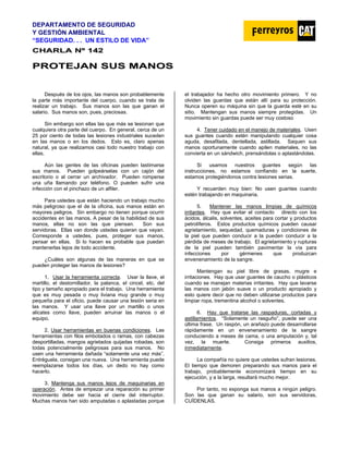 DEPARTAMENTO DE SEGURIDAD
Y GESTIÓN AMBIENTAL
“SEGURIDAD. . . UN ESTILO DE VIDA”
C
CH
HA
AR
RL
LA
A N
Nº
º 1
14
42
2
P
PR
RO
OT
TE
EJ
JA
AN
N S
SU
US
S M
MA
AN
NO
OS
S
Después de los ojos, las manos son probablemente
la parte más importante del cuerpo, cuando se trata de
realizar un trabajo. Sus manos son las que ganan el
salario. Sus manos son, pues, preciosas.
Sin embargo son ellas las que más se lesionan que
cualquiera otra parte del cuerpo. En general, cerca de un
25 por ciento de todas las lesiones industriales suceden
en las manos o en los dedos. Esto es, claro apenas
natural, ya que realizamos casi todo nuestro trabajo con
ellas.
Aún las gentes de las oficinas pueden lastimarse
sus manos. Pueden golpeárselas con un cajón del
escritorio o al cerrar un archivador. Pueden romperse
una uña llamando por teléfono. O pueden sufrir una
infección con el pinchazo de un alfiler.
Para ustedes que están haciendo un trabajo mucho
más peligroso que el de la oficina, sus manos están en
mayores peligros. Sin embargo no tienen porque ocurrir
accidentes en las manos. A pesar de la habilidad de sus
manos, ellas no son las que piensan. Son sus
servidoras. Ellas van donde ustedes quieran que vayan.
Corresponde a ustedes, pues, proteger sus manos,
pensar en ellas. Si lo hacen es probable que puedan
mantenerlas lejos de todo accidente.
¿Cuáles son algunas de las maneras en que se
pueden proteger las manos de lesiones?
1. Usar la herramienta correcta. Usar la llave, el
martillo, el destornillador, la palanca, el cincel, etc. del
tipo y tamaño apropiado para el trabajo. Una herramienta
que es muy pesada o muy liviana muy grande o muy
pequeña para el oficio, puede causar una lesión seria en
las manos. Y usar una llave por un martillo o unos
alicates como llave, pueden arruinar las manos o el
equipo.
2. Usar herramientas en buenas condiciones. Las
herramientas con filos embotados o ramas, con cabezas
desportilladas, mangos agrietados quijadas robadas, son
todas potencialmente peligrosas para sus manos. No
usen una herramienta dañada “solamente una vez más”.
Entréguela, consigan una nueva. Una herramienta puede
reemplazarse todos los días, un dedo no hay como
hacerlo.
3. Mantenga sus manos lejos de maquinarias en
operación. Antes de empezar una reparación su primer
movimiento debe ser hacia el cierre del interruptor.
Muchas manos han sido amputadas o aplastadas porque
el trabajador ha hecho otro movimiento primero. Y no
olviden las guardas que están allí para su protección.
Nunca operen su máquina sin que la guarda esté en su
sitio. Mantengan sus manos siempre protegidas. Un
movimiento sin guardas puede ser muy costoso
4. Tener cuidado en el manejo de materiales. Usen
sus guantes cuando estén manipulando cualquier cosa
aguda, desafilada, dentellada, astillada. Saquen sus
manos oportunamente cuando apilen materiales, no las
convierta en un sándwich, prensándolas o aplastándolas.
Si usamos nuestros guantes según las
instrucciones, no estamos confiando en la suerte,
estamos protegiéndonos contra lesiones serias.
Y recuerden muy bien: No usen guantes cuando
estén trabajando en maquinaria.
5. Mantener las manos limpias de químicos
irritantes. Hay que evitar el contacto directo con los
ácidos, álcalis, solventes, aceites para cortar y productos
petrolíferos. Estos productos químicos pueden causar
agrietamiento, sequedad, quemaduras y condiciones de
la piel que pueden conducir a la pueden conducir a la
pérdida de meses de trabajo. El agrietamiento y rupturas
de la piel pueden también pavimentar la vía para
infecciones por gérmenes que produzcan
envenenamiento de la sangre.
Mantengan su piel libre de grasas, mugre e
irritaciones. Hay que usar guantes de caucho o plásticos
cuando se manejan materias irritantes. Hay que lavarse
las manos con jabón suave o un producto apropiado y
esto quiere decir que no deben utilizarse productos para
limpiar ropa, trementina alcohol o solventes.
6. Hay que tratarse las raspaduras, cortadas y
astillamientos. “Solamente un rasguño”, puede ser una
última frase. Un raspón, un arañazo puede desarrollarse
rápidamente en un envenenamiento de la sangre
conduciendo a meses de cama, o una amputación y, tal
vez, la muerte. Consiga primeros auxilios,
inmediatamente.
La compañía no quiere que ustedes sufran lesiones.
El tiempo que demoren preparando sus manos para el
trabajo, probablemente economizará tiempo en su
ejecución, y a la larga, resultará mucho mejor.
Por tanto, no exponga sus manos a ningún peligro.
Son las que ganan su salario, son sus servidoras,
CUÍDENLAS.
 