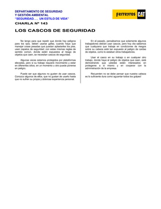 DEPARTAMENTO DE SEGURIDAD
Y GESTIÓN AMBIENTAL
“SEGURIDAD. . . UN ESTILO DE VIDA”
C
CH
HA
AR
RL
LA
A N
Nº
º 1
14
43
3
L
LO
OS
S C
CA
AS
SC
CO
OS
S D
DE
E S
SE
EG
GU
UR
RI
ID
DA
AD
D
No tengo para que repetir que donde hay peligros
para los ojos, deben usarse gafas; cuando haya que
manejar cosas pesadas que puedan aplastarles los pies,
usen zapatos de seguridad; con estas mismas reglas de
sentido común, donde estén expuestos al riesgo de
objetos que caen, se necesitan cascos de seguridad.
Algunas veces estamos protegidos por plataformas
elevadas, pero si su trabajo requiere movimiento y estar
en diferentes sitios, en un momento u otro puede ponerse
en peligro.
Puede ser que algunos no gusten de usar cascos.
Conozco algunos de ellos, que no gustan de usarlo hasta
que no sufren su propia y dolorosa experiencia personal.
En el pasado, pensábamos que solamente algunos
trabajadores debían usar cascos, pero hoy día sabemos
que cualquiera que trabaje en condiciones de riesgos
sobre su cabeza está tan expuesto al peligro de caídas
de objetos, como lo estaban otros trabajadores.
Usar el casco en su trabajo o en cualquier otro
trabajo, donde haya el peligro de objetos que caen, está
demostrando que ustedes están interesados en
protegerse a sí mismo y en cooperar con la
administración de la empresa.
Recuerden no se debe pensar que nuestra cabeza
es lo suficiente dura como aguantar todos los golpes!
 