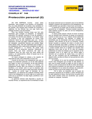 DEPARTAMENTO DE SEGURIDAD
Y GESTIÓN AMBIENTAL
“SEGURIDAD. . . UN ESTILO DE VIDA”
C
CH
HA
AR
RL
LA
A N
N°
° 1
14
44
4
P
Pr
ro
ot
te
ec
cc
ci
ió
ón
n p
pe
er
rs
so
on
na
al
l (
(2
2)
)
EN UNA EMPRESA muchas cosas están
diseñadas para proteger a los equipos y la propiedad.
Hay una verja alrededor de la planta y hay candados en
las puertas. Hay equipos para combatir los incendios y
vigilantes. En las oficinas hay una caja fuerte para
proteger el dinero y los documentos.
Pero hay también muchas cosas que han sido
diseñadas para proteger al trabajador, al trabajador
solamente. Por ejemplo, tomemos un par de anteojos o
una cartera. No servirán para detener a un ladrón, evitar
un incendio o que una maquinaria se rompa. Esta
protección facial ha sido diseñada para una función
solamente, el evitar que algún material salpique la cara
del trabajador causándole lesiones que pueden llegar
hasta dejarlo ciego. Han sido diseñados para proteger a
los trabajadores, pero nadie podrá protegerlos si ellos no
quieren protegerse a sí mismos. No existe nada
automático en la protección personal. Solamente el
usuario tiene que tener conciencia del valor de
protegerse tanto los ojos como las otras partes del
cuerpo y, en consecuencia, utilizar el equipo que le es
provisto para tal fin.
Un casco protegerá la cabeza y los zapatos de
seguridad los pies, pero solamente si se los usa.
Cuando se les pide a los trabajadores que usen el
equipo de protección personal, no se les está pidiendo
que hagan un favor a la compañía, se les esta pidiendo
solamente que se hagan un favor a sí mismos. Los
trabajadores pueden decir que también la compañía se
beneficia y es verdad, pero lo que la empresa esta
tratando de hacer es lo que es mejor para todos, teniendo
en cuenta en primer lugar el bienestar de los
trabajadores. Los esfuerzos de cualquier empresa serán
nulos si los trabajadores no ponen algo de su parte para
evitar que un accidente los deje ciegos, paralíticos o aún
llegue a matarlos.
La gerencia siempre está dispuesta a ayudar en
muchas formas. La experiencia les ha enseñado la clase
de equipo personal que es necesario usar en los distintos
trabajos y pasaran esa experiencia a los trabajadores, los
cuales tendrán que aprender a hacer buen uso de ella.
La gerencia no puede usar el equipo de protección
personal por el trabajador. Tampoco pueden pararse a
cada instante al lado de cada uno de los trabajadores,
diciéndoles “úselo”.
A veces puede parecer ridículo el tomar el tiempo
que se necesita para colocarse el equipo de protección
cuando la tarea que se va a realizar durará solamente
unos pocos segundos. Por ejemplo, el trabajo de
esmerilado que es demasiado corto para colocarse los
anteojos. Pero piensen en él por un momento. Cuánto
tiempo necesita un pedacito de metal o el polvo de la
rueda de esmerilar para saltar y penetrar en el ojo? Se
necesita solamente la fracción de segundo mas pequeña
y puede suceder tanto en tu trabajo que requiere diez
segundos como todo el día. El no usar los anteojos
protectores en todos los trabajos que lo requieran es tan
arriesgado como si el cajero de una oficina salga a
almorzar por un período de media hora y no cierra la
caja, ya que considera que las posibilidades de que
alguien entre y se lleve el dinero en ese período tan corto
son muy pocas.
En realidad, el no usar los anteojos protectores es
mucho más arriesgado que el dejar la caja abierta. Lo
peor que le puede suceder al cajero es que le roben el
dinero y como consecuencia de ello lo echen del trabajo,
pero todavía le quedaran sus ojos para ver: mientras que
si el trabajador no se coloca los anteojos de protección,
puede ser que lo que le sea robado sea su vista.
Por lo tanto, es imposible usar el equipo de
protección requerido por el trabajo y usarlo siermpre que
se esté realizando la tarea. Hay que tener la puerta de la
caja fuerte cerrada contra los accidentes que pueden
suceder en cualquier momento.
 