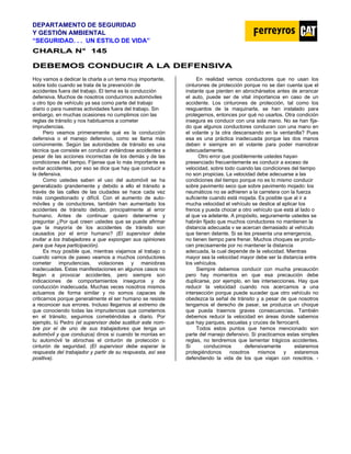 DEPARTAMENTO DE SEGURIDAD
Y GESTIÓN AMBIENTAL
“SEGURIDAD. . . UN ESTILO DE VIDA”
C
CH
HA
AR
RL
LA
A N
N°
° 1
14
45
5
D
DE
EB
BE
EM
MO
OS
S C
CO
ON
ND
DU
UC
CI
IR
R A
A L
LA
A D
DE
EF
FE
EN
NS
SI
IV
VA
A
Hoy vamos a dedicar la charla a un tema muy importante,
sobre todo cuando se trata de la prevención de
accidentes fuera del trabajo. El tema es la conducción
defensiva. Muchos de nosotros conducimos automóviles
u otro tipo de vehículo ya sea como parte del trabajo
diario o para nuestras actividades fuera del trabajo. Sin
embargo, en muchas ocasiones no cumplimos con las
reglas de tránsito y nos habituamos a cometer
imprudencias.
Pero veamos primeramente qué es la conducción
defensiva o el manejo defensivo, como se llama más
comúnmente. Según las autoridades de tránsito es una
técnica que consiste en conducir evitándose accidentes a
pesar de las acciones incorrectas de los demás y de las
condiciones del tiempo. Fíjense que lo más importante es
evitar accidentes, por eso se dice que hay que conducir a
la defensiva.
Como ustedes saben el uso del automóvil se ha
generalizado grandemente y debido a ello el tránsito a
través de las calles de las ciudades se hace cada vez
más congestionado y difícil. Con el aumento de auto-
móviles y de conductores, también han aumentado los
accidentes de tránsito debido, principalmente al error
humano. Antes de continuar quiero detenerme y
preguntar ¿Por qué creen ustedes que se puede afirmar
que la mayoría de los accidentes de tránsito son
causados por el error humano? (El supervisor debe
invitar a los trabajadores a que expongan sus opiniones
para que haya participación).
Es muy posible que, mientras viajamos al trabajo o
cuando vamos de paseo veamos a muchos conductores
cometer imprudencias, violaciones y maniobras
inadecuadas. Estas manifestaciones en algunos casos no
llegan a provocar accidentes, pero siempre son
indicaciones de comportamientos inseguros y de
conducción inadecuada. Muchas veces nosotros mismos
actuamos de forma similar y no somos capaces de
criticarnos porque generalmente el ser humano se resiste
a reconocer sus errores. Incluso llegamos al extremo de
que conociendo todas las imprudencias que cometemos
en el tránsito, seguimos cometiéndolas a diario. Por
ejemplo, tú Pedro (el supervisor debe sustituir este nom-
bre por el de uno de sus trabajadores que tenga un
automóvil y que conduzca) dinos si cuando te montas en
tu automóvil te abrochas el cinturón de protección o
cinturón de seguridad. (El supervisor debe esperar la
respuesta del trabajador y partir de su respuesta, así sea
positiva).
En realidad vemos conductores que no usan los
cinturones de protección porque no se dan cuenta que el
instante que pierden en abrochárselos antes de arrancar
el auto, puede ser de vital importancia en caso de un
accidente. Los cinturones de protección, tal como los
resguardos de la maquinarla, se han instalado para
protegernos, entonces por qué no usarlos. Otra condición
insegura es conducir con una sola mano. No se han fija-
do que algunos conductores conducen con una mano en
el volante y la otra descansando en la ventanilla? Pues
esa es una práctica inadecuada porque las dos manos
deben ir siempre en el volante para poder maniobrar
adecuadamente.
Otro error que posiblemente ustedes hayan
presenciado frecuentemente es conducir a exceso de
velocidad, sobre todo cuando las condiciones del tiempo
no son propicias. La velocidad debe adecuarse a las
condiciones del tiempo porque no es lo mismo conducir
sobre pavimento seco que sobre pavimento mojado: los
neumáticos no se adhieren a la carretera con la fuerza
suficiente cuando está mojada. Es posible que al ir a
mucha velocidad el vehículo se deslice al aplicar los
frenos y pueda chocar a otro vehículo que está al lado o
al que va adelante. A propósito, seguramente ustedes se
habrán fijado que muchos conductores no mantienen la
distancia adecuada v se acercan demasiado al vehículo
que tienen delante. Si se les presenta una emergencia,
no tienen tiempo pare frenar. Muchos choques se produ-
cen precisamente por no mantener la distancia
adecuada, la cual depende de la velocidad. Mientras
mayor sea la velocidad mayor debe ser la distancia entre
los vehículos.
Siempre debemos conducir con mucha precaución
pero hay momentos en que esa precaución debe
duplicarse, por ejemplo, en las intersecciones. Hay que
reducir la velocidad cuando nos acercamos a una
intersección porque puede suceder que otro vehículo no
obedezca la señal de tránsito y a pesar de que nosotros
tengamos el derecho de pasar, se produzca un choque
que pueda traernos graves consecuencias. También
debemos reducir la velocidad en áreas donde sabemos
que hay parques, escuelas y cruces de ferrocarril.
Todos estos puntos que hemos mencionado son
parte del manejo defensivo. Si practicamos estas simples
reglas, no tendremos que lamentar trágicos accidentes.
Si conducimos defensivamente estaremos
protegiéndonos nosotros mismos y estaremos
defendiendo la vida de los que viajan con nosotros. -
 