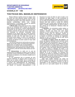 DEPARTAMENTO DE SEGURIDAD
Y GESTIÓN AMBIENTAL
“SEGURIDAD. . . UN ESTILO DE VIDA”
C
CH
HA
AR
RL
LA
A N
N°
° 1
14
46
6
T
TÁ
ÁC
CT
TI
IC
CA
AS
S D
DE
EL
L M
MA
AN
NE
EJ
JO
O D
DE
EF
FE
EN
NS
SI
IV
VO
O
Manejo defensivo significa prever los riesgos, tener
en cuenta que otras personas pueden cometer actos
poco seguros y conducir de acuerdo con esto y con las
condiciones del tiempo. Para poder sobrevivir, los con-
ductores profesionales tienen que manejar
defensivamente. A continuación veremos los aspectos
más importantes del manejo defensivo.
1. Marcha atrás. Como quiera que se mire, ir hacia
atrás es un movimiento difícil. Cuando se está dando
marcha atrás se dificulta ver y conducir adecuadamente.
Al conductor de otro vehículo no le es fácil adivinar la
velocidad y dirección del que está dando marcha atrás.
Los motoristas de vehículos comerciales tienen
necesidad de dar marcha atrás con mucha frecuencia;
mediante la práctica ellos pueden llegar a volverse unos
expertos en este arte. No cabe duda de que el
movimiento ofrece riesgos, lo mismo si es realizado por
un experto o por un novato, a no ser que se tome la
precaución de efectuar la acción cuando no haya nadie
en los alrededores.
Una de las formas de dar marcha atrás es teniendo
alguien que se baje y dirija o se puede hacer usando los
espejos pero, en cualquier caso, la responsabilidad
descansa en el conductor. Dé marcha atrás despacio y
cuidadosamente, esté preparado para cualquier cambio
en la situación y evite dar marcha atrás siempre que sea
posible.
2. Intersecciones. La razón por la cual las
intersecciones son peligrosas es debido a que en ellas se
concentran muchos movimientos en conflicto y porque es
allí donde los peatones y los vehículos compiten por el
uso del cruce.
En una intersección hay un promedio de ocho
acciones conflictivas. En algunos casos es difícil ver el
tráfico que se acerca; también hay un porcentaje de
personas que ignoran las reglas, algunas que las olvidan
y muchas que deliberadamente las desobedecen.
Tenemos que tener en cuenta que a veces las señales
del tránsito no funcionan adecuadamente y con
frecuencia los avisos de Parar se caen al suelo o son
obstruidos por algún objeto. Lo más conveniente es
reducir la velocidad llega cerca de la intersección. Si va
por una calle que tiene preferencia, esté seguro de que el
vehículo esta bajo control y puede ser detenido
súbitamente; mire a ambos lados, cerciórese de que es
seguro y prosiga cuidadosamente. No trate de pasar a
otro vehículo en la intersección. Obedezca todas las
señales y avisos.
3. Descanso. Los conductores pueden realizar un
trabajo mucho mejor cuando descansan el tiempo
necesario. Aquellos que tienen que cubrir largas
distancias en sus recorridos diarios, no les conviene
pasarse muchas horas sin descansar. Cuando se
emprende un viaje largo, lo recomendable es que durante
el trayecto el conductor se detenga con regularidad,
descanse un rato y se tome una taza de café. Nunca
conduzca cuando este soñoliento.
4. Cuando se espera mucho del vehículo. Tal
parece que algunos motoristas nunca aprenden cuánto
pueden obtener del funcionamiento de un vehículo. A
veces tratan de salir de repente de un atolladero sin tener
en cuenta que llevan una carga pesada, y se sorprenden
cuando el vehículo no responde para librarlos a tiempo
de un peligro. Creen que pueden detenerse súbitamente
sin tener en cuenta la velocidad que llevan o las
condiciones del pavimento. Consideran que con las luces
altas pueden ver los obstáculos del camino a mayor
distancia de lo que es posible. Los individuos que
piensan así, se sienten muy ofendidos si alguien duda de
las habilidades que poseen para conducir. En la opinión
de ellos, cualquier cosa que suceda es debida a defectos
del vehículo y nunca culpa del conductor.
Ojalá fuera posible traspasar las culpas tan
fácilmente, pero lo cierto es que casi todos los casos en
que se atribuye en realidad el conductor ha sido el
responsable. Lo más conveniente es que el conductor
sepa qué es lo que puede esperar de su vehículo.
 