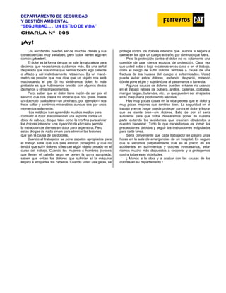 DEPARTAMENTO DE SEGURIDAD
Y GESTIÓN AMBIENTAL
“SEGURIDAD. . . UN ESTILO DE VIDA”
C
CH
HA
AR
RL
LA
A N
N°
° 0
00
08
8
¡
¡A
Ay
y!
!
Los accidentes pueden ser de muchas clases y sus
consecuencias muy variables, pero todos tienen algo en
común: ¡duelen!.
El dolor es la forma de que se vale la naturaleza para
decirnos que necesitamos cuidarnos más. Es una señal
de parada que nos indica que hemos tocado algo caliente
o afilado y así instintivamente retraernos. Es un manó-
metro de presión que nos dice que un objeto nos está
machacando el pie. Si no sintiéramos dolor, lo más
probable es que hubiéramos crecido con algunos dedos
de menos u otros impedimentos.
Pero, saber que el dolor tiene razón de ser por el
servicio que nos presta no implica que nos guste. Hasta
un dolorcito cualquiera—un pinchazo, por ejemplo— nos
hace saltar y sentirnos miserables aunque sea por unos
momentos solamente.
Los médicos han aprendido muchos medios para
combatir el dolor. Recomiendan una aspirina contra un
dolor de cabeza; drogas tales como la morfina para aliviar
los dolores intensos; una inyección de xilocaina permite
la extracción de dientes sin dolor para la persona. Pero
estas drogas de nada sirven para eliminar las lesiones
que son la causa de los dolores.
Cuando el trabajador se pone zapatos apropiados para
el trabajo sabe que sus pies estarán protegidos y que no
tendrá que sufrir dolores si les cae algún objeto pesado en el
curso del trabajo. Cuando las mujeres u hombres jóvenes
que llevan el cabello largo se ponen la gorra apropiada,
saben que evitan los dolores que sufrirían si la máquina
llegara a atraparles los cabellos. Cuando usted usa gafas, se
protege contra los dolores intensos que sufriría si llegara a
caerle en los ojos un cuerpo extraño, por diminuto que fuera.
Pero la protección contra el dolor no es solamente una
cuestión de usar ciertos equipos de protección. Cada vez
que usted sube o baja escaleras en su casa o en el trabajo,
corre el riesgo de sufrir dolores terribles a causa de una
fractura de loa huesos del cuerpo o extremidades. Usted
puede evitar estos dolores, andando despacio, mirando
dónde pone el pie y sujetándose al pasamanos o baranda.
Algunas causas de dolores pueden evitarse no usando
en el trabajo relojes de pulsera, anillos, cadenas, corbatas,
mangas largas, bufandas, etc., ya que pueden ser atrapados
en la maquinaria produciendo lesiones.
Hay muy pocas cosas en la vida peores que el dolor y
muy pocas mejores que sentirse bien. La seguridad en el
trabajo y en el hogar puede proteger contra el dolor y lograr
que se sienta bien—sin dolores. Esto de por sí sería
suficiente para que todos deseáramos poner de nuestra
parte evitando los accidentes que crearían obstáculos a
nuestro bienestar. Todo lo que necesitamos es tomar las
precauciones debidas y seguir las instrucciones estipuladas
para cada tarea.
Sería conveniente que cada trabajador se pasara unas
horas en la sala de emergencias de un hospital. Es seguro
que si viéramos palpablemente cuál es el precio de los
accidentes en sufrimientos y dolores innecesarios, esta-
ríamos mucho más dispuestos a cooperar y a protegernos
contra todas esas vicisitudes.
¡ Manos a la obra y a acabar con las causas de los
dolores en su departamento !
 