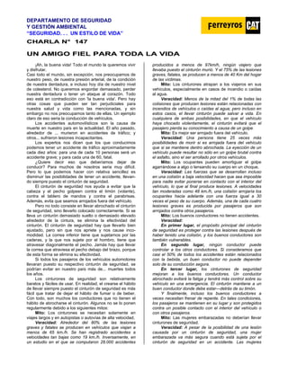 DEPARTAMENTO DE SEGURIDAD
Y GESTIÓN AMBIENTAL
“SEGURIDAD. . . UN ESTILO DE VIDA”
C
CH
HA
AR
RL
LA
A N
N°
° 1
14
47
7
U
UN
N A
AM
MI
IG
GO
O F
FI
IE
EL
L P
PA
AR
RA
A T
TO
OD
DA
A L
LA
A V
VI
ID
DA
A
¡Ah, la buena vida! Todo el mundo la queremos vivir
y disfrutar.
Casi todo el mundo, sin excepción, nos preocupamos de
nuestro peso, de nuestra presión arterial, de la condición
de nuestra dentadura, e incluso hoy día de nuestro nivel
de colesterol. No queremos engordar demasiado, perder
nuestra dentadura o tener un ataque al corazón. Todo
eso está en contradicción con 'la buena vida'. Pero hay
otras cosas que pueden ser tan perjudiciales para
nuestra salud y vida como las mencionadas, y sin
embargo no nos preocupamos tanto de ellas. Un ejemplo
claro de eso seria la conducción de vehículos.
Los accidentes automovilísticos son la causa de
muerte en nuestro país en la actualidad. El año pasado,
alrededor de ... murieron en accidentes de tráfico; y
otros... sufrieron lesiones incapacitantes.
Los expertos nos dicen que los que conducimos
podemos tener un accidente de tráfico aproximadamente
cada diez años: para una de cada 10 personas será un
accidente grave; y para cada una de 60, fatal.
¿Quiere decir eso que deberíamos dejar de
conducir? Para muchos de nosotros seria muy difícil.
Pero lo que podemos hacer con relativa sencillez es
disminuir las posibilidades de tener un accidente, llevan-
do siempre puesto el cinturón de seguridad.
El cinturón de seguridad nos ayuda a evitar que la
cabeza y el pecho golpeen contra el timón (volante),
contra el tablero de mandos y contra el parabrisas.
Además, evita que seamos arrojados fuera del vehículo.
Pero no todo consiste en llevar abrochado el cinturón
de seguridad, sino llevarlo colocado correctamente. Si se
lleva un cinturón demasiado suelto o demasiado elevado
alrededor de la cintura, se elimina la efectividad del
cinturón. El cinturón de seguridad hay que llevarlo bien
ajustado, pero sin que nos apriete y nos cause inco-
modidad. La correa inferior tiene que sujetarnos por las
caderas, y la que nos sujete por el hombro, tiene que
atravesar diagonalmente el pecho. Jamás hay que llevar
la correa que atraviesa el pecho debajo del brazo, porque
de esta forma se elimina su efectividad.
Si todos los pasajeros de los vehículos automotores
llevaran puesto su respectivo cinturón de seguridad, se
podrían evitar en nuestro país más de... muertes todos
los años.
Los cinturones de seguridad son relativamente
baratos y fáciles de usar. En realidad, el crearse el hábito
de llevar siempre puesto el cinturón de seguridad es más
fácil que tratar de dejar el hábito de fumar o de beber.
Con todo, son muchos los conductores que no tienen el
hábito de abrocharse el cinturón. Algunos no se lo ponen
regularmente debido a los siguientes mitos:
Mito: Los cinturones se necesitan solamente en
viajes largos y en autopistas o autovías de alta velocidad.
Veracidad: Alrededor del 80% de las lesiones
graves y fatales se producen en vehículos que viajan a
menos de 65 km./h. Se han registrado accidentes a
velocidades tan bajas como 19 km./h. Inversamente, en
un estudio en el que se computaron 28.000 accidentes
producidos a menos de 97km/h, ningún viajero que
llevaba puesto el cinturón murió. Y el 75% de las lesiones
graves, fatales, se producen a menos de 40 Km del hogar
de las víctimas.
Mito: Los cinturones atrapan a los viajeros en sus
vehículos, especialmente en casos de incendio o caídas
al agua.
Veracidad: Menos de la mitad del 1% de todas las
colisiones que producen lesiones están relacionadas con
incendios de vehículos o caídas al agua; pero incluso en
estos casos, el llevar cinturón puede salvar a vida. En
cualquiera de ambas posibilidades, en que el vehículo
haya chocado violentamente, el cinturón evitará que el
pasajero pierda su conocimiento a causa de un golpe.
Mito: Es mejor ser arrojado fuera del vehículo.
Veracidad: Una persona tiene 25 veces más
posibilidades de morir si es arrojada fuera del vehículo
que si se mantiene dentro abrochada. La eyección de un
vehículo puede resultar no sólo en un golpe brutal contra
el asfalto, sino el ser arrollado por otros vehículos.
Mito: Los ocupantes pueden amortiguar el golpe
agarrándose a algo o tensando su cuerpo en un choque.
Veracidad: Las fuerzas que se desarrollan incluso
en una colisión a baja velocidad hacen que sea imposible
para nadie evitar ponerse en contacto con el interior del
vehículo, lo que al final produce lesiones. A velocidades
tan moderadas como 48 km./h, una colisión arrojaría los
ocupantes hacia adelante con una fuerza igual a 30
veces el peso de su cuerpo. Además, una de cada cuatro
lesiones graves es producida por pasajeros que son
arrojados contra otros pasajeros.
Mito: Los buenos conductores no tienen accidentes.
Veracidad:
En primer lugar, el propósito principal del cinturón
de seguridad es proteger contra las lesiones después de
haber tenido una colisión, y los buenos conductores son
también vulnerables.
En segundo lugar, ningún conductor puede
controlar a los otros conductores. Si consideramos que
casi el 50% de todos los accidentes están relacionados
con la bebida, un buen conductor no puede depender
solo de su conducción segura.
En tercer lugar, los cinturones de seguridad
mejoran a los buenos conductores. Un conductor
abrochado evitará la fatiga y tendrá más control sobre su
vehículo en una emergencia. El cinturón mantiene a un
buen conductor donde debe estar—detrás de su timón.
Y finalmente, incluso los buenos conductores a
veces necesitan frenar de repente. En tales condiciones,
los pasajeros se mantienen en su lugar y son protegidos
contra un posible contacto con el interior del vehículo o
con otros pasajeros.
Mito: Las mujeres embarazadas no deberían llevar
cinturones de seguridad.
Veracidad: A pesar de la posibilidad de una lesión
causada por un cinturón de seguridad, una mujer
embarazada va más segura cuando está sujeta por el
cinturón de seguridad en un accidente. Las mujeres
 