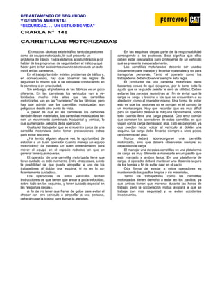 DEPARTAMENTO DE SEGURIDAD
Y GESTIÓN AMBIENTAL
“SEGURIDAD. . . UN ESTILO DE VIDA”
C
CH
HA
AR
RL
LA
A N
N°
° 1
14
48
8
C
CA
AR
RR
RE
ET
TI
IL
LL
LA
AS
S M
MO
OT
TO
OR
RI
IZ
ZA
AD
DA
AS
S
En muchas fábricas existe tráfico tanto de peatones
como de equipo motorizado, lo cual presenta un
problema de tráfico. Todos estamos acostumbrados a oír
hablar de los programas de seguridad en el tráfico y qué
hacer pare evitar accidentes cuando se conduce un auto-
móvil en las carreteras.
En el trabajo también existen problemas de tráfico y,
en consecuencia, hay que observar las reglas de
seguridad lo mismo que si se estuviese conduciendo en
la carretera o en una ciudad.
Sin embargo, el problema de las fábricas es un poco
diferente. En las carreteras los vehículos van a ve-
locidades mucho más altas que las carretillas
motorizadas van en las "carreteras" de las fábricas, pero
hay que admitir que las carretillas motorizadas son
peligrosas desde otro punto de vista.
A pesar de que en las carreteras los camiones
también llevan materiales, las carretillas motorizadas tie-
nen un movimiento combinado horizontal y vertical, lo
que aumenta los peligros de la operación.
Cualquier trabajador que se encuentra cerca de una
carretilla motorizada debe tomar precauciones extras
pare evitar lesiones.
¿Ha tenido alguien alguna vez la oportunidad de
estudiar a un buen operador cuando maneja un equipo
motorizado? Se necesita un buen entrenamiento para
mover el equipo en el espacio reducido en que en
general tiene que moverse.
El operador de una carretilla motorizada tiene que
tener cuidado en todo momento. Entre otras cosas, existe
la posibilidad de que pueda atropellar a uno de los
trabajadores al doblar una esquina, si no es lo su-
ficientemente cuidadoso.
Los operadores de estos vehículos reciben
instrucciones de que tienen que andar a poca velocidad,
sobre todo en las esquinas, y tener cuidado especial en
las "esquinas ciegas».
A fin de no tener que frenar de golpe pare evitar el
chocar con otro vehículo o atropellar a una persona,
deberán usar la bocina pare llamar la atención.
En las esquinas ciegas parte de la responsabilidad
corresponde a los peatones. Esto significa que ellos
deben estar preparados pare protegerse de un vehículo
qué se presente inesperadamente.
Las carretillas motorizadas deberán ser usadas
únicamente pare manejar y levantar materiales y no para
transportar personas. Tanto el operario como los
trabajadores deben observar siempre esta regla.
El conductor de una carretilla motorizada tiene
bastantes cosas de qué ocuparse, por lo tanto toda la
ayuda que se Ie puede prestar le será de utilidad. Deben
evitarse las paradas repentinas a fin de evitar que la
carga se caiga y lesione a los que se encuentran a su
alrededor, como al operador mismo. Una forma de evitar
esto es que los peatones no se pongan en el camino de
un montacargas. Hay que recordar que es muy difícil
para un operador detener la máquina rápidamente, sobre
todo cuando lleva una carga pesada. Otro error común
que cometen los operadores de estas carretillas es que
viajan con la carga demasiado alta. Esto es peligroso, ya
que pueden hacer volcar al vehículo al doblar una
esquina. La carga debe llevarse siempre a unos pocos
centímetros del piso.
Nunca deberá sobrecargarse una carretilla
motorizada, sino que deberá observarse siempre su
capacidad de carga.
El manejar una de estas carretillas en una plataforma
de carga es muy diferente a manejarla en un pasillo que
está marcado a ambos lados. En una plataforma de
carga, el operador deberá mantener una distancia segura
de los bordes a fin de evitar caer en el vacío.
Otra forma de ayudar a estos operadores es
manteniendo los pasillos limpios y sin materiales.
Tanto los trabajadores como las carretillas
motorizadas tienen derecho a estar en los pasillos, ya
que ambos tienen que moverse durante las horas de
trabajo; pero la cooperación mutua ayudará a que se
trabaje con más seguridad y se eviten accidentes
innecesarios.
 