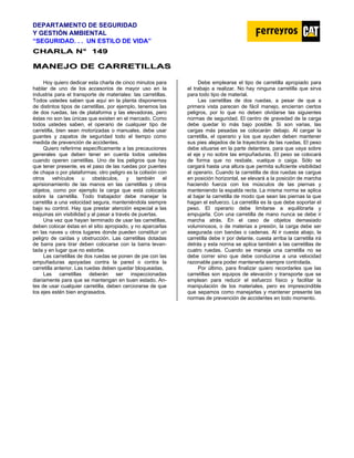 DEPARTAMENTO DE SEGURIDAD
Y GESTIÓN AMBIENTAL
“SEGURIDAD. . . UN ESTILO DE VIDA”
C
CH
HA
AR
RL
LA
A N
N°
° 1
14
49
9
M
MA
AN
NE
EJ
JO
O D
DE
E C
CA
AR
RR
RE
ET
TI
IL
LL
LA
AS
S
Hoy quiero dedicar esta charla de cinco minutos para
hablar de uno de los accesorios de mayor uso en la
industria para el transporte de materiales: las carretillas.
Todos ustedes saben que aquí en la planta disponemos
de distintos tipos de carretillas, por ejemplo, tenemos las
de dos ruedas, las de plataforma y las elevadoras, pero
éstas no son las únicas que existen en el mercado. Como
todos ustedes saben, el operario de cualquier tipo de
carretilla, bien sean motorizadas o manuales, debe usar
guantes y zapatos de seguridad todo el tiempo como
medida de prevención de accidentes.
Quiero referirme específicamente a las precauciones
generales que deben tener en cuenta todos ustedes
cuando operen carretillas. Uno de los peligros que hay
que tener presente, es el paso de las ruedas por puentes
de chapa o por plataformas; otro peligro es la colisión con
otros vehículos u obstáculos, y también el
aprisionamiento de las manos en las carretillas y otros
objetos, como por ejemplo la carga que está colocada
sobre la carretilla. Todo trabajador debe manejar la
carretilla a una velocidad segura, manteniéndola siempre
bajo su control. Hay que prestar atención especial a las
esquinas sin visibilidad y al pasar a través de puertas.
Una vez que hayan terminado de usar las carretillas,
deben colocar éstas en el sitio apropiado, y no aparcarlas
en las naves u otros lugares donde pueden constituir un
peligro de caídas y obstrucción. Las carretillas dotadas
de barra para tirar deben colocarse con la barra levan-
tada y en lugar que no estorbe.
Las carretillas de dos ruedas se ponen de pie con las
empuñaduras apoyadas contra la pared o contra la
carretilla anterior. Las ruedas deben quedar bloqueadas.
Las carretillas deberán ser inspeccionadas
diariamente para que se mantengan en buen estado. An-
tes de usar cualquier carretilla, deben cerciorarse de que
los ejes estén bien engrasados.
Debe emplearse el tipo de carretilla apropiado para
el trabajo a realizar. No hay ninguna carretilla que sirva
para todo tipo de material.
Las carretillas de dos ruedas, a pesar de que a
primera vista parecen de fácil manejo, encierran ciertos
peligros, por lo que no deben olvidarse las siguientes
normas de seguridad. El centro de gravedad de la carga
debe quedar lo más bajo posible. Si son varias, las
cargas más pesadas se colocarán debajo. Al cargar la
carretilla, el operario y los que ayuden deben mantener
sus pies alejados de la trayectoria de las ruedas. El peso
debe situarse en la parte delantera, para que vaya sobre
el eje y no sobre las empuñaduras. El peso se colocará
de forma que no resbale, vuelque o caiga. Sólo se
cargará hasta una altura que permita suficiente visibilidad
al operario. Cuando la carretilla de dos ruedas se cargue
en posición horizontal, se elevará a la posición de marcha
haciendo fuerza con los músculos de las piernas y
manteniendo la espalda recta. La misma norma se aplica
al bajar la carretilla de modo que sean las piernas la que
hagan el esfuerzo. La carretilla es la que debe soportar el
peso. El operario debe limitarse a equilibrarla y
empujarla. Con una carretilla de mano nunca se debe ir
marcha atrás. En el caso de objetos demasiado
voluminosos, o de materias a presión, la carga debe ser
asegurada con bandas o cadenas. Al ir cuesta abajo, la
carretilla debe ir por delante, cuesta arriba la carretilla irá
detrás y esta norma se aplica también a las carretillas de
cuatro ruedas. Cuando se maneja una carretilla no se
debe correr sino que debe conducirse a una velocidad
razonable para poder mantenerla siempre controlada.
Por último, para finalizar quiero recordarles que las
carretillas son equipos de elevación y transporte que se
emplean para reducir el esfuerzo físico y facilitar la
manipulación de los materiales, pero es imprescindible
que sepamos como manejarlas y mantener presente las
normas de prevención de accidentes en todo momento.
 