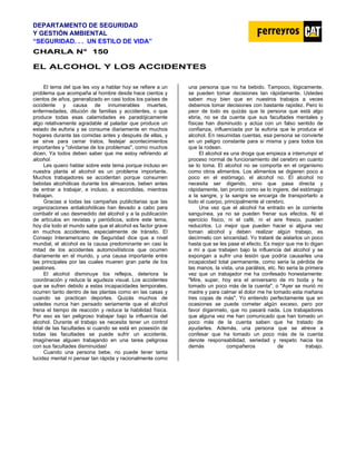 DEPARTAMENTO DE SEGURIDAD
Y GESTIÓN AMBIENTAL
“SEGURIDAD. . . UN ESTILO DE VIDA”
C
CH
HA
AR
RL
LA
A N
N°
° 1
15
50
0
EL ALCOHOL Y LOS ACCIDENTES
El tema del que les voy a hablar hoy se refiere a un
problema que acompaña al hombre desde hace cientos y
cientos de años, generalizado en casi todos los países de
occidente y causa de innumerables muertes,
enfermedades, dilución de familias y accidentes, o que
produce todas esas calamidades es paradójicamente
algo relativamente agradable al paladar que produce un
estado de euforia y se consume diariamente en muchos
hogares durante las comidas antes y después de ellas, y
se sirve para cerrar tratos, festejar acontecimientos
importantes y "olvidarse de los problemas", como muchos
dicen. Ya todos deben saber que me estoy refiriendo al
alcohol.
Les quiero hablar sobre este tema porque incluso en
nuestra planta el alcohol es un problema importante.
Muchos trabajadores se accidentan porque consumen
bebidas alcohólicas durante los almuerzos, beben antes
de entrar a trabajar, e incluso, a escondidas, mientras
trabajan.
Gracias a todas las campañas publicitarias que las
organizaciones antialcohólicas han llevado a cabo para
combatir el uso desmedido del alcohol y a la publicación
de artículos en revistas y periódicos, sobre este tema,
hoy día todo el mundo sabe que el alcohol es factor grave
en muchos accidentes, especialmente de tránsito. El
Consejo Interamericano de Seguridad dice que a nivel
mundial, el alcohol es la causa predominante en casi la
mitad de los accidentes automovilísticos que ocurren
diariamente en el mundo, y una causa importante entre
las principales por las cuales mueren gran parte de los
peatones.
El alcohol disminuye los reflejos, deteriora la
coordinación y reduce la agudeza visual. Los accidentes
que se sufren debido a estas incapacidades temporales,
ocurren tanto dentro de las plantas como en las casas y
cuando se practican deportes. Quizás muchos de
ustedes nunca han pensado seriamente que el alcohol
frena el tiempo de reacción y reduce la habilidad física.
Por eso es tan peligroso trabajar bajo la influencia del
alcohol. Durante el trabajo se necesita tener un control
total de las facultades si cuando se está en posesión de
todas las facultades se puede sufrir un accidente,
imagínense alguien trabajando en una tarea peligrosa
con sus facultades disminuidas!
Cuando una persona bebe, no puede tener tanta
lucidez mental ni pensar tan rápida y racionalmente como
una persona que no ha bebido. Tampoco, lógicamente,
se pueden tomar decisiones tan rápidamente. Ustedes
saben muy bien que en nuestros trabajos a veces
debemos tomar decisiones con bastante rapidez. Pero lo
peor de todo es quizás que la persona que está algo
ebria, no se da cuenta que sus facultades mentales y
físicas han disminuido y actúa con un falso sentido de
confianza, influenciada por la euforia que le produce el
alcohol. En resumidas cuentas, esa persona se convierte
en un peligro constante para si misma y para todos los
que la rodean.
El alcohol es una droga que empieza a interrumpir el
proceso normal de funcionamiento del cerebro en cuanto
se lo toma. El alcohol no se comporta en el organismo
como otros alimentos. Los alimentos se digieren poco a
poco en el estómago, el alcohol no. El alcohol no
necesita ser digerido, sino que pasa directa y
rápidamente, tan pronto como se lo ingiere, del estómago
a la sangre, y la sangre se encarga de transportarlo a
todo el cuerpo, principalmente al cerebro.
Una vez que el alcohol ha entrado en la corriente
sanguínea, ya no se pueden frenar sus efectos. Ni el
ejercicio físico, ni el café, ni el aire fresco, pueden
reducirlos. Lo mejor que pueden hacer si alguna vez
toman alcohol y deben realizar algún trabajo, es
decírmelo con sinceridad. Yo trataré de aislarlos un poco
hasta que se les pase el efecto. Es mejor que me lo digan
a mí a que trabajen bajo la influencia del alcohol y se
expongan a sufrir una lesión que podría causarles una
incapacidad total permanente, como seria la pérdida de
las manos, la vista, una parálisis, etc. No seria la primera
vez que un trabajador me ha confesado honestamente:
"Mire, super, hoy era el aniversario de mi boda y he
tomado un poco más de la cuenta", o "Ayer se murió mi
madre y para calmar el dolor me he tomado esta mañana
tres copas de más". Yo entiendo perfectamente que en
ocasiones se puede cometer algún exceso, pero por
favor díganmelo, que no pasará nada. Los trabajadores
que alguna vez me han comunicado que han tomado un
poco más de la cuenta saben que he tratado de
ayudarles. Además, una persona que se atreve a
confesar que ha tomado un poco más de la cuenta
denote responsabilidad, seriedad y respeto hacia los
demás compañeros de trabajo.
 