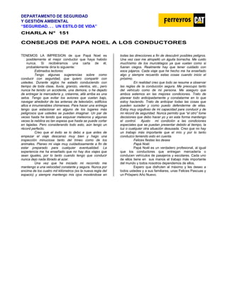 DEPARTAMENTO DE SEGURIDAD
Y GESTIÓN AMBIENTAL
“SEGURIDAD. . . UN ESTILO DE VIDA”
C
CH
HA
AR
RL
LA
A N
N°
° 1
15
51
1
CONSEJOS DE PAPA NOEL A LOS CONDUCTORES
TENEMOS LA IMPRESION de que Papá Noel es
posiblemente el mejor conductor que haya habido
nunca. Si recibiéramos una carta de él,
probablemente diría lo siguiente:
Estimados lectores:
Tengo algunas sugerencias sobre como
conducir con seguridad, que quiero compartir con
ustedes. Durante siglos he estado conduciendo con
tiempo de toda clase, lluvia, granizo, vientos, etc., pero
nunca he tenido un accidente, una demora, o he dejado
de entregar la mercadería y, créanme, allá arriba es una
selva. Tengo que evitar los aviones que vuelan bajo,
navegar alrededor de las antenas de televisión, edificios
altos e innumerables chimeneas. Para hacer una entrega
tengo que estacionar en alguno de los lugares más
peligrosos que ustedes se puedan imaginar. Un par de
veces hasta he tenido que esquivar meteoros y algunas
veces la neblina es tan espesa que hasta se puede cortar
en tajadas. Pero considerando todo esto, aún tengo un
récord perfecto.
Creo que el éxito se lo debo a que antes de
empezar el viaje descanso muy bien y hago una
inspección minuciosa tanto del trineo como de los
animales. Planeo mi viaje muy cuidadosamente a fin de
estar preparado para cualquier eventualidad. La
experiencia me ha enseñado que no hay dos viajes que
sean iguales, por lo tanto cuando tengo que conducir
nunca dejo nada librado al azar.
Una vez que he iniciado mi recorrido me
mantengo a una velocidad constante y segura. Nunca por
encima de los cuatro mil kilómetros (es la nueva regla del
espacio) y siempre mantengo mis ojos moviéndose en
todas las direcciones a fin de descubrir posibles peligros.
Una vez casi me atropelló un águila borracha. Me cuido
muchísimo de los murciélagos ya que vuelan como si
fueran ciegos. Realmente hay que tener cuidado con
esos pájaros. Cada viaje que he hecho me ha enseñado
algo y siempre recuerdo estas cosas cuando inicio el
próximo.
En realidad creo que todo se resume a observar
las reglas de la conducción segura. Me preocupo tanto
del vehículo como de mi persona. Me aseguro que
ambos estemos en las mejores condiciones. Trato de
planear todo anticipadamente y constatarme en lo que
estoy haciendo. Trato de anticipar todas las cosas que
pueden suceder y como puedo defenderme de ellas.
Estoy muy orgulloso de mi capacidad para conducir y de
mi récord de seguridad. Nunca permito que “el otro” tome
decisiones que debo hacer yo y en esta forma mantengo
el control. Ajusto mi condición a las condiciones
especiales que se puedan presentar debido al tiempo, la
luz o cualquier otra situación desusada. Creo que no hay
un trabajo más importante que el mío y por lo tanto
conduzco teniendo esto en cuenta.
Felices fiestas les desea
Papá Noél.
Papá Noél es un verdadero profesional, al igual
que los conductores que entregan mercadería o
conducen vehículos de pasajeros y escolares. Cada uno
de ellos tiene en sus manos el trabajo más importante
del mundo y todos nosotros dependemos de ellos.
Espero que disfruten al máximo y les deseo a
todos ustedes y a sus familiares, unas Felices Pascuas y
un Próspero Año Nuevo.
 