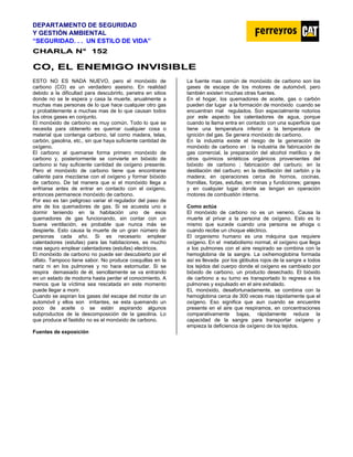 DEPARTAMENTO DE SEGURIDAD
Y GESTIÓN AMBIENTAL
“SEGURIDAD. . . UN ESTILO DE VIDA”
C
CH
HA
AR
RL
LA
A N
N°
° 1
15
52
2
C
CO
O,
, E
EL
L E
EN
NE
EM
MI
IG
GO
O I
IN
NV
VI
IS
SI
IB
BL
LE
E
ESTO NO ES NADA NUEVO, pero el monóxido de
carbono (CO) es un verdadero asesino. En realidad
debido a la dificultad para descubrirlo, penetra en sitios
donde no se le espera y casa la muerte, anualmente a
muchas mas personas de lo que hace cualquier otro gas
y probablemente a muchas mas de lo que causan todos
los otros gases en conjunto.
El monóxido de carbono es muy común. Todo lo que se
necesita para obtenerlo es quemar cualquier cosa o
material que contenga carbono, tal como madera, telas,
carbón, gasolina, etc., sin que haya suficiente cantidad de
oxígeno.
El carbono al quemarse forma primero monóxido de
carbono y, posteriormente se convierte en bióxido de
carbono si hay suficiente cantidad de oxígeno presente.
Pero el monóxido de carbono tiene que encontrarse
caliente para mezclarse con el oxígeno y formar bióxido
de carbono. De tal manera que si el monóxido llega a
enfriarse antes de entrar en contacto con el oxígeno,
entonces permanece monóxido de carbono.
Por eso es tan peligroso variar el regulador del paso de
aire de los quemadores de gas. Si se acuesta uno a
dormir teniendo en la habitación uno de esos
quemadores de gas funcionando, sin contar con un
buena ventilación, es probable que nunca más se
despierte. Esto causa la muerte de un gran número de
personas cada año. Si es necesario emplear
calentadores (estufas) para las habitaciones, es mucho
mas seguro emplear calentadores (estufas) electricos.
El monóxido de carbono no puede ser descubierto por el
olfato. Tampoco tiene sabor. No produce cosquillas en la
nariz ni en los pulmones y no hace estornudar. Si se
respira demasiado de él, sencillamente se va entrando
en un estado de modorra hasta perder el conocimiento. A
menos que la víctima sea rescatada en este momento
puede llegar a morir.
Cuando se aspiran los gases del escape del motor de un
automóvil y ellos son irritantes, se esta quemando un
poco de aceite o se están aspirando algunos
subproductos de la descomposición de la gasolina. Lo
que produce el fastidio no es el monóxido de carbono.
Fuentes de exposición
La fuente mas común de monóxido de carbono son los
gases de escape de los motores de automóvil, pero
también existen muchas otras fuentes.
En el hogar, los quemadores de aceite, gas o carbón
pueden dar lugar a la formación de monóxido cuando se
encuentran mal regulados. Son especialmente notorios
por este aspecto los calentadores de agua, porque
cuando la llama entra en contacto con una superficie que
tiene una temperatura inferior a la temperatura de
ignición del gas. Se genera monóxido de carbono.
En la industria existe el riesgo de la generación de
monóxido de carbono en : la industria de fabricación de
gas comercial, la preparación del alcohol metílico y de
otros químicos sintéticos orgánicos provenientes del
bióxido de carbono ; fabricación del carburo; en la
destilación del carburo; en la destilación del carbón y la
madera; en operaciones cerca de hornos, cocinas,
hornillas, forjas, estufas; en minas y fundiciones; garajes
y en cualquier lugar donde se tengan en operación
motores de combustión interna.
Como actúa
El monóxido de carbono no es un veneno. Causa la
muerte al privar a la persona de oxígeno. Esto es lo
mismo que sucede cuando una persona se ahoga o
cuando recibe un choque eléctrico.
El organismo humano es una máquina que requiere
oxígeno. En el metabolismo normal, el oxígeno que llega
a los pulmones con el aire respirado se combina con la
hemoglobina de la sangre. La oxihemoglobina formada
así es llevada por los glóbulos rojos de la sangre a todos
los tejidos del cuerpo donde el oxígeno es cambiado por
bióxido de carbono, un producto desechado. El bióxido
de carbono a su turno es transportado lo regresa a los
pulmones y expulsado en el aire exhalado.
EL monóxido, desafortunadamente, se combina con la
hemoglobina cerca de 300 veces mas rápidamente que el
oxígeno. Eso significa que aun cuando se encuentre
presente en el aire que respiramos, en concentraciones
comparativamente bajas, rápidamente reduce la
capacidad de la sangre para transportar oxígeno y
empieza la deficiencia de oxígeno de los tejidos.
 