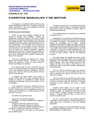 DEPARTAMENTO DE SEGURIDAD
Y GESTIÓN AMBIENTAL
“SEGURIDAD. . . UN ESTILO DE VIDA”
C
CH
HA
AR
RL
LA
A N
Nº
º 1
15
53
3
C
CA
AR
RR
RI
IT
TO
OS
S M
MA
AN
NU
UA
AL
LE
ES
S Y
Y D
DE
E M
MO
OT
TO
OR
R
(Sr. Supervisor: la presente charla se divide en tres
partes: Carretillas manuales de 2 y 4 ruedas y manejo de
carritos automotores. Para fines especiales se puede
tomar cada una por separado).
CARRETILLAS DE DOS RUEDAS
Puede ser que esas carretillas manuales de dos
ruedas no parezcan unos Cadillacs. Pueden ser
despaciosas y fáciles de manejar. Por lo tanto, pueden
pensar que no hay porque preocuparse cuando se opera
una carretilla de éstas. Pero la verdad es que hasta una
carretilla de esta clase puede causar dificultades si no se
usa correctamente. Con los pasos que se manejan la
velocidad no debe ser muy grande, no tanto como para
causar pesares en caso de tropezar con algo. El marco
de una puerta por ejemplo: estrujarse, apretarse,
pellizcarse la mano entre el mango de una carretilla y el
marco de la puerta no es cosa muy agradable, por cierto,
por lo tanto, manténgase hacia el centro d ella puerta y
fíjense en los espacios.
Como hay posibilidad de pellizcarse las manos,
deben usarse siempre guantes. Aunque en un fuerte
apretón de guantes no serán de mucha utilidad si
servirán para librarse de rozaduras.
Si se apila la carga muy alto, no podrán mirar por
encima y no podrán observar los espacios convenientes
o ver a otras carretillas, personas u obstáculos. Apilen la
carga, pues, hasta una altura que les permita mirar por
encima, hacia adelante.
Y hablando de carga, fíjense como cargan su
carretilla cuando está en el suelo, recordando que al
ponerla en posición de transferencia, deben hacerlo
cumpliendo la vieja regla: levante con sus piernas, no con
sus espaldas.
Si la movilización de carga en carretilla se hace en
un muelle, fíjense en pasar bien por encima de la
plancha. Mucha gente se ha accidentado cuando una
ruega se sale de la plancha, se vuelca la carga y se sufre
una caída muy grave.
No olviden los siguientes puntos:
Conserven una velocidad moderada;
Mantengan una buena visibilidad hacia adelante y
hacia los lados;
Tengan en cuenta las condiciones del piso;
Al voltear una esquina reduzcan su impulso;
Conserven la derecha, dándole suficiente espacio a
la persona o carretilla que viniere en vía contraria.
Si se encuentra en una puerta con otra persona,
paren y déjenlo pasar.
Lo mejor que pueda hacer un hombre para manejar
una carretilla de cuatro ruedas con seguridad es algo que
debe ejecutar antes de empezar a rodarla: cargar la
carretilla apropiadamente.
Una carretilla cargada con descuido es un accidente
en espera de ocurrir.
Supongamos que se cargan unos cartones fuera del
centro: tropezarán y caerán al primer golpe de la carretilla
o al voltear una esquina. Otra trampa es la de llevar
objetos que sobresalgan por los lados. Quedan
parecidas a esos antiguos caballos de batalla erizados de
cuchillas por los lados: los jinetes se lanzaban a la carga
y las cuchillas iban cortando y dejando piernas a derecha
e izquierda. Luego hay la carga demasiado alta. No
solamente mal equilibrada, sino que tapa completamente
la visión de quien empuja. Esta es una verdadera
amenaza.
Hay varias clases de carretillas de cuatro ruedas:
unas que tienen barras para tirarlas, otras que deben ser
empujadas. Si una carretilla no tiene barra especial para
jalarla, empújela. Hay varias razones para decir esto,
empujar permite ver la carga y para dónde va uno,
dándonos un mejor control de la carretilla, especialmente
en las pendientes.
Hay una clase de accidente serio que sucede a
menudo a los que tiran de una carretilla: esta se corre
sobre el operario y les coge los pies entre el piso y la
cama de la carretilla.
Hay una ventaja en las carretillas de cuatro ruedas,
sobre las de dos: que las primeras se pueden coger hacia
el centro, no hacia la parte de afuera de los mangos,
evitándose así las rozaduras con cosas u objetos
exteriores.
Cumplan estas reglas: no las dejen en los
corredores, donde puedan bloquear el tráfico y hacer
tropezar a la gente. En realidad de verdad hay una cosa
que es frágil en cualquier carretilla: el hombre que la
conduce. Cualquier clase de rotura es mala, pero la
rotura de la gente es peor.
Por eso, cuando manejen una carretilla cualquiera
mantengan sus ojos abiertos, su velocidad moderada, su
carga dentro de la razonable y sus cinco sentidos
agudizados.
Quienes manejen los carritos automotores han sido
especialmente adiestrados para ello. Tienen una gran
responsabilidad y un trabajo fuerte.
 