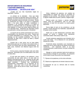 DEPARTAMENTO DE SEGURIDAD
Y GESTIÓN AMBIENTAL
“SEGURIDAD. . . UN ESTILO DE VIDA”
¿Cuáles son sus más importantes reglas de
seguridad? Veamos:
Lo primero es la velocidad. Creo que todos
conocen los límites de velocidad dentro de la planta. Sin
embargo, es bueno recordar que ese límite es el máximo.
No hay necesidad ninguna de andar a la carrera. Donde
las condiciones son malas -si se tiene un cargamento
difícil, o los pisos están en malas condiciones o
resbalosos o los corredores angostos o el tráfico es
intenso- la velocidad límite es la velocidad segura. En
otras palabras: no crean que andan seguros porque van
a la velocidad límite. Solamente hay seguridad cuando
se puede parar a tiempo para prevenir un accidente.
La mayoría de los carritos automotores son cortos y
maniobrables y los retrocesos muy cortos. Parece que
no hubiera dificultades en un retroceso corto. Pero, sin
embargo, se han sucedido accidentes. Por eso, al
retroceder se debe mirar a todos los lados y hacerlo
despaciosamente.
Cuando dos o más carros van en línea deben
distanciarse para que no se trepen unos sobres otros, si
el que va al frente tiene que parar repentinamente. Se
debe, pues, mantener una distancia segura entre los
carros.
En los cruces y esquinas forzadas cada carro debe
detenerse. Recuerden que no se debe pasar a otro carro
en estos sitios.
El pito está para advertir a los peatones y otros
conductores de que usted viene o va pero pitar no
despeja automáticamente la vía. Después de pitar dele
al peatón la oportunidad de que se quite. No basta pitar y
seguir tranquilos. Tenemos que considerarnos
absolutamente responsables de la seguridad de los
peatones. Otra cosa: usen el pito solo cuando sea
necesario. Entre más se pita sin razón, menos atención
ponen los otros.
Ahora, hablando de peatones, son ustedes los
responsables de impedir que estos se conviertan en
pasajeros de los carritos. No permitan montar a nadie.
Si alguien asalta sobre el centro, párenlo y háganlo bajar.
Muchos guían con brazos o piernas colgando
afuera, hacia los guardabarros, esta es una mala
costumbre, si rozan con una pared o un poste pueden
lesionarse.
Nunca dejen el carro en los corredores o en las
puertas o donde bloqueen los materiales, especialmente
el equipo contra incendio.
Nadie que no esté debidamente autorizado debe
manejar un carrito y ustedes como operadores
autorizados deben velar porque nadie lo use.
Cuando estacione asegúrense que el tenedor de la
mulita está abajo. Si se estaciona en una pendiente,
bloquee las ruedas.
Finalmente deseo recordarles cuan importante es
asegurarse que el carrito esté en las mejores condiciones
mecánicas. Una inspección diaria, si se hace
concienzudamente, puede prevenir una gran cantidad de
accidentes.
Manejar un carrito automotor dentro de la planta es
muy parecido a manejar en una carretera. En cualquiera
de los casos he aquí tres puntos muy importantes.
1. Fíjense en los peatones y en los otros vehículos.
2. Observe los reglamentos de tránsito todas las veces.
3. Asegúrese de que su vehículo está en buenas
condiciones.
 
