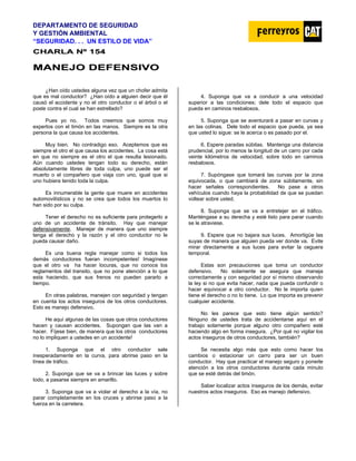 DEPARTAMENTO DE SEGURIDAD
Y GESTIÓN AMBIENTAL
“SEGURIDAD. . . UN ESTILO DE VIDA”
C
CH
HA
AR
RL
LA
A N
Nº
º 1
15
54
4
M
MA
AN
NE
EJ
JO
O D
DE
EF
FE
EN
NS
SI
IV
VO
O
¿Han oído ustedes alguna vez que un chofer admita
que es mal conductor? ¿Han oído a alguien decir que él
causó el accidente y no el otro conductor o el árbol o el
poste contra el cual se han estrellado?
Pues yo no. Todos creemos que somos muy
expertos con el timón en las manos. Siempre es la otra
persona la que causa los accidentes.
Muy bien. No contradigo eso. Aceptemos que es
siempre el otro el que causa los accidentes. La cosa está
en que no siempre es el otro el que resulta lesionado.
Aún cuando ustedes tengan todo su derecho, están
absolutamente libres de toda culpa, uno puede ser el
muerto o el compañero que viaja con uno, igual que si
uno hubiera tenido toda la culpa.
Es innumerable la gente que muere en accidentes
automovilísticos y no se crea que todos los muertos lo
han sido por su culpa.
Tener el derecho no es suficiente para protegerlo a
uno de un accidente de tránsito. Hay que manejar
defensivamente. Manejar de manera que uno siempre
tenga el derecho y la razón y el otro conductor no le
pueda causar daño.
Es una buena regla manejar como si todos los
demás conductores fueran incompetentes! Imagínese
que el otro va ha hacer locuras, que no conoce los
reglamentos del transito, que no pone atención a lo que
esta haciendo, que sus frenos no pueden pararlo a
tiempo.
En otras palabras, manejen con seguridad y tengan
en cuenta los actos inseguros de los otros conductores.
Esto es manejo defensivo.
He aquí algunas de las cosas que otros conductores
hacen y causan accidentes. Supongan que las van a
hacer. Fíjese bien, de manera que los otros conductores
no lo impliquen a ustedes en un accidente!
1. Suponga que el otro conductor sale
inesperadamente en la curva, para abrirse paso en la
línea de tráfico.
2. Suponga que se va a brincar las luces y sobre
todo, a pasarse siempre en amarillo.
3. Suponga que va a violar el derecho a la vía, no
parar completamente en los cruces y abrirse paso a la
fuerza en la carretera.
4. Suponga que va a conducir a una velocidad
superior a las condiciones; dele todo el espacio que
pueda en caminos resbalosos.
5. Suponga que se aventurará a pasar en curvas y
en las colinas. Dele todo el espacio que pueda, ya sea
que usted lo sigue: se le acerca o es pasado por el.
6. Espere paradas súbitas. Mantenga una distancia
prudencial, por lo menos la longitud de un carro por cada
veinte kilómetros de velocidad, sobre todo en caminos
resbalosos.
7. Supóngase que tomará las curvas por la zona
equivocada, o que cambiará de zona súbitamente, sin
hacer señales correspondientes. No pase a otros
vehículos cuando haya la probabilidad de que se puedan
voltear sobre usted.
8. Suponga que se va a entretejer en el tráfico.
Manténgase a su derecha y esté listo para parar cuando
se le atraviese.
9. Espere que no bajara sus luces. Amortigüe las
suyas de manera que alguien pueda ver donde va. Evite
mirar directamente a sus luces para evitar la ceguera
temporal.
Estas son precauciones que toma un conductor
defensivo. No solamente se asegura que maneja
correctamente y con seguridad por sí mismo observando
la ley si no que evita hacer, nada que pueda confundir o
hacer equivocar a otro conductor. No le importa quien
tiene el derecho o no lo tiene. Lo que importa es prevenir
cualquier accidente.
No les parece que esto tiene algún sentido?
Ninguno de ustedes trata de accidentarse aquí en el
trabajo solamente porque alguno otro compañero esté
haciendo algo en forma insegura. ¿Por qué no vigilar los
actos inseguros de otros conductores, también?
Se necesita algo más que esto como hacer los
cambios o estacionar un carro para ser un buen
conductor. Hay que practicar el manejo seguro y ponerle
atención a los otros conductores durante cada minuto
que se esté detrás del timón.
Saber localizar actos inseguros de los demás, evitar
nuestros actos inseguros. Eso es manejo defensivo.
 