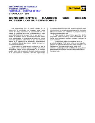 DEPARTAMENTO DE SEGURIDAD
Y GESTIÓN AMBIENTAL
“SEGURIDAD. . . UN ESTILO DE VIDA”
C
CH
HA
AR
RL
LA
A N
N°
° 0
00
09
9
C
CO
ON
NO
OC
CI
IM
MI
IE
EN
NT
TO
OS
S B
BÁ
ÁS
SI
IC
CO
OS
S Q
QU
UE
E D
DE
EB
BE
EN
N
P
PO
OS
SE
EE
ER
R L
LO
OS
S S
SU
UP
PE
ER
RV
VI
IS
SO
OR
RE
ES
S
Los supervisores que no tienen interés en la
prevención de accidentes no necesitan saber nada
acerca de cómo prevenirlos. El conocimiento en las
manos de personas perezosas o indiferentes no sirve
para nada. Solamente los supervisores que quieren re-
mediar el problema de los accidentes necesitan saber
cómo solucionarlos. Y ciertamente sería de gran ayuda
para esas personas saber todo lo que es necesario
acerca de la prevención de accidentes, especialmente
con relación al trabajo que deben realizar en sus res-
pectivos departamentos.
Sin embargo, en estos tiempos modernos en que la
tecnología avanza con tanta rapidez y surgen al mercado
anualmente nuevos equipos y materiales, no es siempre
posible saber todo lo que sería deseable conocer acerca
de la prevención de accidentes. Pero los supervisores
que están interesados en este aspecto deberían tener,
como mínimo, un conocimiento general de los elementos
básicos necesarios para establecer un programa efectivo.
Deberían saber en particular:
1. Algo acerca de los principios generales de los
resguardos para máquinas y estar conscientes de qué
forma esos resguardos pueden proteger a alguien de
sufrir una lesión.
2. Que ninguna operación puede ser hecha a
prueba de peligros. Por lo tanto, deben conocer aquellos
peligros de operación de los cuales deben proteger a sus
trabajadores. De igual manera deben saber cómo
explicar a sus trabajadores la posibilidad de que pudieran
exponerse a algún peligro si no se comportaran de una
forma correcta.
 