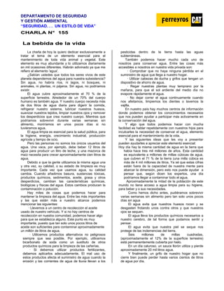 DEPARTAMENTO DE SEGURIDAD
Y GESTIÓN AMBIENTAL
“SEGURIDAD. . . UN ESTILO DE VIDA”
C
CH
HA
AR
RL
LA
A N
N°
° 1
15
55
5
L
La
a b
be
eb
bi
id
da
a d
de
e l
la
a v
vi
id
da
a
La charla de hoy la quiero dedicar exclusivamente a
tratar el tema de un elemento esencial para el
mantenimiento de toda vida animal y vegetal. Este
elemento es muy abundante y lo utilizamos diariamente
en mil ocasiones diferentes. Habrán adivinado ya que me
refiero al elemento 'agua'.
¿Sabían ustedes que todos los seres vivos de este
planeta dependemos del agua para nuestra subsistencia?
Sin agua, no habría ríos, ni lagos, ni bosques, ni
animales, ni plantas, ni pájaros. Sin agua, no podríamos
existir.
El agua cubre aproximadamente el 70 % de la
superficie terrestre. Alrededor de un 70% del cuerpo
humano es también agua. Y nuestro cuerpo necesita más
de dos litros de agua diaria para digerir la comida,
refrigerar nuestro sistema, lubricar nuestros huesos,
suavizar nuestros tejidos, limpiar nuestros ojos y remover
los desperdicios que crea nuestro cuerpo. Mientras que
podríamos sobrevivir durante varias semanas sin
alimento, moriríamos en unos pocos días si no
tuviéramos agua.
El agua limpia es esencial para la salud pública, para
la higiene, energía, crecimiento industrial, producción
agrícola y tiempo de ocio.
Pero las personas no somos los únicos usuarios del
agua. Una vaca, por ejemplo, debe beber 12 litros de
agua para producir un litro de leche, y una mazorca de
maíz necesita para crecer aproximadamente cien litros de
agua.
Debido a que la gente utilizamos la misma agua una
y otra vez, su calidad, o su estado de limpieza es muy
importante. Cada vez que usamos agua, su calidad
cambia. Cuando añadimos basura, sustancias tóxicas,
productos químicos, sedimentos, aceite, grasa y otros
desperdicios, cambian las características químicas,
biológicas y físicas del agua. Estos cambios producen la
contaminación o polución.
Hay miles de cosas que podemos hacer para
mantener la limpieza del agua. Entre las más importantes
y las que están más a nuestro alcance podemos
mencionar las siguientes:
· Llevemos a un centro de recolección el aceite
usado de nuestro vehículo. Y si no hay centros de
recolección en nuestra comunidad, podemos hacer algo
para que se establezca alguno. Este punto es muy
importante, puesto que tan solo unos pocos litros de
aceite son suficientes para contaminar aproximadamente
un millón de litros de agua.
· Utilicemos productos alternativos no peligrosos
siempre que sea posible. Por ejemplo, utilicemos
bicarbonato de soda como un sustituto de otros
productos químicos para la limpieza de las cañerías.
· Si debemos utilizar productos fertilizantes,
debemos aplicarlos adecuadamente. El mal uso de
estos productos afecta el suministro de agua cuando la
erosión y las corrientes de agua de lluvia llevan a los
pesticidas dentro de la tierra hasta las aguas
subterráneas.
También podemos hacer mucho cada uno de
nosotros para conservar agua. Entre las cosas más
accesibles a nosotros en nuestra vida privada son:
· Comprobar que no haya ninguna pérdida en el
suministro de agua que llega a nuestro hogar.
· Utilizar cabezas de ducha y grifos que tengan un
dispositivo de ahorro de agua.
· Regar nuestras plantas muy temprano por la
mañana, para que el sol ardiente del medio día no
evapore rápidamente el agua.
· No dejar correr el agua continuamente cuando
nos afeitamos, limpiemos los dientes o lavemos la
vajilla.
En nuestro país hay muchos centros de información
donde podemos obtener los conocimientos necesarios
que nos pueden ayudar a participar más activamente en
la conservación del agua.
Y algo que todos podemos hacer con mucha
facilidad es hablar repetidamente con nuestros hijos para
inculcarles la necesidad de conservar el agua, elemento
esencial para el mantenimiento de la vida.
Y las siguientes ideas que les voy a presentar
pueden ayudarles a apreciar este elemento esencial:
Hoy día hay la misma cantidad de agua en la tierra que
había hace tres mil millones de años. Esta cantidad
es equivalente a millones de millas cúbicas de agua,
que cubren el 71 % de la tierra (una milla cúbica es
más de 4 mil millones de litros. Ya sé que estas cifras
están fuera de Ia capacidad de nuestra mente para
abarcar la dimensión, pero esto nos puede ayudar a
pensar que, según dicen los expertos, una día
podríamos llegar a contaminar todo el agua.
Aproximadamente la mitad de la población de este
mundo no tiene acceso a agua limpia para su higiene,
para beber y o sus necesidades.
Como hemos dicho antes, pudiéramos sobrevivir
varias semanas sin alimento pero tan solo unos pocos
días sin agua
El agua evita que nuestros huesos rocen y se
desgasten frotando unos contra otros y que nuestros
ojos se sequen.
El agua lleva los productos químicos necesarios a
nuestro cerebro, de tal forma que podamos sentir y
pensar.
El agua evita que nuestra piel se seque nos
protege de las inclemencias del tierra.
Seis millones de millas cuadradas,
(aproximadamente el 12% de la superficie terrestre)
está permanentemente cubierta por hielo.
En un día caluroso, un sauce llorón utiliza y pierde
aproximadamente 20 mil litros agua.
Y finalmente, un grifo de nuestro hogar que no
cierre bien puede perder hasta varios cientos de litros
de agua por día.
 