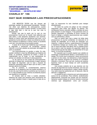 DEPARTAMENTO DE SEGURIDAD
Y GESTIÓN AMBIENTAL
“SEGURIDAD. . . UN ESTILO DE VIDA”
C
CH
HA
AR
RL
LA
A N
N°
° 1
15
56
6
HAY QUE DOMINAR LAS PREOCUPACIONES
LOS MEDICOS DICEN que las úlceras del
estómago resultan de preocuparse demasiado. También
nos dicen que dejamos de preocuparnos cuando
sabemos que las cosas no tienen remedio. La duda sobre
si algo está bien o mal es lo que nos crea la
preocupación.
Quizás, esa sea la razón por la cual no nos
preocupamos mucho por la muerte: todo sabemos que
más tarde o más temprano tendremos que morirnos.
Siendo un hecho cierto que tendremos que morir, no le
prestamos mucha atención y hasta nos olvidamos de ello.
Pero nosotros no sabemos si vamos a tener un accidente
y por eso, nos preocupa el que pueda suceder.
A pesar de lo mucho que hablemos aquí acerca de
la seguridad y prevención de accidentes, nuestra
intención no es que ustedes se preocupen del peligro de
sufrir un accidente.
Las preocupaciones no ayudan a nadie. Es más,
pueden contribuir a crear las dificultades que tratamos de
evitar; un accidente, quedarnos sin dinero, o tener un
malentendido con la mujer. Lo que necesitamos es
pensar con claridad, sin temores ni preocupaciones.
Yo sé cuál es la cura contra las preocupaciones:
aprender el trabajo bien, acostumbrarse a seguir siempre
las reglas de seguridad, usar la ropa y equipos de
protección apropiados para la labor que se hace y estar
siempre alerta en el trabajo.
Por el contrario, si constantemente estamos
pensando en la desgracia que nos puede acontecer y si
el otro día Juan fue la víctima, la próxima vez me tocará a
mí, lo más probable es que creemos el ambiente propicio
que resulte en un accidente.
El remedio está en mirar a nuestro alrededor.
Observar las cosas que hacemos para cerciorarnos de
que nadie resultará muerto o lisiado para el resto de su
vida. La maquinaria ha sido diseñada para trabajar
eficientemente.
En todos los puntos de peligro se han colocado
resguardos para evitar que alguien se lesione. Por
dondequiera hemos colocado carteles y señales de aviso
para prevenir un acto inseguro. Y hay personas como yo
siempre dispuestos a mostrarles la forma correcta de
hacer el trabajo y evitarles equivocaciones que cuestan
caro en sufrimientos y dinero.
Esto no quiere decir que a pesar de todas esas
precauciones no ocurran accidentes. Un descuido en el
manejo de materiales, en la forma de manipular una
máquina, o hasta al caminar, puede llevarnos al hospital
e impedirnos trabajar por muchos días. También puede
ser un aviso para estar más alerta. Pero si ustedes ponen
de su parte y usan los equipos de seguridad, siguen las
instrucciones que les han dado y se concentran en lo que
hacen, no ocurrirán accidentes.
Por supuesto que no puedo esperar que ustedes se
mantengan constantemente alertas y concentrados en su
trabajo. Por mucho que lo queramos, veces nos ponemos
a pensar en otra cosas, nos distraemos y hasta hacemos
algo que nosotros seríamos los primeros en considerar
impropio o incorrecto. Pero aún así, muchos de nosotros
logramos hacer un buen trabajo sin sufrir accidentes
lamentables.
Una prueba evidente de lo que decimos son los
récords de seguridad de muchas empresas. Una vez que
los trabajadores se acostumbran a seguir ciertas normas,
muy raras veces las quebrantan por un descuido, falta de
atención o negligencia.
La verdad es que no tenemos por qué preocuparnos
acerca de los accidentes. Para evitarlos, analicémoslos
objetivamente, buscando las causas que los producen,
haciendo nuestro trabajo en la forma correcta y entonces
veremos que desaparecen como por encanto.
 