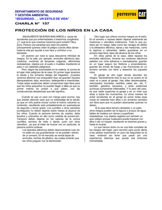 DEPARTAMENTO DE SEGURIDAD
Y GESTIÓN AMBIENTAL
“SEGURIDAD. . . UN ESTILO DE VIDA”
C
CH
HA
AR
RL
LA
A N
N°
° 1
15
57
7
PROTECCIÓN DE LOS NIÑOS EN LA CASA
ANUALMENTE MUEREN MAS NIÑOS a causa de
accidentes que por enfermedades o trastornos congénitos.
¿Y, qué es lo que nosotros hacemos para evitarlo? Muy
poco. Parece una paradoja que sean los padres
precisamente quienes creen el peligro cuando ellos darían
hasta la vida por ayudar a sus hijos y contribuir a su
bienestar.
Un examen por toda la casa descubrirá infinidad de
riesgos. En la sala, por ejemplo, enchufes eléctricos des-
cubiertos, cordones de lámparas colgando, alfombritas
resbaladizas, objetos por el suelo o muebles impidiendo el
paso o con salientes peligrosos.
Pero, según las autoridades en la materia, la cocina es
el lugar más peligroso de la casa. En primer lugar tenemos
la estufa y los armarios debajo del fregadero. ¡Cuántos
venenos atesoran sus anaqueles! Aquí se guardan líquidos
blanqueadores, lejía, amoníaco, detergentes e insecticidas.
Todas estas sustancias deben conservarse bajo llave para
que los niños pequeños no puedan llegar a ellas ya que su
primer instinto es probar a qué saben, con las
consecuencias desastrosas que ello significa.
Cuando se use un cazo con mango para cocinar, hay
que prestar atención pare que no sobresalga de la estufa,
ya que un niño podría chocar contra el mismo volcando su
contenido, resultando esto probablemente en quemaduras
de segundo y tercer grado. Los cuchillos v otros utensilios
puntiagudos no deben dejarse sobre mesas al alcance de
los niños. Cuando la persona termine de usarlos, debe
lavarlos y colocarlos en alto corno medida de prevención.
Tampoco deben dejarse en los cajones de la cocina
cuchillos, pinchos de hielo o tijeras, junto con otros
utensilios , ya que al tratar de buscar uno en particular, la
persona podría cortarse.
Los aparatos eléctricos deben desconectarse cuan do
no estén en uso guardándose—si es posible—dentro
de un armario. En el mercado se vende tapas de
enchufes, hechas de plástico, las cuales evitarán que
los niños jueguen con la electricidad.
Otro lugar que ofrece muchos riesgos es el baño.
En el armario o repisas deben dejarse solamente las
medicinas o utensilios inofensivos. Todo lo que pu-
diera ser mi riesgo, tales como las navajas de afeitar
o la afeitadora eléctrica. tijeras y las medicinas, como
la aspirina o calmantes, deben guardarse en un
armario bajo llave, lejos del alcance de los niños.
En otras partes de la casa, debe taparse los
enchufes eléctricos, forrarse los cordones eléctricos
pelados con cinta adhesiva o reemplazarse; guardar
en un lugar seguro los fósforos y encendedores;
guardar las armas de fuego y las municiones en un
armario cerrado con llave y desechar los juguetes
rotos
El garaje es otro lugar donde abundan los
riesgos. Generalmente todo lo que no se quiere en la
casa va a parar al garaje. Hay sillas desvencijadas,
velocípedos, bicicletas, rastrillos, palas, etc., etc. Y,
también, gasolina, kerosene, y otras sustancias
químicas sumamente inflamables. Y lo peor del caso,
es que nadie supervisa el garaje y es un imán que
atrae a todos los muchachos. La única manera de
evitar accidentes en el garaje es poner todas esas
cosas en estantes bien altos o en armarios cerrados
con llave para que no puedan alcanzarlas quienes no
deban.
Si la casa tiene terreno alrededor o un patio,
otros riesgos pueden ser la laguna o el pozo de agua,
tablas de madera con clavos y superficies
resbaladizas. Los objetos regados son también un
gran peligro porque cualquiera puede tropezar con
ellos o dar un traspié, resultando en lesiones graves y
hasta la muerte.
Lo que hemos dicho no es una lista completa de
los riesgos del hogar, pero servirán para poner alerta
a los padres imponiendo un poco de Seguridad en la
casa, evitando así tener que pasar por una
experiencia dolorosa que quizás sea entonces
irremediable.
 
